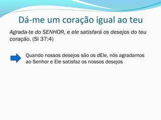 Dá-me um coração igual ao teu
Agrada-te do SENHOR, e ele satisfará os desejos do teu
coração. (Sl 37:4)
Quando nossos desejos são os dEle, nós agradamos
ao Senhor e Ele satisfaz os nossos desejos
 