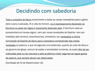 Decidindo com sabedoria
Todo o conselho de Deus concernente a todas as coisas necessárias para a glória
dele e para a salvação, fé e vida do homem, ou é expressamente declarado na
Escritura ou pode ser lógica e claramente deduzido dela. À Escritura nada se
acrescentará em tempo algum, nem por novas revelações do Espírito, nem por
tradições dos homens; reconhecemos, entretanto, ser necessária a íntima
iluminação do Espírito de Deus para a salvadora compreensão das coisas
reveladas na palavra, e que há algumas circunstâncias, quanto ao culto de Deus e
ao governo da Igreja, comum às ações e sociedades humanas, as quais têm de ser
ordenadas pela luz da natureza e pela prudência cristã, segundo as regras gerais
da palavra, que sempre devem ser observadas.
(Confissão de Fé de Westiminster I.6)
 