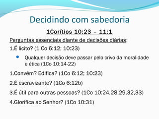 Decidindo com sabedoria
1Corítios 10:23 – 11:1
Perguntas essenciais diante de decisões diárias:
1.É licito? (1 Co 6:12; 10:23)
 Qualquer decisão deve passar pelo crivo da moralidade
e ética (1Co 10:14-22)
1.Convém? Edifica? (1Co 6:12; 10:23)
2.É escravizante? (1Co 6:12b)
3.É útil para outras pessoas? (1Co 10:24,28,29,32,33)
4.Glorifica ao Senhor? (1Co 10:31)
 