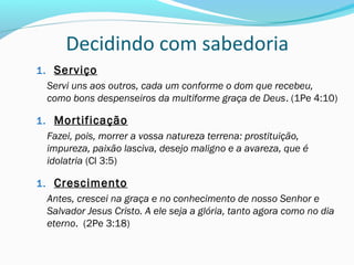 Decidindo com sabedoria
1. Serviço
Servi uns aos outros, cada um conforme o dom que recebeu,
como bons despenseiros da multiforme graça de Deus. (1Pe 4:10)
1. Mortificação
Fazei, pois, morrer a vossa natureza terrena: prostituição,
impureza, paixão lasciva, desejo maligno e a avareza, que é
idolatria (Cl 3:5)
1. Crescimento
Antes, crescei na graça e no conhecimento de nosso Senhor e
Salvador Jesus Cristo. A ele seja a glória, tanto agora como no dia
eterno. (2Pe 3:18)
 