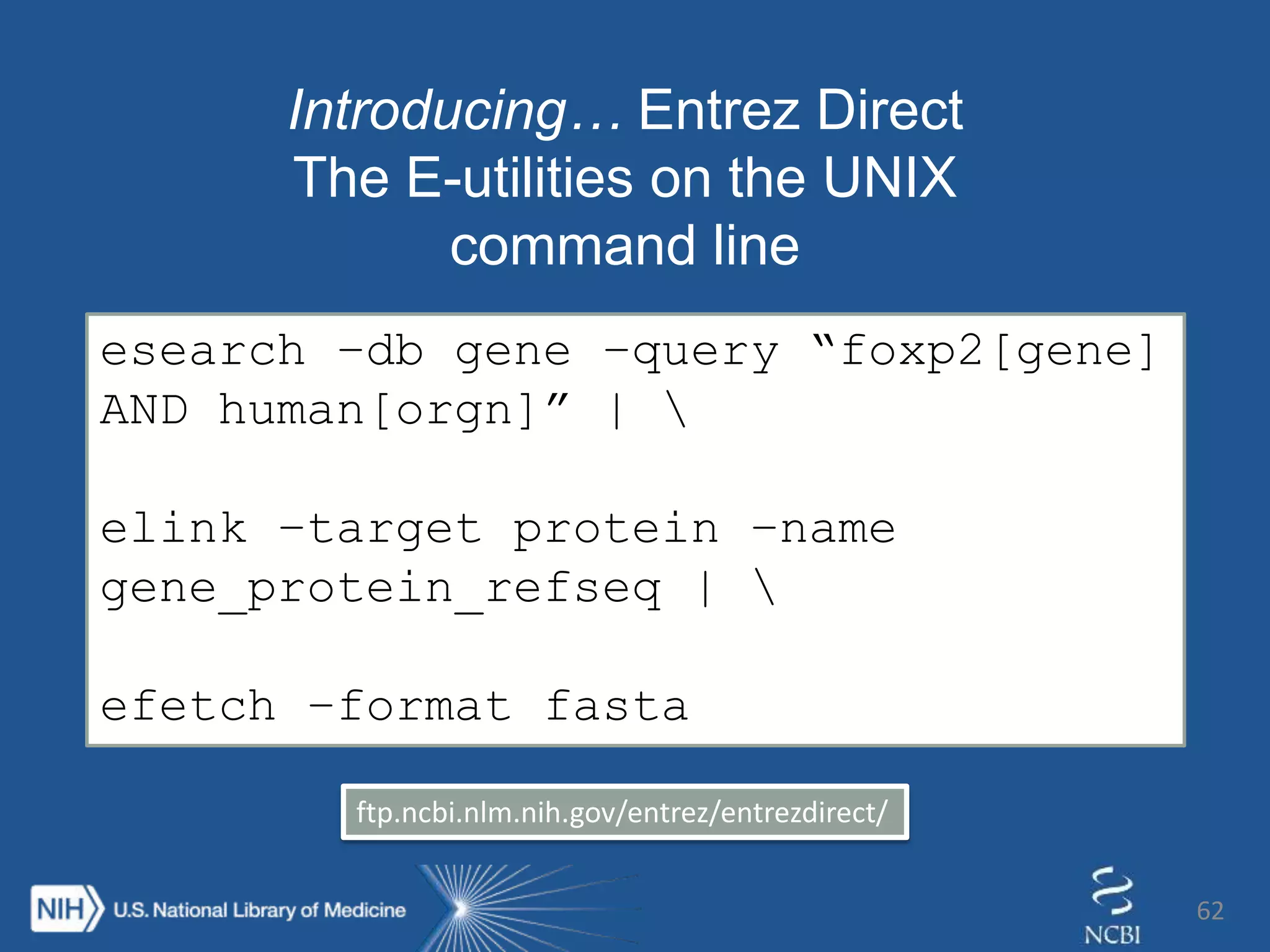 62
Introducing… Entrez Direct
The E-utilities on the UNIX
command line
esearch –db gene –query “foxp2[gene]
AND human[orgn]” | 
elink –target protein –name
gene_protein_refseq | 
efetch –format fasta
ftp.ncbi.nlm.nih.gov/entrez/entrezdirect/
 