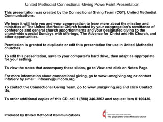 United Methodist Connectional Giving PowerPoint Presentation   This presentation was created by the Connectional Giving Team (CGT), United Methodist Communications. We hope it will help you and your congregation to learn more about the mission and ministries of The United Methodist Church funded by your congregation’s remittance of conference and general church apportionments and your designated giving to the churchwide special Sundays with offerings, The Advance for Christ and His Church, and other opportunities. Permission is granted to duplicate or edit this presentation for use in United Methodist churches.  To edit this presentation, save to your computer’s hard drive, then adapt as appropriate for your setting.  To view the notes that accompany these slides, go to View and click on Notes Page.  For more information about connectional giving, go to www.umcgiving.org or contact InfoServ by email:  [email_address] To contact the Connectional Giving Team, go to www.umcgiving.org and click Contact Us.  To order additional copies of this CD, call 1 (888) 346-3862 and request item # 100430. Produced by United Methodist Communications 