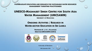 POSTGRADUATE EDUCATION AND RESEARCH FOR SUSTAINABLE WATER RESOURCES
MANAGEMENT TARGETING PRACTITIONERS
UNESCO-MADANJEET SINGH CENTRE FOR SOUTH ASIA
WATER MANAGEMENT (UMCSAWM)
UNIVERSITY OF MORATUWA
ONGOING ACTIVITIES / RESEARCH IN
WATER-SECTOR EDUCATION IN SRI LANKA
PROFESSOR R. L. H. L. RAJAPAKSE
DIRECTOR/UMCSAWM-UOM-SL
University of Moratuwa
10th September 2021
1
 