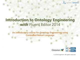 Introduction to Ontology Engineering
with Fluent Editor 2014
An introductory course for Ontology Engineering using
Controlled Natual Language
© 2014 Cognitum. All rights reserved.
 