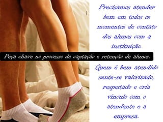 Precisamos atender
bem em todos os
momentos de contato
dos alunos com a
instituição.
Peça chave no processo de captação e retenção de alunos.

Quem é bem atendido
sente-se valorizado,
respeitado e cria
vínculo com o
atendente e a
empresa.

 