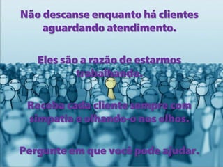 Não descanse enquanto há clientes
aguardando atendimento.
Eles são a razão de estarmos
trabalhando.
Receba cada cliente sempre com
simpatia e olhando-o nos olhos.

Pergunte em que você pode ajudar.

 