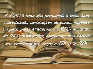A UMC é uma das principais e mais bem
conceituadas instituições de ensino superior
do país, pelas avaliações do MEC: em mais
de 1300 instituições, ocupamos uma posição
que varia sempre entre a 12ª e a 20ª.

 