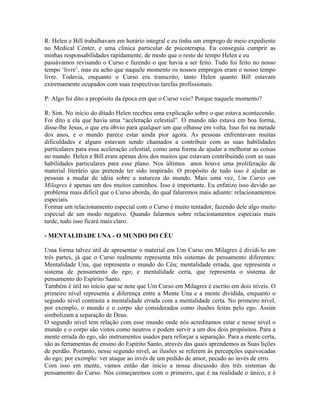 R: Helen e Bill trabalhavam em horário integral e eu tinha um emprego de meio expediente
no Medical Center, e uma clínica particular de psicoterapia. Eu conseguia cumprir as
minhas responsabilidades rapidamente, de modo que o resto do tempo Helen e eu
passávamos revisando o Curso e fazendo o que havia a ser feito. Tudo foi feito no nosso
tempo ‘livre’, mas eu acho que naquele momento os nossos empregos eram o nosso tempo
livre. Todavia, enquanto o Curso era transcrito, tanto Helen quanto Bill estavam
extremamente ocupados com suas respectivas tarefas profissionais.
P: Algo foi dito a propósito da época em que o Curso veio? Porque naquele momento?
R: Sim. No início do ditado Helen recebeu uma explicação sobre o que estava acontecendo.
Foi dito a ela que havia uma “aceleração celestial”. O mundo não estava em boa forma,
disse-lhe Jesus, o que era óbvio para qualquer um que olhasse em volta. Isso foi na metade
dos anos, e o mundo parece estar ainda pior agora. As pessoas enfrentavam muitas
dificuldades e alguns estavam sendo chamados a contribuir com as suas habilidades
particulares para essa aceleração celestial, como uma forma de ajudar a melhorar as coisas
no mundo. Helen e Bill eram apenas dois dos muitos que estavam contribuindo com as suas
habilidades particulares para esse plano. Nos últimos anos houve uma proliferação de
material literário que pretende ter sido inspirado. O propósito de tudo isso é ajudar as
pessoas a mudar de idéia sobre a natureza do mundo. Mais uma vez, Um Curso em
Milagres é apenas um dos muitos caminhos. Isso é importante. Eu enfatizo isso devido ao
problema mais difícil que o Curso aborda, do qual falaremos mais adiante: relacionamentos
especiais.
Formar um relacionamento especial com o Curso é muito tentador, fazendo dele algo muito
especial de um modo negativo. Quando falarmos sobre relacionamentos especiais mais
tarde, tudo isso ficará mais claro.
- MENTALIDADE UNA - O MUNDO DO CÉU
Uma forma talvez útil de apresentar o material em Um Curso em Milagres é dividi-lo em
três partes, já que o Curso realmente representa três sistemas de pensamento diferentes:
Mentalidade Una, que representa o mundo do Céu; mentalidade errada, que representa o
sistema de pensamento do ego; e mentalidade certa, que representa o sistema de
pensamento do Espírito Santo.
Também é útil no início que se note que Um Curso em Milagres é escrito em dois níveis. O
primeiro nível representa a diferença entre a Mente Una e a mente dividida, enquanto o
segundo nível contrasta a mentalidade errada com a mentalidade certa. No primeiro nível,
por exemplo, o mundo e o corpo são considerados como ilusões feitas pelo ego. Assim
simbolizam a separação de Deus.
O segundo nível tem relação com esse mundo onde nós acreditamos estar e nesse nível o
mundo e o corpo são vistos como neutros e podem servir a um dos dois propósitos. Para a
mente errada do ego, são instrumentos usados para reforçar a separação. Para a mente certa,
são as ferramentas de ensino do Espírito Santo, através das quais aprendemos as Suas lições
de perdão. Portanto, nesse segundo nível, as ilusões se referem às percepções equivocadas
do ego; por exemplo: ver ataque ao invés de um pedido de amor, pecado ao invés de erro.
Com isso em mente, vamos então dar início a nossa discussão dos três sistemas de
pensamento do Curso. Nós começaremos com o primeiro, que é na realidade o único, e é
 
