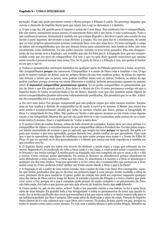 CCaappííttuulloo 55 –– CCUURRAA EE IINNTTEEGGRRIIDDAADDEE
_______________________________________________________________________________________________________________________________________________________________________________________________________________________________________________________________________________________
proteção. O ego não pode prevalecer contra o Reino porque a Filiação é unida. Na presença daqueles que
ouvem o chamado do Espírito Santo para que sejam um, o ego se desvanece e é desfeito.
2. O que o ego faz, ele guarda para si mesmo e assim ele é sem força. Sua existência não é compartilhada.
Ele não morre, meramente nunca nasceu. O nascimento físico não é um início, é uma continuação. Tudo o
que continua já nasceu. Aumentará à medida em que estejas disposto a devolver a parte não curada da tua
mente à parte superior, devolvendo-a sem divisões à criação. 'Eu vim para dar-te o fundamento, de modo
que os teus próprios pensamentos possam realmente fazer com que sejas livre. Tu tens carregado a carga
de idéias não compartilhadas que são por demais fracas para aumentarem, mas tendo-as feito, não tens
reconhecido como desfazê-las. Tu não podes cancelar sozinho os teus erros passados. Eles não desapare-
cerão da tua mente sem a Expiação, um remédio que não foi feito por ti. A Expiação tem que ser compre-
endida como um ato puro de compartilhar. Foi isso o que eu quis dizer quando mencionei que mesmo
nesse mundo é possível escutar uma única Voz. Se és parte de Deus e a Filiação é una, não podes te limitar
ao ser que o ego vê.
3. Todos os pensamentos amorosos mantidos em qualquer parte da Filiação pertencem a todas as partes.
São compartilhados porque são amorosos. Compartilhar é o modo de Deus criar e também o teu. O ego
pode te manter exilado do Reino, mas no próprio Reino ele não tem nenhum poder. As idéias do espírito
não deixam a mente que as pensa, nem podem conflitar umas com as outras. Todavia, as idéias do ego
podem conflitar porque ocorrem em níveis diferentes e também incluem pensamentos opostos no mesmo
nível. É impossível compartilhar pensamentos opostos. Tu só podes compartilhar os pensamentos que
são de Deus e que Ele guarda para ti. Pois deles é o Reino do Céu. O resto permanece contigo até que o
Espírito Santo os tenha re-interpretado à luz do Reino, fazendo com que eles também sejam dignos de
serem compartilhados.Quando estiverem suficientemente purificados, Ele permitirá que tu os dês. A deci-
são de compartilhá-los é a sua purificação.
4. Eu ouvi uma única Voz porque compreendi que não poderia expiar por mim mesmo sozinho. Escutar
uma só Voz implica a decisão de compartilhá-La de modo a ouvi-La tu mesmo. A Mente que estava em
mim ainda é irresistivelmente atraída por todas as mentes criadas por Deus, porque a Integridade de
Deus é a integridade de Seu Filho. Não podes ser ferido e não queres mostrar ao teu irmão coisa alguma
exceto a tua integridade. Mostra-lhe que ele não pode ferir-te e não mantenhas nada contra ele ou a man-
terás contra ti mesmo. Esse é o significado de "voltar a outra face."
5. O ensino é feito de muitas formas, acima de tudo através de exemplos. Ensino deve ser cura, porque é o
compartilhar de idéias e o reconhecimento de que compartilhar idéias é fortalecê-las. Eu não posso esque-
cer minha necessidade de ensinar o que eu aprendi, que surgiu em mim porque eu aprendi. Eu apelo a ti
para que ensines o que tens aprendido, porque fazendo isso, podes confiar no que aprendeste. Faze com
que o que tu aprendeste seja digno de confiança em meu nome porque meu nome é o Nome do Filho de
Deus. O que eu aprendi eu te dou gratuitamente e a Mente que estava em mim regozija-se à medida em
que escolhes ouvi-la.
6. O Espírito Santo expia em todos nós através do desfazer e assim ergue a carga que colocaste na tua
mente. Seguindo-O, és conduzido de volta a Deus onde é o teu lugar, e como podes achar o caminho exce-
to levando o teu irmão contigo? A minha parte na Expiação não está completa até que te unas a ela e a dês
a outros. Como ensinas, assim aprenderás. Eu nunca te deixarei ou abandonarei porque abandonar-te
seria abandonar a mim mesmo e a Deus que me criou. Tu abandonas a ti mesmo e a Deus se abandonas a
qualquer um dos teus irmãos. Tens que aprender a vê-los como são e compreender que pertencem a Deus
assim como tu. Como poderias tratar melhor um irmão exceto dando a Deus o que é de Deus?
7. A Expiação te dá o poder de uma mente curada, mas o poder de criar é de Deus. Por conseguinte, aque-
les que foram perdoados têm que se devotar em primeiro lugar à cura porque, tendo recebido a idéia da
cura, precisam dá-la para mantê-la. O pleno poder da criação não pode ser expresso enquanto qualquer
uma das idéias de Deus estiver longe do Reino. A vontade conjunta da Filiação é o único criador que pode
criar como o Pai, porque só o que é completo pode pensar de modo completo e ao pensamento de Deus
não falta nada. Em tudo o que pensas que não seja através do Espírito Santo algo está faltando.
8. Como podes tu, que és tão santo, sofrer? Todo o teu passado, exceto a sua beleza, se foi e nada ficou
além de uma bênção. Eu guardei toda a tua benignidade e todos os pensamentos de amor que jamais ti-
veste. Eu os tenho purificado dos erros que escondiam a luz que estava neles e os tenho conservado para ti
na radiância perfeita que lhes é própria. Eles estão além da destruição e além da culpa. Vieram do Espírito
Santo dentro de ti e nós sabemos que o que Deus cria é eterno. Tu podes, de fato, partir em paz, porque eu
tenho te amado como amei a mim mesmo. Tu vais com a minha bênção e pela minha bênção. Mantém-na
 