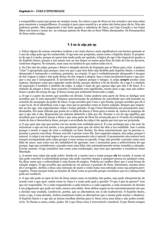 CCaappííttuulloo 55 –– CCUURRAA EE IINNTTEEGGRRIIDDAADDEE
_______________________________________________________________________________________________________________________________________________________________________________________________________________________________________________________________________________________
e compartilha-a para que possa ser sempre nossa. Eu coloco a paz de Deus no teu coração e nas tuas mãos
para manteres e compartilhares. O coração é puro para mantê-la e as mãos são fortes para dá-Ia. Nós não
podemos perder. Meu julgamento é tão forte quanto a sabedoria de Deus, em Cujo Coração e em Cujas
Mãos nós temos o nosso ser. As crianças quietas de Deus são os Seus Filhos abençoados. Os Pensamentos
de Deus estão contigo.
VV.. OO uussoo ddaa ccuullppaa ppeelloo eeggoo
1. Talvez alguns de nossos conceitos venham a ser mais claros e mais significativos em termos pessoais se
o uso da culpa pelo ego for esclarecido. O ego tem um propósito, assim como o Espírito Santo. O propósi-
to do ego é o medo, porque só quem tem medo pode ser egotista. A lógica do ego é tão impecável quanto a
do Espírito Santo, porque a tua mente tem ao seu dispor os meios para ficar do lado do Céu ou da terra,
conforme elegeres. No entanto, mais uma vez lembra-te que ambos estão em ti.
2. No Céu não há culpa, porque o Reino é atingido através da Expiação que te libera para criar. A palavra
"criar" é apropriada aqui porque, uma vez que o que tens feito seja desfeito pelo Espírito Santo, o resíduo
abençoado é restaurado e continua, portanto, na criação. O que é verdadeiramente abençoado é incapaz
de dar origem à culpa e não pode deixar de dar origem à alegria. Isso o toma invulnerável para o ego por-
que a sua paz é inexpugnável. É invulnerável à ruptura porque é íntegro. A culpa sempre produz uma
ruptura. Qualquer coisa que engendre medo divide, porque obedece à lei da divisão. Se o ego é o símbolo
da separação é também o símbolo da culpa. A culpa é mais do que apenas algo que não é de Deus. É o
símbolo do ataque a Deus. Esse conceito é totalmente sem significado, exceto para o ego, mas não subes-
times o poder da crença do ego. É dessa crença que realmente brota toda a culpa.
3. O ego é a parte da mente que acredita em divisão. Como poderia uma parte de Deus se desligar sem
acreditar que O está atacando? Falamos anteriormente do problema da autoridade que está baseado no
conceito da usurpação do poder de Deus. O ego acredita que é isso o que fizeste, porque acredita que ele é
o que tu és. Se te identificas com o ego, tens que te perceber como se fosses culpado. Sempre que respon-
des ao teu ego, vais experimentar culpa e temer punição. O ego é bem literalmente um pensamento ame-
drontados. Por mais ridícula que possa ser a idéia de atacar a Deus para a mente sã, nunca te esqueças de
que o ego não é são. Representa um sistema delusório e fala por ele. Escutar a voz do ego significa que
acreditas que é possível atacar a Deus e que uma parte de Deus foi arrancada por ti. O medo da retaliação
vinda de fora é decorrência disso, porque a severidade da culpa é tão aguda que tem que ser projetada.
4. O que quer que seja que aceites em tua mente tem realidade para ti. É a tua aceitação que o faz real. Se
entronizas o ego em tua mente, a tua permissão para que ele entre faz dele a tua realidade. Isso é assim
porque a mente é capaz de criar a realidade ou fazer ilusões. Eu disse anteriormente que tu precisas a-
prender a pensar com Deus. Pensar com Ele é pensar como Ele. Isso engendra alegria, não culpa, porque é
natural. A culpa é um sinal seguro de que o teu pensamento não é natural. O pensamento não-natural será
sempre acompanhado pela culpa porque é uma crença no pecado. O ego não percebe o pecado como uma
falta de amor, mas como um ato indubitável de agressão. Isso é necessário para a sobrevivência do ego
porque, logo que considerares o pecado como uma falta, irás automaticamente tentar remediar a situação.
E terás sucesso. O ego considera isso como uma condenação, mas tens que aprender a considerar como
liberdade.
5. A mente sem culpa não pode sofrer. Sendo sã, a mente cura o corpo porque ela foi curada. A mente sã
não pode conceber a enfermidade porque não pode conceber ataque a qualquer pessoa ou qualquer coisa.
Eu disse antes que a enfermidade é uma forma de mágica. Poderia ser melhor dizer que é uma forma de
solução mágica. O ego acredita que punindo-se vai atenuar a punição de Deus. Entretanto, mesmo nisso
ele é arrogante. Atribui a Deus uma intenção de punir e então toma essa intenção como sua própria prer-
rogativa. Tenta usurpar todas as funções de Deus como as percebe porque reconhece que só a aliança total
pode ser confiável.
6. O ego não pode se opor às leis de Deus assim como tu também não podes, mas pode interpretá-las de
acordo com o que quer, assim como tu. Essa é a razão pela qual a questão "O que é que tu queres?" tem
que ser respondida. Tu a estás respondendo a cada minuto e a cada segundo, e cada momento de decisão
é um julgamento que pode ser tudo, menos sem efeito. Seus efeitos seguir-se-ão automaticamente até que
a decisão seja mudada. Lembra-te, porém, que as alternativas em si são inalteráveis. O Espírito Santo,
como o ego, é uma decisão. Juntos constituem todas as alternativas que a mente pode aceitar e obedecer.
O Espírito Santo e o ego são as únicas escolhas abertas para ti. Deus criou uma delas e não podes erradi-
cá-la. Tu fizeste a outra, então, podes. Só o que Deus criou é irreversível e imutável. O que fizeste sempre
 