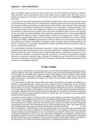 CCaappííttuulloo 55 –– CCUURRAA EE IINNTTEEGGRRIIDDAADDEE
_______________________________________________________________________________________________________________________________________________________________________________________________________________________________________________________________________________________
pode ser mudado, porque quando não pensas como Deus, não estás realmente pensando em absoluto.
Idéias delusórias não são pensamentos reais, muito embora possas acreditar nelas. Mas estás errado. A
função do pensamento vem de Deus e está em Deus. Como parte do Seu Pensamento, não podes pensar à
parte Dele.
7. O pensamento irracional é pensamento desordenado. O próprio Deus ordena o teu pensamento porque
o teu pensamento foi criado por Ele. Os sentimentos de culpa são sempre um sinal de que não sabes disso.
Eles mostram também que acreditas que podes pensar à parte de Deus e queres fazê-lo. Todo pensamento
desordenado é acompanhado de culpa na sua concepção e a sua continuação é mantida pela culpa. A cul-
pa é inescapável para aqueles que acreditam que ordenam seus próprios pensamentos e, portanto, têm
que obedecer os ditames que eles impõem. 'Isso os faz sentir responsáveis pelos seus erros sem reconhe-
cer que, ao aceitar essa responsabilidade, estão reagindo irresponsavelmente. Se a única responsabilidade
do trabalhador de milagres é aceitar a Expiação para si mesmo e eu te asseguro que é, então, a respon-
sabilidade por o que é expiado não pode ser tua. O dilema não pode ser resolvido a não ser pela aceitação
da solução do desfazer. Tu serias responsável pelos efeitos de todos os teus pensamentos errados se eles
não pudessem ser desfeitos. O propósito da Expiação é salvar o passado apenas em forma purificada. Se
aceitas o remédio para o pensamento desordenado, remédio cuja eficácia está além da dúvida, como po-
dem os seus sintomas permanecer?
8. A continuidade da decisão de permanecer separado é a única razão possível para a continuação dos
sentimentos de culpa. Nós dissemos isso antes, mas não enfatizamos os resultados destrutivos da decisão.
Qualquer decisão da mente vai afetar tanto o comportamento quanto a experiência. O que queres, tu es-
peras. Isso não é delusório. A tua mente, de fato, faz o teu futuro e o devolverá à criação plena a qualquer
momento, se aceitares em primeiro lugar a Expiação. No instante em que tiveres feito isso, ela também
retornará à criação plena. Tendo desistido do teu pensamento desordenado, a ordem apropriada do pen-
samento vem a ser bastante aparente.
VVII.. TTeemmppoo ee eetteerrnniiddaaddee
1. Deus em Seu conhecimento não está esperando, mas Seu Reino fica destituído enquanto tu esperas.
Todos os Filhos de Deus estão esperando pelo teu retorno, assim como estás esperando pelo deles. O atra-
so não importa na eternidade, mas é trágico no tempo. Tens optado por estar no tempo ao invés de estar
na eternidade e por conseguinte, acreditas que estás no tempo. Porém, a tua opção tanto é livre quanto
pode ser alterada. Tu não pertences ao tempo. O teu lugar é só na eternidade, onde o próprio Deus te co-
locou para sempre.
2. Os sentimentos de culpa são os preservadores do tempo. Eles induzem aos medos da retaliação ou a-
bandono e assim garantem que o futuro será como o passado. 'Essa é a continuidade do ego. Isso dá ao
ego um senso falso de segurança, por acreditar que não podes escapar disso. Mas podes e tens que fazê-lo.
Deus te oferece em troca a continuidade da eternidade. Quando escolhes fazer essa troca, simultaneamen-
te trocarás culpa por alegria, perversidade por amor e dor por paz. Meu papel é apenas desacorrentar a
tua vontade e libertá-la. Teu ego não pode aceitar essa liberdade e vai se opor a ela em todos os momentos
possíveis e de todos os modos possíveis. E como tu és aquele que o fez, reconheces o que ele pode fazer
porque lhe deste o poder de fazê-lo.
3. Lembra-te sempre do Reino e lembra-te que tu, que és parte do Reino, não podes estar perdido. A Men-
te que estava em mim está em ti, pois Deus cria com perfeita eqüidade. Permite que o Espírito Santo sem-
pre te lembre a Sua eqüidade e deixa que eu te ensine como compartilhá-la com os teus irmãos. De que
outro modo pode te ser dada a chance de reivindicá-la para ti? As duas vozes falam em nome de diferentes
interpretações da mesma coisa simultaneamente ou quase simultaneamente, pois o ego sempre fala pri-
meiro. Interpretações alternadas eram desnecessárias até que foi feita a primeira. 4. O ego
fala em julgamento e o Espírito Santo reverte essa decisão, quase do mesmo modo que um tribunal supe-
rior tem o poder de reverter as decisões de um tribunal inferior nesse mundo. As decisões do ego estão
sempre erradas porque são baseadas no erro e são tomadas para mantê-lo. Nada do que o ego percebe é
corretamente interpretado. Não só o ego cita as Escrituras em função do seu propósito, como até mesmo
interpreta as Escrituras como uma testemunha de si mesmo. A Bíblia é algo amedrontador no julgamento
do ego. Percebendo-a como assustadora, ele a interpreta de modo amedrontador. Estando com medo, tu
não apelas para a Corte Suprema porque acreditas que o seu julgamento também será contra ti.
 