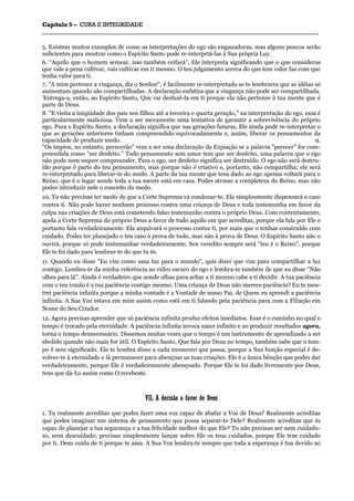 CCaappííttuulloo 55 –– CCUURRAA EE IINNTTEEGGRRIIDDAADDEE
_______________________________________________________________________________________________________________________________________________________________________________________________________________________________________________________________________________________
5. Existem muitos exemplos de como as interpretações do ego são enganadoras, mas alguns poucos serão
suficientes para mostrar como o Espírito Santo pode re-interprtá-las à Sua própria Luz.
6. “Aquilo que o homem semear, isso também ceifará", Ele interpreta significando que o que consideras
que vale a pena cultivar, vais cultivar em ti mesmo. O teu julgamento acerca do que tem valor faz com que
tenha valor para ti.
7. "A mim pertence a vingança, diz o Senhor", é facilmente re-interpretado se te lembrares que as idéias só
aumentam quando são compartilhadas. A declaração enfatiza que a vingança não pode ser compartilhada.
'Entrega-a, então, ao Espírito Santo, Que vai desfazê-la em ti porque ela não pertence à tua mente que é
parte de Deus.
8. "E visita a iniqüidade dos pais nos filhos até a terceira e quarta geração," na interpretação do ego, essa é
particularmente maliciosa. Vem a ser meramente uma tentativa de garantir a sobrevivência do próprio
ego. Para o Espírito Santo, a declaração significa que nas gerações futuras, Ele ainda pode re-interpretar o
que as gerações anteriores tinham compreendido equivocadamente e, assim, liberar os pensamentos da
capacidade de produzir medo. 9.
"Os ímpios, no entanto, perecerão" vem a ser uma declaração da Expiação se a palavra "perecer" for com-
preendida como "ser desfeito." Todo pensamento sem amor tem que ser desfeito, uma palavra que o ego
não pode nem sequer compreender. Para o ego, ser desfeito significa ser destruído. O ego não será destru-
ído porque é parte do teu pensamento, mas porque não é criativo e, portanto, não compartilha; ele será
re-interpretado para liberar-te do medo. A parte da tua mente que tens dado ao ego apenas voltará para o
Reino, que é o lugar aonde toda a tua mente está em casa. Podes atrasar a completeza do Reino, mas não
podes introduzir nele o conceito do medo.
10. Tu não precisas ter medo de que a Corte Suprema vá condenar-te. Ela simplesmente dispensará o caso
contra ti. Não pode haver nenhum processo contra uma criança de Deus e toda testemunha em favor da
culpa nas criações de Deus está cometendo falso testemunho contra o próprio Deus. Com contentamento,
apela à Corte Suprema do próprio Deus a favor de tudo aquilo em que acreditas, porque ela fala por Ele e
portanto fala verdadeiramente. Ela arquivará o processo contra ti, por mais que o tenhas construído com
cuidado. Podes ter planejado o teu caso à prova de tudo, mas não à prova de Deus. O Espírito Santo não o
ouvirá, porque só pode testemunhar verdadeiramente. Seu veredito sempre será "teu é o Reino", porque
Ele te foi dado para lembrar-te do que tu és.
11. Quando eu disse "Eu vim como uma luz para o mundo", quis dizer que vim para compartilhar a luz
contigo. Lembra-te da minha referência ao vidro escuro do ego e lembra-te também de que eu disse "Não
olhes para lá". Ainda é verdadeiro que aonde olhas para achar a ti mesmo cabe a ti decidir. A tua paciência
com o teu irmão é a tua paciência contigo mesmo. Uma criança de Deus não merece paciência? Eu te mos-
trei paciência infinita porque a minha vontade é a Vontade de nosso Pai, de Quem eu aprendi a paciência
infinita. A Sua Voz estava em mim assim como está em ti falando pela paciência para com a Filiação em
Nome do Seu Criador.
12. Agora precisas aprender que só paciência infinita produz efeitos imediatos. Esse é o caminho no qual o
tempo é trocado pela eternidade. A paciência infinita invoca amor infinito e ao produzir resultados agora,
torna o tempo desnecessário. Dissemos muitas vezes que o tempo é um instrumento de aprendizado a ser
abolido quando não mais for útil. O Espírito Santo, Que fala por Deus no tempo, também sabe que o tem-
po é sem significado. Ele te lembra disso a cada momento que passa, porque a Sua função especial é de-
volver-te à eternidade e lá permanecer para abençoar as tuas criações. Ele é a única bênção que podes dar
verdadeiramente, porque Ele é verdadeiramente abençoado. Porque Ele te foi dado livremente por Deus,
tens que dá-Lo assim como O recebeste.
VVIIII.. AA ddeecciissããoo aa ffaavvoorr ddee DDeeuuss
1. Tu realmente acreditas que podes fazer uma voz capaz de abafar a Voz de Deus? Realmente acreditas
que podes imaginar um sistema de pensamento que possa separar-te Dele? Realmente acreditas que és
capaz de planejar a tua segurança e a tua felicidade melhor do que Ele? Tu não precisas ser nem cuidado-
so, nem descuidado; precisas simplesmente lançar sobre Ele os teus cuidados, porque Ele tem cuidado
por ti. Deus cuida de ti porque te ama. A Sua Voz lembra-te sempre que toda a esperança é tua devido ao
 