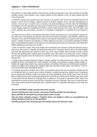 CCaappííttuulloo 55 –– CCUURRAA EE IINNTTEEGGRRIIDDAADDEE
_______________________________________________________________________________________________________________________________________________________________________________________________________________________________________________________________________________________
Seu cuidado. Tu não podes escolher escapar do Seu cuidado porque não é essa a Sua Vontade, mas podes
escolher aceitar o Seu cuidado e usar o poder infinito do Seu cuidado a favor de todos aqueles que Ele
criou através dele.
2. Existiram muitos que curaram, mas não curaram a si mesmos. Não moveram montanhas pela sua fé
porque a sua fé não era íntegra. Alguns curaram os doentes algumas vezes, mas não ressuscitaram os
mortos. A não ser que o curador cure a si mesmo, não pode acreditar que não há ordens de dificuldades
em milagres. Ele não aprendeu que cada mente criada por Deus é igualmente digna de cura porque Deus
a criou íntegra. Apenas te é pedido que devolva a mente a Deus tal como Ele a criou. Ele só te pede o que
te deu, sabendo que essa doação vai curar-te. A sanidade é integridade e a sanidade dos teus irmãos é a
tua.
3. Porque deverias escutar os incessantes chamados insanos que pensas que te são dirigidos, quando po-
des saber que a Voz Daquele que fala por Deus está em ti? Deus te entregou o Seu Espírito e pede-te que
entregues o teu a Ele. É Vontade de Deus manter o teu espírito em perfeita paz, porque tu e Ele são um em
mente e espírito. Excluir-te da Expiação é a última defesa do ego para a sua própria subsistência. Reflete
tanto a necessidade de separar do ego quanto a tua disposição para apoiar essa separação. Essa disponibi-
lidade significa que não queres ser curado.
4. Mas o momento é agora. Não te foi pedido que executasses por ti mesmo o plano da salvação porque,
como eu te disse antes, o remédio não poderia ser feito por ti. O próprio Deus te deu a Correção perfeita
para tudo que fizeste que não esteja de acordo com a Sua santa Vontade. Estou fazendo com que o plano
de Deus seja perfeitamente explícito para ti e também vou te dizer qual é a tua parte nele e como é urgente
que ela seja cumprida. Deus chora diante do "sacrifício" de Suas crianças que acreditam que estão perdi-
das para Ele.
5. Sempre que não estás totalmente alegre é porque reagiste com falta de amor em relação a uma das
criações de Deus. Percebendo isso como "pecado", tu passas a ser defensivo porque esperas ataque. A
decisão de reagir desse modo é tua e pode, portanto, ser desfeita. Não pode ser desfeita pelo arrependi-
mento no sentido usual, porque isso, implica culpa. Se te permites sentir culpa, vais reforçar o erro ao
invés de permitires que seja desfeito para ti.
6. A decisão não pode ser difícil. Isso é óbvio, se reconheces que já tens que ter tomado a decisão de não
ser totalmente feliz, se é assim que te sentes. Portanto, o primeiro passo para desfazer isso é reconhecer
que tu ativamente decidiste errado, mas podes, de forma igualmente ativa, decidir outra coisa. Sê muito
firme contigo mesmo nisso e permanece plenamente ciente de que o processo de desfazer, que não vem de
ti, está apesar de tudo dentro de ti porque Deus o colocou aí. A tua parte é meramente fazer voltar o teu
pensamento ao ponto no qual o erro foi feito e entregá-lo em paz à Expiação. Dize isso a ti mesmo da ma-
neira mais sincera possível, lembrando que o Espírito Santo vai responder plenamente à tua mais leve
invocação:
Devo ter decidido errado, porque não estou em paz.
Tomei a decisão por mim mesmo, mas posso também decidir de outra forma.
Quero decidir de outra forma, porque quero estar em paz.
Não me sinto culpado porque o Espírito Santo vai desfazer todas as conseqüências da
minha decisão errada se eu Lhe permitir.
Escolho permitir-Lhe, deixando que Ele decida a favor de Deus por mim.
 