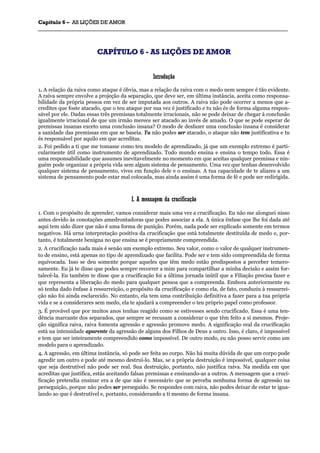 CCaappííttuulloo 66 –– AASS LLIIÇÇÕÕEESS DDEE AAMMOORR
_______________________________________________________________________________________________________________________________________________________________________________________________________________________________________________________________________________________
CCAAPPÍÍTTUULLOO 66 -- AASS LLIIÇÇÕÕEESS DDEE AAMMOORR
IInnttrroodduuççããoo
1. A relação da raiva como ataque é óbvia, mas a relação da raiva com o medo nem sempre é tão evidente.
A raiva sempre envolve a projeção da separação, que deve ser, em última instância, aceita como responsa-
bilidade da própria pessoa em vez de ser imputada aos outros. A raiva não pode ocorrer a menos que a-
credites que foste atacado, que o teu ataque por sua vez é justificado e tu não és de forma alguma respon-
sável por ele. Dadas essas três premissas totalmente irracionais, não se pode deixar de chegar à conclusão
igualmente irracional de que um irmão merece ser atacado ao invés de amado. O que se pode esperar de
premissas insanas exceto uma conclusão insana? O modo de desfazer uma conclusão insana é considerar
a sanidade das premissas em que se baseia. Tu não podes ser atacado, o ataque não tem justificativa e tu
és responsável por aquilo em que acreditas.
2. Foi pedido a ti que me tomasse como teu modelo de aprendizado, já que um exemplo extremo é parti-
cularmente útil como instrumento de aprendizado. Todo mundo ensina e ensina o tempo todo. Essa é
uma responsabilidade que assumes inevitavelmente no momento em que aceitas qualquer premissa e nin-
guém pode organizar a própria vida sem algum sistema de pensamento. Uma vez que tenhas desenvolvido
qualquer sistema de pensamento, vives em função dele e o ensinas. A tua capacidade de te aliares a um
sistema de pensamento pode estar mal colocada, mas ainda assim é uma forma de fé e pode ser redirigida.
II.. AA mmeennssaaggeemm ddaa ccrruucciiffiiccaaççããoo
1. Com o propósito de aprender, vamos considerar mais uma vez a crucificação. Eu não me alonguei nisso
antes devido às conotações amedrontadoras que podes associar a ela. A única ênfase que lhe foi dada até
aqui tem sido dizer que não é uma forma de punição. Porém, nada pode ser explicado somente em termos
negativos. Há urna interpretação positiva da crucificação que está totalmente destituída de medo e, por-
tanto, é totalmente benigna no que ensina se é propriamente compreendida.
2. A crucificação nada mais é senão um exemplo extremo. Seu valor, como o valor de qualquer instrumen-
to de ensino, está apenas no tipo de aprendizado que facilita. Pode ser e tem sido compreendida de forma
equivocada. Isso se deu somente porque aqueles que têm medo estão predispostos a perceber temero-
samente. Eu já te disse que podes sempre recorrer a mim para compartilhar a minha decisão e assim for-
talecê-la. Eu também te disse que a crucificação foi a última jornada inútil que a Filiação precisa fazer e
que representa a liberação do medo para qualquer pessoa que a compreenda. Embora anteriormente eu
só tenha dado ênfase à ressurreição, o propósito da crucificação e como ela, de fato, conduziu à ressurrei-
ção não foi ainda esclarecido. No entanto, ela tem uma contribuição definitiva a fazer para a tua própria
vida e se a considerares sem medo, ela te ajudará a compreender o teu próprio papel como professor.
3. É provável que por muitos anos tenhas reagido como se estivesses sendo crucificado. Essa é uma ten-
dência marcante dos separados, que sempre se recusam a considerar o que têm feito a si mesmos. Proje-
ção significa raiva, raiva fomenta agressão e agressão promove medo. A significação real da crucificação
está na intensidade aparente da agressão de alguns dos Filhos de Deus a outro. Isso, é claro, é impossível
e tem que ser inteiramente compreendido como impossível. De outro modo, eu não posso servir como um
modelo para o aprendizado.
4. A agressão, em última instância, só pode ser feita ao corpo. Não há muita dúvida de que um corpo pode
agredir um outro e pode até mesmo destruí-lo. Mas, se a própria destruição é impossível, qualquer coisa
que seja destrutível não pode ser real. Sua destruição, portanto, não justifica raiva. Na medida em que
acreditas que justifica, estás aceitando falsas premissas e ensinando-as a outros. A mensagem que a cruci-
ficação pretendia ensinar era a de que não é necessário que se perceba nenhuma forma de agressão na
perseguição, porque não podes ser perseguido. Se respondes com raiva, não podes deixar de estar te igua-
lando ao que é destrutível e, portanto, considerando a ti mesmo de forma insana.
 