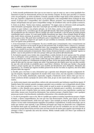 CCaappííttuulloo 66 –– AASS LLIIÇÇÕÕEESS DDEE AAMMOORR
_______________________________________________________________________________________________________________________________________________________________________________________________________________________________________________________________________________________
5. Tenho tornado perfeitamente claro que eu sou como tu e que és como eu, mas a nossa igualdade fun-
damental só pode ser demonstrada através de uma decisão conjunta. És livre para perceber a ti mesmo
como um perseguido, se assim escolheres. Contudo, quando escolhes reagir desse modo poderias te lem-
brar que, segundo o julgamento do mundo, eu fui perseguido e não compartilhei dessa avaliação de mim
mesmo. E porque não a compartilhei, não a fortaleci. Ofereci, portanto, uma interpretação diferente do
ataque, interpretação essa que quero compartilhar contigo. Se acreditares nela, vais me ajudar a ensiná-la.
6. Como eu já disse, "Assim como ensinas, aprenderás." Se reages como se estivesses sendo perseguido,
estás ensinando a perseguição. Essa não é uma lição que um Filho de Deus deva querer
ensinar se quer realizar a sua própria salvação. Ao invés disso, ensina a tua própria imunidade perfeita
que é a verdade em ti, e reconhece que ela não pode ser atacada. Não tentes protegê-la tu mesmo, ou esta-
rás acreditando que ela é atacável. Não te é pedido que sejas crucificado, o que foi parte da minha própria
contribuição para o ensino. A ti está sendo pedido meramente que sigas o meu exemplo diante de tenta-
ções muito menos extremas de perceber de forma equivocada e que não as aceites como falsas justifi-
cativas para a raiva. Não pode haver justificativa para o injustificável. Não acredites que haja e nem ensi-
nes que há. Lembra-te sempre de que aquilo em que acreditas tu ensinarás. Acredita comigo e nós vire-
mos a ser iguais como professores.
7. A tua ressurreição é o teu re-despertar. Eu sou o modelo para o renascimento, mas o renascimento em
si é apenas o alvorecer na tua mente do que já está presente nela. O próprio Deus o colocou aí e, portanto,
ele é verdadeiro para sempre. Eu acreditei nele e por conseguinte aceitei-o como verdadeiro para mim.
Ajuda-me a ensiná-lo aos nossos irmãos em nome do Reino de Deus, mas antes acredites que é verdadeiro
para ti ou estarás ensinando erroneamente. Meus irmãos dormiram durante a assim chamada "agonia no
jardim", mas eu não poderia ter tido raiva porque sabia que não poderia ser abandonado.
8. Eu lamento quando meus irmãos não compartilham a minha decisão de ouvir apenas uma Voz, porque
isso os enfraquece como professores e como aprendizes. No entanto, eu sei que não podem realmente
trair a si mesmos ou a mim, e que ainda é sobre eles que devo edificar a minha igreja. Não há escolha nis-
so, porque só tu podes ser o fundamento da igreja de Deus. Só há uma igreja aonde há um altar e é a pre-
sença do altar que faz com que a igreja seja santa. Uma igreja que não inspira amor tem um altar escondi-
do, que não está servindo ao propósito para o qual Deus o destinou. Eu tenho que fundar a Sua igreja
sobre ti, porque aqueles que me aceitam como modelo são literalmente meus discípulos. Discípulos são
seguidores e, se o modelo que seguem escolheu preservá-los da dor em todos os aspectos, não seria sábio
da parte deles não segui-lo.
9. Escolhi, para o teu bem e o meu, demonstrar que a agressão mais ultrajante segundo o julgamento do
ego não importa. Segundo o julgamento do mundo sobre essas coisas, mas não segundo o conhecimento
de Deus, eu fui traído, abandonado, espancado, rasgado e finalmente morto. Estava claro que isso so-
mente aconteceu devido à projeção de outros sobre mim, já que eu não causei dano a ninguém e curei a
muitos.
10. Ainda somos iguais como aprendizes, embora não seja necessário que tenhamos experiências iguais. O
Espírito Santo fica contente quando consegues aprender com as minhas e ser re-despertado através delas.
Esse é o seu único propósito e esse é o único modo no qual eu posso ser percebido como o caminho, a
verdade e a vida. Quando ouves apenas uma Voz, nunca és chamado para o sacrifício. Ao contrário, por
seres capaz de ouvir o Espírito Santo nos outros, podes aprender com as suas experiências e ganhar por
meio delas, mesmo sem vivenciá-las diretamente. Isso acontece porque o Espírito Santo é um e qualquer
pessoa que escute é inevitavelmente conduzida a demonstrar o Seu caminho para todos.
11. Tu não és perseguido e nem eu fui. Não te é pedido que repitas as minhas experiências porque o Espíri-
to Santo, a Quem compartilhamos, faz com que isso seja desnecessário. Porém, para usares as minhas
experiências construtivamente, ainda tens que seguir o meu exemplo na forma de percebê-las. Os meus
irmãos e os teus estão constantemente engajados em justificar o injustificável. A minha única lição, que eu
tenho que ensinar como aprendi, é que nenhuma percepção que esteja em desacordo com o julgamento
do Espírito Santo pode ser justificada. Eu assumi mostrar que isso foi verdadeiro em um caso extremo,
meramente porque dessa forma serviria como um bom recurso de ensino para aqueles cuja tentação de se
entregar à raiva e à agressão não seria tão extrema. Minha vontade unida à de Deus é que nenhum de
Seus Filhos sofra.
 