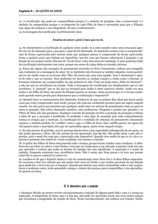 CCaappííttuulloo 66 –– AASS LLIIÇÇÕÕEESS DDEE AAMMOORR
_______________________________________________________________________________________________________________________________________________________________________________________________________________________________________________________________________________________
12. A crucificação não pode ser compartilhada porque é o símbolo da projeção, mas a ressurreição é o
símbolo do compartilhar porque o re-despertar de cada Filho de Deus é necessário para que a Filiação
seja capaz de conhecer a sua integridade. Só isso é conhecimento.
13. A mensagem da crucificação é perfeitamente clara:
Ensina só amor, pois é isso que tu és.
14. Se interpretares a crucificação de qualquer outro modo, tu a estás usando como uma arma para agre-
dir em vez do chamado para a paz para o qual ela foi destinada. Os Apóstolos muitas vezes a compreende-
ram de forma equivocada pela mesma razão que qualquer pessoa a compreende de forma equivocada.
Como o próprio amor que tinham era imperfeito, isso fez com que fossem vulneráveis à projeção e em
função de seu próprio medo, falaram da "ira de Deus" como Sua arma de retaliação. E nem poderiam falar
da crucificação inteiramente sem raiva, porque seu senso de culpa tinha-os tornado raivosos.
15. Esses são alguns dos exemplos de pensamento invertido no Novo Testamento, embora seu evangelho
seja realmente só a mensagem do amor. Se os Apóstolos não tivessem se sentido culpados, nunca poderi-
am ter me citado como se eu tivesse dito "Não vim trazer paz, mas uma espada." Isso é claramente o opos-
to de tudo o que eu ensinei. Nem poderiam ter descrito as minhas reações a Judas como o fizeram, se
tivessem realmente me compreendido. Eu não poderia ter dito "Com um beijo traís o Filho do Homem?",
a não ser que eu acreditasse em traição. Toda a mensagem da crucificação era simplesmente que eu não
acreditava. A "punição" que se diz que eu invoquei para Judas é outro equívoco similar. Judas era meu
irmão e um Filho de Deus, tão parte da Filiação quanto eu mesmo. Seria provável que eu o tivesse conde-
nado quando estava pronto para demonstrar que a condenação é impossível?
16. Quando leres os ensinamentos dos Apóstolos, lembra-te de que eu próprio lhes disse que havia muita
coisa que iriam compreender mais tarde, porque não estavam totalmente prontos para me seguir naquela
ocasião. Eu não quero que permitas que qualquer medo entre no sistema de pensamento rumo ao qual eu
estou te guiando. Não estou chamando mártires, mas professores. Ninguém é punido por pecados e os
Filhos de Deus não são pecadores. Qualquer conceito de punição envolve a projeção da acusação e reforça
a idéia de que a acusação é justificada. O resultado é uma lição de acusação pois todo comportamento
ensina as crenças que o motivam. A crucificação foi o resultado de sistemas de pensamento claramente
opostos, o símbolo perfeito do "conflito" entre o ego e o Filho de Deus. Esse conflito parece ser agora tão
real quanto antes e suas lições têm que ser aprendidas agora, assim como naquele tempo.
17. Eu não preciso de gratidão, mas tu precisas desenvolver a tua capacidade enfraquecida de ser grato, ou
não podes apreciar a Deus. Ele não precisa da tua apreciação, mas tu sim. Não podes amar o que não a-
precias, pois o medo faz com que a apreciação seja impossível. Quando tens medo do que tu és, não o a-
precias e portanto irás rejeitá-lo. Como resultado, vais ensinar a rejeição.
18. O poder dos Filhos de Deus está presente todo o tempo, porque foram criados como criadores. A influ-
ência de uns sobre os outros é sem limites e tem que ser usada para a sua salvação conjunta. Cada um tem
que aprender a ensinar que todas as formas de rejeição são sem significado. A separação é a noção de
rejeição. Enquanto ensinares isso, acreditarás nisso. Não é assim que Deus pensa e tu tens que pensar
como Ele se queres conhecê-Lo outra vez.
19. Lembra-te de que o Espírito Santo é o elo de comunicação entre Deus Pai e os Seus Filhos separados.
Se escutares a Sua Voz saberás que não podes ferir nem ser ferido e que muitos precisam da tua bênção
para ajudá-los a ouvir isso por si mesmos. Quando perceberes essa única necessidade neles e não respon-
deres a nenhuma outra, terás aprendido comigo e estarás tão ansioso para compartilhar o teu aprendiza-
do quanto eu estou.
IIII.. AA aalltteerrnnaattiivvaa ppaarraa aa pprroojjeeççããoo
1. Qualquer divisão na mente envolve necessariamente a rejeição de alguma parte dela e essa é a crença na
separação. A integridade de Deus, que é a Sua paz, não pode ser apreciada exceto por uma mente íntegra
que reconheça a integridade da criação de Deus. Nesse reconhecimento, ela conhece seu Criador. Exclu-
 