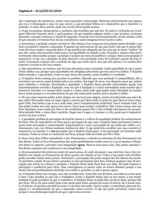 CCaappííttuulloo 66 –– AASS LLIIÇÇÕÕEESS DDEE AAMMOORR
_______________________________________________________________________________________________________________________________________________________________________________________________________________________________________________________________________________________
são e separação são sinônimos, assim como separação e dissociação. Dissemos anteriormente que separa-
ção era e é dissociação e uma vez que ocorre, a sua principal defesa ou o dispositivo que a mantém é a
projeção. A razão disso, porém, pode não ser tão óbvia quanto pensas.
2. O que tu projetas, desaproprias e, portanto, não acreditas que seja teu. Tu estás te excluindo por te jul-
gares diferente daquele sobre o qual projetas. Já que também julgaste contra o que projetas, continuas
atacando-o porque continuas a mantê-lo separado. Fazendo isso inconscientemente, tentas manter o fato
de que atacaste a ti mesmo fora da tua consciência e assim imaginas teres te posto a salvo.
3. Entretanto, a projeção sempre vai ferir-te. Ela reforça a tua crença em tua própria mente dividida e seu
único propósito é manter a separação. É apenas um instrumento do ego para fazer com que te sintas dife-
rente dos teus irmãos e separado deles. O ego justifica isso alegando que faz com que te sintas "melhor" do
que eles, assim obscurecendo ainda mais a tua igualdade em relação a eles. Projeção e ataque estão inevi-
tavelmente relacionados porque a projeção é sempre um meio de justificar o ataque. Raiva sem projeção é
impossível. O ego usa a projeção só para destruir a tua percepção tanto de ti próprio quanto de teus ir-
mãos. O processo começa com a exclusão de algo que existe em ti, mas que não queres, e te conduz dire-
tamente a excluir-te dos teus irmãos.
4. Nós aprendemos, no entanto, que há uma alternativa para a projeção. Cada capacidade do ego é passí-
vel de melhor uso, porque suas capacidades são dirigidas pela mente que tem uma Voz melhor. O Espírito
Santo estende e o ego projeta. Como as suas metas são opostas, assim também é o resultado.
5. O Espírito Santo começa por perceber-te perfeito. Sabendo que essa perfeição é compartilhada, Ele a
reconhece em outros, assim fortalecendo-a em ambos. Em lugar de raiva, isso desperta amor por ambos,
pois estabelece a inclusão. Percebendo a igualdade, o Espírito Santo percebe necessidades iguais. Isso
automaticamente convida a Expiação, uma vez que a Expiação é a única necessidade nesse mundo que é
universal. Perceber a ti mesmo deste modo é o único modo pelo qual podes achar felicidade no mundo.
Isso é assim porque é o reconhecimento de que não estás nesse mundo, pois o mundo é infeliz.
6. De que outra maneira podes achar alegria em um local sem alegria, exceto reconhecendo que não é lá
que estás? Não podes estar em lugar algum a menos que Deus tenha te posto lá, pois Deus te criou como
parte Dele. Isso inclui o que tu és e onde estás. Isso é completamente inalterável. Isso é inclusão total. Tu
não podes mudar isso nem agora nem nunca. Isso é para sempre verdadeiro. Não é uma crença, mas um
Fato. Qualquer coisa criada por Deus é tão verdadeira quanto Ele é. Sua verdade está apenas em sua per-
feita inclusão Nele, o único Que é perfeito. Negar isso é negar a ti mesmo e a Ele, posto que é impossível
aceitar um sem o outro.
7. A igualdade perfeita da percepção do Espírito Santo é o reflexo da igualdade perfeita do conhecimento
de Deus. Não há equivalente em Deus para a percepção do ego, mas o Espírito Santo permanece sendo a
ponte entre percepção e conhecimento. Capacitando-te a usar a percepção de um modo que reflita o co-
nhecimento, vais, em última instância, lembrar-te dele. O ego preferiria acreditar que essa memória é
impossível, no entanto, é a tua percepção que o Espírito Santo guia. A tua percepção vai terminar onde
começou. Todas as coisas se encontram em Deus, porque tudo foi criado por Ele e Nele.
8. Deus criou Seus Filhos estendendo o Seu Pensamento e retendo as extensões do Seu Pensamento em
Sua Mente. Todos os Seus Pensamentos são assim perfeitamente unidos entre si e em si mesmos. O Espí-
rito Santo te capacita a perceber essa integridade agora. Deus te criou para criar. Não podes estender o
Seu Reino enquanto não conheceres a sua integridade.
9. Os pensamentos têm início na mente de quem pensa, de onde alcançam o que está fora. Isso é tão ver-
dadeiro em relação ao Pensamento de Deus quanto em relação ao teu. Como a tua mente está dividida,
podes perceber assim como pensar. Entretanto, a percepção não pode escapar das leis básicas da mente.
Tu percebes a partir da tua mente e projetas as tuas percepções para fora. Embora qualquer tipo de per-
cepção seja irreal, tu a fizeste e portanto o Espírito Santo pode fazer bom uso dela. Ele pode inspirar a
percepção e conduzi-la para Deus. Essa convergência só parece estar no futuro distante porque a tua
mente não está perfeitamente alinhada com a idéia e, portanto, tu não a queres agora.
10. O Espírito Santo usa o tempo, mas não acredita nele. Como Ele veio de Deus, usa todas as coisas para
o bem e não acredita no que não é verdadeiro. Como o Espírito Santo está na tua mente, a tua mente
também só pode acreditar no que é verdadeiro. O Espírito Santo só pode falar em favor disso, porque fala
por Deus. Ele te diz para voltar toda a tua mente para Deus, porque ela nunca O deixou. Se a mente nun-
ca O deixou, só precisas percebê-la como é e já terás retornado. Assim sendo, a consciência plena da Ex-
piação é o reconhecimento de que a separação nunca ocorreu. O ego não pode prevalecer contra isso
porque é uma declaração explícita de que o ego nunca ocorreu.
 