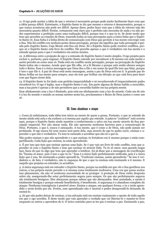 CCaappííttuulloo 66 –– AASS LLIIÇÇÕÕEESS DDEE AAMMOORR
_______________________________________________________________________________________________________________________________________________________________________________________________________________________________________________________________________________________
11. O ego pode aceitar a idéia de que o retorno é necessário porque pode muito facilmente fazer com que
a idéia pareça difícil. Entretanto, o Espírito Santo te diz que mesmo o retorno é desnecessário, porque o
que nunca aconteceu não pode ser difícil. Apesar disso, podes fazer com que a idéia do retorno seja tão
necessária quanto difícil. Porém, certamente está claro que o perfeito não necessita de nada e tu não po-
des experimentar a perfeição como uma realização difícil, porque isso é o que tu és. Se deste modo que
tens que perceber as criações de Deus, trazendo todas as tuas percepções para a única linha que o Espíri-
to Santo vê. Essa linha é a linha direta de comunicação com Deus que permite à tua mente convergir com
a Sua. Não há conflito em nenhum ponto dessa percepção, porque ela significa que toda percepção é gui-
ada pelo Espírito Santo, Cuja Mente está fixa em Deus. Só o Espírito Santo pode resolver conflitos, por-
que só o Espírito Santo está livre do conflito. Ele percebe apenas o que é verdadeiro em tua mente e o
estende apenas para o que é verdadeiro em outras mentes.
12. A diferença entre a projeção do ego e a extensão do Espírito Santo é muito simples. O ego projeta para
excluir e, portanto, para enganar. O Espírito Santo estende por reconhecer a Si mesmo em cada mente e
assim percebe-as como uma só. Nada está em conflito nesta percepção, porque na percepção do Espírito
Santo todos são o mesmo. Aonde quer que Ele olhe, vê a Si Mesmo e porque está unido oferece sempre
todo o Reino. Essa é a única mensagem que Deus deu a Ele e em nome da qual Ele tem que falar, porque
é isso o que Ele é. A paz de Deus está nesta mensagem, assim a paz de Deus está em ti. A grande paz do
Reino brilha na tua mente para sempre, mas ela tem que brilhar em direção ao que está fora para fazer
com que fiques ciente dela.
13. O Espírito Santo te foi dado com perfeita imparcialidade e só reconhecendo-O imparcialmente podes
reconhecê-Lo. O ego é legião, mas o Espírito Santo é um. Em parte alguma do Reino habita a escuridão,
mas a tua parte é apenas a de não permitires que a escuridão habite em tua própria mente.
Esse alinhamento com a luz é ilimitado, pois está em alinhamento com a luz do mundo. Cada um de nós
é a luz do mundo e unindo as nossas mentes nesta luz, proclamamos o Reino de Deus juntos e como um
só.
IIIIII.. CCoommoo aabbaannddoonnaarr oo aattaaqquuee
1. Como já enfatizamos, toda idéia tem início na mente de quem a pensa. Portanto, o que se estende da
mente ainda está nela e ela conhece a si mesma por aquilo que estende. A palavra "conhecer" está correta
aqui, porque o Espírito Santo ainda mantém o conhecimento a salvo em tua mente através da Sua per-
cepção imparcial. Por não atacar nada, Ele não apresenta nenhuma barreira para a comunicação de
Deus. Portanto, o que é, nunca é ameaçado. A tua mente, que é como a de Deus, não pode jamais ser
profanada. O ego nunca foi nem nunca será parte dela, mas através do ego tu podes ouvir, ensinar e a-
prender o que não é verdadeiro. Tu tens te ensinado a acreditar que não és o que és.
Não podes ensinar o que não aprendeste e o que ensinas, tu fortaleces em ti mesmo porque o estás com-
partilhando. Cada lição que ensinas, tu estás aprendendo.
2. É por isso que tens que ensinar apenas uma lição. Se é que vais ser livre de todo conflito, tens que a-
prender só com o Espírito Santo e tens que ensinar só através Dele. Tu és só amor, mas quando negas
isso, fazes do que és algo que tens que aprender a lembrar. Eu já disse que a mensagem da crucificação
foi "Ensina só amor, pois é isso o que tu és." Essa é a única lição perfeitamente unificada, pois é a única
lição que é una. Só ensinando-a podes aprendê-la. "Conforme ensinas, assim aprenderás." Se isso é ver-
dadeiro e, de fato, é verdadeiro, não te esqueças de que o que tu ensinas está ensinando a ti mesmo. E
naquilo que projetas ou estendes, tu acreditas.
3. A única segurança está em estender o Espírito Santo, porque na medida em que vês a Sua gentileza nos
outros, a tua própria mente percebe a si mesma como totalmente inofensiva. Uma vez que possa aceitar
isso plenamente, ela não vê nenhuma necessidade de se proteger. A proteção de Deus então desponta
sobre ela, assegurando-lhe estar perfeitamente segura para sempre. Os que são perfeitamente seguros
são totalmente benignos. Eles abençoam porque sabem que são abençoados. Sem ansiedade, a mente é
totalmente benigna e porque estende beneficência, é beneficente. A segurança é o abandono completo do
ataque. Nenhuma transigência é possível nisso. Ensina o ataque, em qualquer forma, e tu o terás apren-
dido e serás ferido por ele. Porém, esse aprendizado não é imortal e podes desaprendê-lo deixando de
ensiná-lo.
4. Já que não podes deixar de ensinar, a tua salvação está em ensinar exatamente o oposto de tudo aquilo
em que o ego acredita. É deste modo que vais aprender a verdade que vai libertar-te e manter-te livre
enquanto os outros a aprendem de ti. O único caminho para se ter paz é ensinar a paz. Ensinando a paz,
 