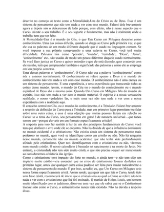 descrito no começo do texto como a Mentalidade-Una do Cristo ou de Deus. Esse é um
sistema de pensamento que não tem nada a ver com esse mundo. Falarei dele brevemente
agora e depois nós o deixaremos de lado porque, com efeito, não é nesse aspecto que o
Curso investe o seu trabalho. É o seu suporte e fundamento, mas não é realmente onde o
trabalho tem que ser feito.
A Mentalidade-Una é o mundo do Céu, o que Um Curso em Milagres descreve como
conhecimento. Uma das coisas difíceis, quando se chega ao Curso pela primeira vez, é que
ele usa as palavras de um modo diferente daquele que é usado na linguagem comum. Se
você impuser a sua própria compreensão a uma palavra no Curso, você terá muita
dificuldade. Palavras tais como ‘pecado’, ‘mundo’, ‘realidade’, ‘Deus’, ‘Jesus’,
‘conhecimento’ etc., são usadas de modo um pouco diferente daquele usado normalmente.
Se você fizer justiça ao Curso e quiser entender o que ele está dizendo, quer concorde com
ele ou não, terá que compreender também o significado das palavras e como ele as emprega
em seu próprio contexto.
Uma dessas palavras é ‘conhecimento’. O Curso não usa a palavra “conhecimento” como
nós a usamos normalmente. O conhecimento se refere apenas a Deus e o mundo do
conhecimento não tem nada a ver com esse mundo. O conhecimento não é uma crença ou
um sistema de pensamento. E uma experiência, e uma experiência que transcende todas as
coisas desse mundo. Assim, o mundo do Céu ou o mundo do conhecimento ou o mundo
espiritual de Deus são a mesma coisa. Quando Um Curso em Milagres fala do mundo do
espírito, isso não tem nada a ver com o mundo material. O espírito é a nossa verdadeira
realidade, o nosso verdadeiro lar, e mais uma vez não tem nada a ver com a nossa
experiência com a realidade aqui.
O conceito central no Céu, ou o mundo do conhecimento, é a Trindade. Falarei brevemente
a respeito da definição do Curso para a Trindade, mas em primeiro lugar permitam-me falar
sobre uma outra coisa, e essa é uma objeção que muitas pessoas fazem em relação ao
Curso: se o tema do Curso, seu pensamento em geral é de natureza universal—que todos
somos um—porque ele veio em um formato especificamente cristão?
A resposta para isso faz sentido à luz de um dos princípios fundamentais do Curso: você
tem que desfazer o erro onde ele se encontra. Não há dúvida de que a influência dominante
no mundo ocidental é o cristianismo. Não existiu ainda um sistema de pensamento mais
poderoso no mundo, quer você se identifique como um cristão ou não. Não há ninguém
nesse mundo, certamente não no mundo ocidental, que não tenha sido profundamente
afetado pelo cristianismo. Quer nos identifiquemos com o cristianismo ou não, vivemos
num mundo cristão. O nosso calendário é baseado no nascimento e na morte de Jesus. No
entanto, a cristandade não tem sido muito cristã, o que não precisa sequer ser mencionado
ao considerarmos a história das igrejas.
Como o cristianismo teve impacto tão forte no mundo, e ainda tem—e não tem sido um
impacto muito cristão—era essencial que os erros do cristianismo fossem desfeitos em
primeiro lugar, antes que qualquer outra coisa pudesse ser feita para mudar radicalmente o
sistema de pensamento do mundo. É por isso, acredito eu, que Um Curso em Milagres veio
nessa forma especificamente cristã. Assim sendo, qualquer um que leia o Curso, tendo tido
uma base cristã, reconhecerá de início que o cristianismo ao qual o Curso se refere não tem
nada a ver com o cristianismo que lhe foi ensinado. O marido de Helen, Louis, um homem
muito identificado com o judaísmo, disse-me uma vez que ele sabia que se o Cristianismo
tivesse sido como o Curso, o antisemitismo nunca teria existido. Não há dúvida a respeito
disso.
 