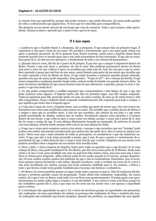 CCaappííttuulloo 66 –– AASS LLIIÇÇÕÕEESS DDEE AAMMOORR
_______________________________________________________________________________________________________________________________________________________________________________________________________________________________________________________________________________________
tu mesmo tens que aprendê-la, porque não podes ensinar o que ainda dissocias. Só assim podes ganhar
de volta o conhecimento que jogaste fora. Tu tens que ter uma idéia para compartilhá-la.
Ela desperta na tua mente através da convicção que vem de ensiná-la. Tudo o que ensinas, estás apren-
dendo. Ensina só amor e aprende que o amor é teu e que tu és amor.
IIVV AA úúnniiccaa rreessppoossttaa
1. Lembra-te que o Espírito Santo é a Resposta, não a pergunta. O ego sempre fala em primeiro lugar. É
caprichoso e não quer o bem do seu autor. Ele acredita e corretamente, que o seu autor pode retirar seu
apoio a qualquer momento. Se ele te quisesse bem, ficaria contente, assim como o Espírito Santo ficará
contente quando tiver te trazido para casa e não mais necessitares da Sua orientação. O ego não se consi-
dera parte de ti. Aí está seu erro primário, o fundamento de todo o seu sistema de pensamento.
2. Quando Deus te criou, Ele fez de ti parte de Si próprio. É por isso que o ataque é impossível dentro do
Reino. Fizeste o ego sem amor e, portanto, ele não te ama. Não poderias permanecer dentro do Reino
sem amor e uma vez que o Reino é amor, tu acreditas que estás sem ele. Isso faz com que o ego se consi-
dere separado e pense que está fora do seu autor, assim falando pela parte da tua mente que acredita que
tu estás separado e fora da Mente de Deus. O ego então levantou a primeira questão jamais colocada,
questão essa que ele nunca pode responder. Essa questão - "O que és tu?" - foi o começo da dúvida. O ego
nunca respondeu a nenhuma questão desde então, embora tenha levantado um grande número delas. 'As
mais inventivas atividades do ego nunca fizeram mais do que obscurecer a questão, porque tu tens a res-
posta e o ego tem medo de ti.
3. Tu não podes compreender o conflito enquanto não compreenderes o fato básico de que o ego não
pode conhecer coisa alguma. O Espírito Santo não fala em primeiro lugar, mas Ele sempre responde.
Todos já apelaram para Ele querendo ajuda em uma ou outra ocasião, de uma ou de outra forma e têm
sido respondidos. Como o Espírito Santo responde verdadeiramente, Ele responde para todo o sempre, o
que significa que todos têm a resposta agora.
4. O ego não é capaz de ouvir o Espírito Santo, mas acredita que parte da mente que o fez está contra ele.
Interpreta isso como uma justificativa para atacar seu autor. Ele acredita que a melhor forma de defesa é
o ataque e quer que tu acredites nisso. A não ser que acredites, não estarás do seu lado e o ego sente
grande necessidade de aliados, embora não de irmãos. Percebendo alguma coisa estranha a si mesmo
dentro da tua mente, o ego volta-se para o corpo como seu aliado, porque o corpo não é parte de ti. Isso
faz do corpo o amigo do ego. É uma aliança abertamente baseada na separação. Se estiveres de acordo
com essa aliança, sentirás medo, porque estás a favor de uma aliança de medo.
5. O ego usa o corpo para conspirar contra a tua mente, e porque o ego reconhece que seu "inimigo" pode
acabar com ambos meramente reconhecendo que ambos não são parte de ti, eles se unem no ataque con-
junto. Talvez essa seja a mais estranha de todas as percepções, se considerares o que ela realmente en-
volve. O ego, que não é real, tenta persuadir a mente, que é real, de que a mente é o instrumento de a-
prendizado do ego; e além disso de que o corpo é mais real do que a mente. Ninguém em sua mente certa
poderia acreditar nisso e ninguém em sua mente certa acredita nisso.
6. Ouve, então, a única resposta do Espírito Santo para todas as questões que o ego levanta: tu és uma
criança de Deus, uma parte inestimável de Seu Reino, que Ele criou como parte de Si Mesmo. Nada mais
existe e só isso é real. 3ens escolhido um sono no qual tens tido sonhos ruins, mas esse sono não é real e
Deus te chama para despertar. 4Não sobrará nada do teu sonho quando tu O ouvires, porque desperta-
rás. Os teus sonhos contêm muitos dos símbolos do ego e eles te confundiram. Entretanto, isso só acon-
teceu porque estavas dormindo e não sabias. Quando acordares, verás a verdade em torno de ti e em ti e
não mais acreditarás em sonhos, porque não terão nenhuma realidade para ti. No entanto, o Reino e
tudo o que lá tens criado terão grande realidade para ti porque são bonitos e verdadeiros.
7. No Reino, há certeza perfeita quanto ao lugar aonde estás e quanto ao que és. Não há nenhuma dúvida,
porque a primeira questão nunca foi perguntada. Tendo afinal sido totalmente respondida, ela nunca
existiu. Só o que é vive no Reino, onde tudo vive em Deus sem questionamento. O tempo gasto com ques-
tionamentos no sonho cedeu lugar à criação e à sua eternidade. A tua certeza é como a de Deus porque és
tão verdadeiro quanto Ele é, mas o que uma vez foi certo em tua mente veio a ser apenas a capacidade
para a certeza.
8. A introdução das capacidades no que é, foi o início da incerteza porque as capacidades são potenciais,
não realizações. As tuas capacidades são inúteis na presença das realizações de Deus e também das tuas.
As realizações são resultados que foram atingidos. Quando são perfeitos, as capacidades são sem signifi-
 