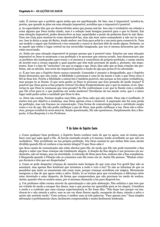 CCaappííttuulloo 66 –– AASS LLIIÇÇÕÕEESS DDEE AAMMOORR
_______________________________________________________________________________________________________________________________________________________________________________________________________________________________________________________________________________________
cado. É curioso que o perfeito agora tenha que ser aperfeiçoado. De fato, isso é impossível. Lembra-te,
porém, que quando te pões em uma situação impossível, acreditas que o impossível é possível.
9. As capacidades têm que ser desenvolvidas antes que possas usá-las. Isso não é verdadeiro em relação a
coisa alguma que Deus tenha criado, mas é a solução mais benigna possível para o que tu fizeste. Em
uma situação impossível, podes desenvolver as tuas capacidades a ponto de poderem fazer-te sair disso.
Tens um Guia para mostrar-te como desenvolvê-las, mas não tens outro comandante a não ser tu mes-
mo. Isso te deixa a cargo do Reino, tendo ambos: um Guia para achá-lo e um meio para conservá-lo. Tens
um modelo a seguir que fortalecerá o teu comando e nunca te desviará dele de modo algum. Portanto, tu
és aquele que retém o lugar central na tua escravidão imaginada, que em si mesma demonstra que não
estás escravizado.
10. Estás em uma situação impossível só porque pensas que é possível estar. Estarias em uma situação
impossível se Deus te mostrasse a tua perfeição e te provasse que estavas errado. Isso demonstraria que
os perfeitos são inadequados para trazer a si mesmos à consciência da própria perfeição, e assim estaria
de acordo com a crença segundo a qual aqueles que têm tudo precisam de ajuda e, portanto, são impo-
tentes. Esse é o tipo de "raciocínio" em que se engaja o ego. Deus, Que sabe que as Suas criações são per-
feitas, não as afronta. Isso seria tão impossível quanto a noção do ego que pensa tê-Lo afrontado.
11. É por isso que o Espírito Santo nunca comanda. Comandar é assumir a desigualdade, que o Espírito
Santo demonstra que não existe. A fidelidade à premissas é uma lei da mente e tudo o que Deus criou é
fiel às Suas leis. Porém a fidelidade a outras leis é também possível, não porque as leis sejam verdadeiras,
mas porque tu as fizeste. O que seria ganho se Deus te provasse que tens pensado de modo insano? É
possível que Deus perca a Sua própria certeza? Eu disse freqüentemente que o que tu ensinas, tu és. Que-
rerias tu que Deus te ensinasse que tens pecado? Se Ele confrontasse o ser que tu fizeste com a verdade
que Ele criou para ti, o que poderias ser senão medroso? Duvidarias da tua mente certa, que é o único
lugar onde podes achar a sanidade que Deus te deu.
12. Deus não ensina. Ensinar implica uma falta, que Deus sabe que não existe. Deus não é conflitado. O
ensino tem por objetivo a mudança, mas Deus apenas criou o imutável. A separação não foi uma perda
da perfeição, mas um fracasso na comunicação. Uma forma de comunicação áspera e estridente surgiu
como a voz do ego. Ela não podia estilhaçar a paz de Deus, mas podia estilhaçar a tua. Deus não a silen-
ciou, porque erradicá-la seria atacá-la. Sendo questionado, Ele não questionou. Simplesmente deu a Res-
posta. A Sua Resposta é o teu Professor.
VV AAss lliiççõõeess ddoo EEssppíírriittoo SSaannttoo
1. Como qualquer bom professor, o Espírito Santo conhece mais do que tu agora, mas só ensina para
fazer com que sejas igual a Ele. Já havias ensinado errado a ti mesmo, tendo acreditado no que não era
verdadeiro. 'Não acreditaste na tua própria perfeição. Iria Deus ensinar-te que tinhas feito uma mente
dividida quando Ele só conhece a tua mente íntegra? O que Deus sabe é
que Seus canais de comunicação não estão abertos para Ele, de modo que Ele não pode transmitir a Sua
alegria e saber que Suas crianças são totalmente alegres. A doação da Sua alegria é um processo em an-
damento, não no tempo, mas na eternidade. A extensão de Deus para fora, embora não a Sua completeza,
é bloqueada quando a Filiação não se comunica com Ele como um só. Assim Ele pensou: "Minhas crian-
ças dormem e têm que ser despertadas”.
2. Como se pode despertar crianças de maneira mais benigna do que com uma Voz gentil Que não as
assustará, mas apenas lhes lembrará que terminou a noite e veio a luz? Tu não as informas de que os
pesadelos que tanto as assustaram não eram reais, porque crianças acreditam em mágica. Meramente
asseguras a elas de que agora estão a salvo. Então, tu as treinas para que reconheçam a diferença entre
estar dormindo e estar desperto, de forma que compreendam que não precisam ter medo de sonhos.
Assim, quando vêm os sonhos maus, por si mesmas chamarão a luz para dispersá-los.
3. Um professor sábio ensina através da aproximação e não pela abstenção. Não enfatiza o que tem que
ser evitado de modo a escapar dos danos, mas o que precisa ser aprendido para se ter alegria. Considera
o medo e a confusão que uma criança experimentaria se lhe fosse dito: "Não faças isso porque vai ma-
chucar-te e não estarás a salvo; mas se em vez disso fizeres aquilo, escaparás do dano, estarás a salvo e
assim não sentirás medo." Com certeza, é melhor usar só três palavras: "Faze apenas isso." Essa simples
afirmação é perfeitamente clara, facilmente compreendida e muito facilmente lembrada.
 