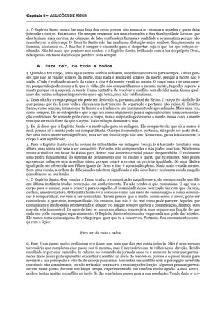 CCaappííttuulloo 66 –– AASS LLIIÇÇÕÕEESS DDEE AAMMOORR
_______________________________________________________________________________________________________________________________________________________________________________________________________________________________________________________________________________________
4. O Espírito Santo nunca faz uma lista dos erros porque não assusta as crianças e aqueles a quem falta
juízo são crianças. Entretanto, Ele sempre responde aos seus chamados e Sua fidedignidade faz com que
elas tenham mais certeza. As crianças, de fato, confundem fantasia e realidade e se assustam porque não
reconhecem a diferença. O Espírito Santo não faz nenhuma distinção entre sonhos. Simplesmente os
ilumina, afastando-os. A Sua luz é sempre o chamado para o despertar, seja o que for que estejas so-
nhando. Não há nada que perdure nos sonhos e o Espírito Santo, brilhando com a luz do próprio Deus,
fala apenas em favor daquilo que perdura para sempre.
A. Para ter, dá tudo a todos
1. Quando o teu corpo, o teu ego e os teus sonhos se forem, saberás que durarás para sempre. Talvez pen-
ses que isso se realize através da morte, mas nada é realizável através da morte, porque a morte não é
nada. 3Tudo é realizado através da vida e a vida é da mente e está na mente. O corpo nem vive nem mor-
re, porque não pode conter a ti, que és vida. 5Se nós compartilhamos a mesma mente, tu podes superar a
morte porque eu a superei. A morte é uma tentativa de resolver o conflito sem decidir nada. Como qual-
quer das outras soluções impossíveis que o ego tenta, essa não vai funcionar.
2. Deus não fez o corpo porque ele pode ser destruído e, portanto, não é do Reino. O corpo é o símbolo do
que pensas que és. É com toda a clareza um instrumento de separação e portanto não existe. O Espírito
Santo, como sempre, toma o que tu fizeste e o traduz em um instrumento de aprendizado. Mais uma vez,
como sempre, Ele re-interpreta o que o ego usa como argumento para a separação como uma demonstra-
ção contra isso. Se a mente pode curar o corpo, mas o corpo não pode curar a mente, nesse caso, a mente
tem que ser mais forte do que o corpo. Todo milagre demonstra isso.
3. Eu já disse que o Espírito Santo é a motivação para os milagres. Ele sempre te diz que só a mente é
real, porque só a mente pode ser compartilhada. O corpo é separado e, portanto, não pode ser parte de ti.
Ser uma única mente tem significado, mas ser um único corpo não tem. Nesse caso, pelas leis da mente, o
corpo é sem significado.
4. Para o Espírito Santo não há ordem de dificuldades em milagres. Isso já te é bastante familiar a essa
altura, mas ainda não veio a ser verossímil. Portanto, não compreendes e não podes usar isso. Nós temos
muito a realizar em favor do Reino para deixar esse conceito crucial passar despercebido. É realmente
uma pedra fundamental do sistema de pensamento que eu ensino e quero que tu ensines. Não podes
apresentar milagres sem acreditar nisso, porque essa é a crença na perfeita igualdade. Só uma dádiva
igual pode ser oferecida aos Filhos iguais de Deus e isso é apreciação plena. Nada mais e nada menos.
Sem uma escala, a ordem de dificuldades não tem significado e não deve haver nenhuma escala naquilo
que ofereces ao teu irmão.
5. O Espírito Santo, Que conduz a Deus, traduz a comunicação naquilo que é, do mesmo modo que Ele
em última instância traduz percepção em conhecimento. Tu não perdes o que comunicas. O ego usa o
corpo para o ataque, para o prazer e para o orgulho. A insanidade dessa percepção faz com que ela seja,
de fato, amedrontadora. O Espírito Santo vê o corpo só como um meio de comunicação e como comuni-
car é compartilhar, ele vem a ser comunhão. Talvez penses que o medo, assim como o amor, pode ser
comunicado e, portanto, compartilhado. No entanto, isso não é tão real como pode parecer. Aqueles que
comunicam o medo estão promovendo o ataque e o ataque sempre quebra a comunicação, fazendo com
que ela seja impossível. Os egos de fato se unem em aliança temporária, mas sempre em função do que
cada um pode conseguir separadamente. O Espírito Santo só comunica o que cada um pode dar a todos.
Ele nunca toma coisa alguma de volta porque quer que tu a conserves. Portanto. Seu ensinamento come-
ça com a lição:
Para ter, dá tudo a todos.
6. Esse é um passo muito preliminar e o único que tens que dar por conta própria. Não é nem mesmo
necessário que completes esse passo por ti mesmo, mas é necessário que te voltes nesta direção. Tendo
escolhido ir por esse caminho, te colocas no comando da jornada onde tu e somente tu tens que perma-
necer. Esse passo pode aparentar exacerbar o conflito ao invés de resolvê-lo, porque é o passo inicial para
reverter a tua percepção e virá-Ia de cabeça para cima. Isso entra em conflito com a percepção invertida
que ainda não abandonaste, ou não teria sido necessária a mudança de direção. Algumas pessoas perma-
necem nesse ponto durante um longo tempo, experimentando um conflito muito agudo. A essa altura,
podem tentar aceitar o conflito ao invés de dar o próximo passo para a sua resolução. Tendo dado o pri-
 