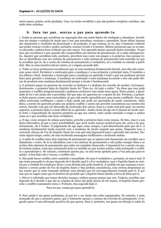 CCaappííttuulloo 66 –– AASS LLIIÇÇÕÕEESS DDEE AAMMOORR
_______________________________________________________________________________________________________________________________________________________________________________________________________________________________________________________________________________________
meiro passo, porém, serão ajudadas. Uma vez tendo escolhido o que não podem completar sozinhas, não
estão mais sozinhas.
B. Para ter paz, ensina a paz para aprendê-la
1. Todas as pessoas que acreditam na separação têm um medo básico de retaliação e abandono. Acredi-
tam em ataque e rejeição de modo que é isso que percebem, ensinam e aprendem. Essas idéias insanas
são claramente o resultado da dissociação e da projeção. O que ensinas, tu és, mas é bastante evidente
que podes ensinar errado e podes, portanto, ensinar errado a ti mesmo. Muitos pensaram que eu os esta-
va atacando, embora fosse evidente que não estava. Um aprendiz insano aprende lições estranhas. 'O que
tens que reconhecer é que quando não compartilhas um sistema de pensamento, tu o estás enfraquecen-
do. Aqueles que acreditam nele, portanto, percebem isso como um ataque a si próprios. Isso porque to-
dos se identificam com seu sistema de pensamento e todo sistema de pensamento está centrado no que
tu acreditas que és. Se o centro do sistema de pensamento é verdadeiro, só a verdade se estende a partir
dele. Mas se uma mentira está no centro, só o engano procede dele.
2. Todos os bons professores reconhecem que só uma mudança fundamental durará, mas eles não come-
çam nesse nível. Fortalecer a motivação para a mudança é a sua primeira e principal meta. É também a
sua última e final. Aumentar a motivação para a mudança no aprendiz é tudo o que um professor precisa
fazer para garantir a mudança. A mudança na motivação é uma mudança na mente e isso não pode dei-
xar de produzir uma mudança fundamental porque a mente é fundamental.
3. O primeiro passo no processo de reversão ou desfazer é o desfazer do conceito de receber. Correspon-
dentemente, a primeira lição do Espírito Santo foi "Para ter, dá tudo a todos." Eu disse que isso pode
aumentar o conflito temporariamente e podemos esclarecer isso ainda mais agora. Nesse ponto, a igual-
dade de ter e ser ainda não é percebida. Até que seja, ter aparenta ser o oposto de dar. Portanto, a primei-
ra lição parece conter uma contradição, já que está sendo aprendida por uma mente conflitada. Isso sig-
nifica motivação conflitante e assim a lição ainda não pode ser aprendida de modo consistente. Além
disso, a mente do aprendiz projeta seu próprio conflito e assim não percebe consistência nas mentes dos
outros, fazendo com que ele desconfie da motivação dos outros. Essa é a razão real pela qual, em muitos
aspectos, a primeira lição é a mais difícil de se aprender. Ainda ciente do ego em ti mesmo de modo mui-
to forte e respondendo de maneira primária ao ego nos outros, estás sendo ensinado a reagir a ambos
como se o que acreditas não fosse verdadeiro.
4. O ego, como sempre de cabeça para baixo, percebe a primeira lição como insana. De fato, essa é a sua
única alternativa, já que a outra possibilidade, que seria muito menos aceitável para ele, seria a de que,
obviamente, ele é insano. O julgamento do ego aqui, como sempre, é pré-determinado pelo que ele é. A
mudança fundamental ainda ocorrerá com a mudança da mente naquele que pensa. Enquanto isso, a
crescente clareza da Voz do Espírito Santo faz com que seja impossível para o aprendiz não escutar. Du-
rante algum tempo, então, ele está recebendo mensagens conflitantes e aceitando ambas.
5. A saída do conflito entre dois sistemas de pensamento que se opõem está claramente em escolher um e
abandonar o outro. Se tu te identificas com o teu sistema de pensamento e não podes escapar disso e se
aceitas dois sistemas de pensamento que estão em completo desacordo, é impossível ter a mente em paz.
Se ensinas ambos, coisa que certamente farás na medida em que aceitas ambos, estás ensinando o confli-
to e aprendendo-o. No entanto, realmente queres paz, ou não terias apelado para a Voz pela paz para te
ajudar. A Sua lição não é insana, o conflito sim.
6. Não pode haver conflito entre sanidade e insanidade. Só uma é verdadeira e, portanto, só uma é real. O
ego tenta persuadir-te de que depende de ti decidir qual é a Voz verdadeira, mas o Espírito Santo te ensi-
na que a verdade foi criada por Deus e a tua decisão não pode mudá-la. À medida em que começas a reco-
nhecer o sereno poder da Voz do Espírito Santo e Sua perfeita consistência, com certeza despontará na
tua mente que tu estás tentando desfazer uma decisão que foi irrevogavelmente tomada para ti. É por
isso que eu sugeri antes que te lembres de permitir que o Espírito Santo decida a favor de Deus por ti.
7. Não te é solicitado que tomes decisões insanas, embora possas pensar que sim. Todavia, acreditar que
depende de ti decidir o que são as criações de Deus não pode deixar de ser insano. O Espírito Santo per-
cebe o conflito exatamente como é. Portanto, Sua segunda lição é:
Para ter paz, ensina paz para aprendê-la.
8. Esse ainda é um passo preliminar, já que ter e ser ainda não estão equiparados. No entanto, é mais
avançado do que o primeiro passo, que é realmente apenas o começo da reversão do pensamento. O se-
gundo passo é uma afirmação positiva do que queres. Esse é, portanto, um passo em direção à saída do
 