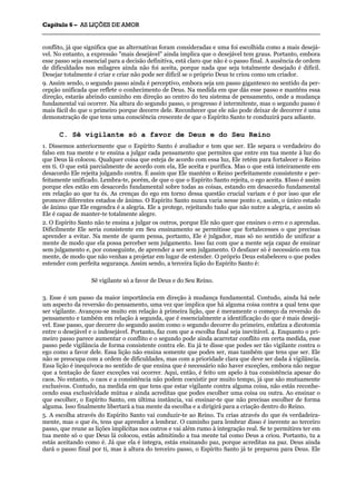CCaappííttuulloo 66 –– AASS LLIIÇÇÕÕEESS DDEE AAMMOORR
_______________________________________________________________________________________________________________________________________________________________________________________________________________________________________________________________________________________
conflito, já que significa que as alternativas foram consideradas e uma foi escolhida como a mais desejá-
vel. No entanto, a expressão "mais desejável" ainda implica que o desejável tem graus. Portanto, embora
esse passo seja essencial para a decisão definitiva, está claro que não é o passo final. A ausência de ordem
de dificuldades nos milagres ainda não foi aceita, porque nada que seja totalmente desejado é difícil.
Desejar totalmente é criar e criar não pode ser difícil se o próprio Deus te criou como um criador.
9. Assim sendo, o segundo passo ainda é perceptivo, embora seja um passo gigantesco no sentido da per-
cepção unificada que reflete o conhecimento de Deus. Na medida em que dás esse passo e manténs essa
direção, estarás abrindo caminho em direção ao centro do teu sistema de pensamento, onde a mudança
fundamental vai ocorrer. Na altura do segundo passo, o progresso é intermitente, mas o segundo passo é
mais fácil do que o primeiro porque decorre dele. Reconhecer que ele não pode deixar de decorrer é uma
demonstração de que tens uma consciência crescente de que o Espírito Santo te conduzirá para adiante.
C. Sê vigilante só a favor de Deus e do Seu Reino
1. Dissemos anteriormente que o Espírito Santo é avaliador e tem que ser. Ele separa o verdadeiro do
falso em tua mente e te ensina a julgar cada pensamento que permites que entre em tua mente à luz do
que Deus lá colocou. Qualquer coisa que esteja de acordo com essa luz, Ele retém para fortalecer o Reino
em ti. O que está parcialmente de acordo com ela, Ele aceita e purifica. Mas o que está inteiramente em
desacordo Ele rejeita julgando contra. É assim que Ele mantém o Reino perfeitamente consistente e per-
feitamente unificado. Lembra-te, porém, de que o que o Espírito Santo rejeita, o ego aceita. $Isso é assim
porque eles estão em desacordo fundamental sobre todas as coisas, estando em desacordo fundamental
em relação ao que tu és. As crenças do ego em torno dessa questão crucial variam e é por isso que ele
promove diferentes estados de ânimo. O Espírito Santo nunca varia nesse ponto e, assim, o único estado
de ânimo que Ele engendra é a alegria. Ele a protege, rejeitando tudo que não nutre a alegria, e assim só
Ele é capaz de manter-te totalmente alegre.
2. O Espírito Santo não te ensina a julgar os outros, porque Ele não quer que ensines o erro e o aprendas.
Dificilmente Ele seria consistente em Seu ensinamento se permitisse que fortalecesses o que precisas
aprender a evitar. Na mente de quem pensa, portanto, Ele é julgador, mas só no sentido de unificar a
mente de modo que ela possa perceber sem julgamento. Isso faz com que a mente seja capaz de ensinar
sem julgamento e, por conseguinte, de aprender a ser sem julgamento. O desfazer só é necessário em tua
mente, de modo que não venhas a projetar em lugar de estender. O próprio Deus estabeleceu o que podes
estender com perfeita segurança. Assim sendo, a terceira lição do Espírito Santo é:
Sê vigilante só a favor de Deus e do Seu Reino.
3. Esse é um passo da maior importância em direção à mudança fundamental. Contudo, ainda há nele
um aspecto da reversão do pensamento, uma vez que implica que há alguma coisa contra a qual tens que
ser vigilante. Avançou-se muito em relação à primeira lição, que é meramente o começo da reversão do
pensamento e também em relação à segunda, que é essencialmente a identificação do que é mais desejá-
vel. Esse passo, que decorre do segundo assim como o segundo decorre do primeiro, enfatiza a dicotomia
entre o desejável e o indesejável. Portanto, faz com que a escolha final seja inevitável. 4. Enquanto o pri-
meiro passo parece aumentar o conflito e o segundo pode ainda acarretar conflito em certa medida, esse
passo pede vigilância de forma consistente contra ele. Eu já te disse que podes ser tão vigilante contra o
ego como a favor dele. Essa lição não ensina somente que podes ser, mas também que tens que ser. Ele
não se preocupa com a ordem de dificuldades, mas com a prioridade clara que deve ser dada à vigilância.
Essa lição é inequívoca no sentido de que ensina que é necessário não haver exceções, embora não negue
que a tentação de fazer exceções vai ocorrer. Aqui, então, é feito um apelo à tua consistência apesar do
caos. No entanto, o caos e a consistência não podem coexistir por muito tempo, já que são mutuamente
exclusivos. Contudo, na medida em que tens que estar vigilante contra alguma coisa, não estás reconhe-
cendo essa exclusividade mútua e ainda acreditas que podes escolher uma coisa ou outra. Ao ensinar o
que escolher, o Espírito Santo, em última instância, vai ensinar-te que não precisas escolher de forma
alguma. Isso finalmente libertará a tua mente da escolha e a dirigirá para a criação dentro do Reino.
5. A escolha através do Espírito Santo vai conduzir-te ao Reino. Tu crias através do que és verdadeira-
mente, mas o que és, tens que aprender a lembrar. O caminho para lembrar disso é inerente ao terceiro
passo, que reune as lições implícitas nos outros e vai além rumo à integração real. Se te permitires ter em
tua mente só o que Deus lá colocou, estás admitindo a tua mente tal como Deus a criou. Portanto, tu a
estás aceitando como é. Já que ela é íntegra, estás ensinando paz, porque acreditas na paz. Deus ainda
dará o passo final por ti, mas à altura do terceiro passo, o Espírito Santo já te preparou para Deus. Ele
 