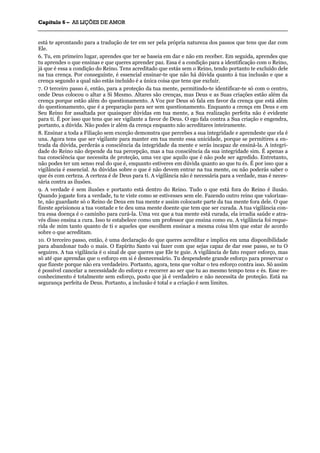CCaappííttuulloo 66 –– AASS LLIIÇÇÕÕEESS DDEE AAMMOORR
_______________________________________________________________________________________________________________________________________________________________________________________________________________________________________________________________________________________
está te aprontando para a tradução de ter em ser pela própria natureza dos passos que tens que dar com
Ele.
6. Tu, em primeiro lugar, aprendes que ter se baseia em dar e não em receber. Em seguida, aprendes que
tu aprendes o que ensinas e que queres aprender paz. Essa é a condição para a identificação com o Reino,
já que é essa a condição do Reino. Tens acreditado que estás sem o Reino, tendo portanto te excluído dele
na tua crença. Por conseguinte, é essencial ensinar-te que não há dúvida quanto à tua inclusão e que a
crença segundo a qual não estás incluído é a única coisa que tens que excluir.
7. O terceiro passo é, então, para a proteção da tua mente, permitindo-te identificar-te só com o centro,
onde Deus colocou o altar a Si Mesmo. Altares são crenças, mas Deus e as Suas criações estão além da
crença porque estão além do questionamento. A Voz por Deus só fala em favor da crença que está além
do questionamento, que é a preparação para ser sem questionamento. Enquanto a crença em Deus e em
Seu Reino for assaltada por quaisquer dúvidas em tua mente, a Sua realização perfeita não é evidente
para ti. É por isso que tens que ser vigilante a favor de Deus. O ego fala contra a Sua criação e engendra,
portanto, a dúvida. Não podes ir além da crença enquanto não acreditares inteiramente.
8. Ensinar a toda a Filiação sem exceção demonstra que percebes a sua integridade e aprendeste que ela é
una. Agora tens que ser vigilante para manter em tua mente essa unicidade, porque se permitires a en-
trada da dúvida, perderás a consciência da integridade da mente e serás incapaz de ensiná-la. A integri-
dade do Reino não depende da tua percepção, mas a tua consciência da sua integridade sim. É apenas a
tua consciência que necessita de proteção, uma vez que aquilo que é não pode ser agredido. Entretanto,
não podes ter um senso real do que é, enquanto estiveres em dúvida quanto ao que tu és. É por isso que a
vigilância é essencial. As dúvidas sobre o que é não devem entrar na tua mente, ou não poderás saber o
que és com certeza. A certeza é de Deus para ti. A vigilância não é necessária para a verdade, mas é neces-
sária contra as ilusões.
9. A verdade é sem ilusões e portanto está dentro do Reino. Tudo o que está fora do Reino é ilusão.
Quando jogaste fora a verdade, tu te viste como se estivesses sem ele. Fazendo outro reino que valorizas-
te, não guardaste só o Reino de Deus em tua mente e assim colocaste parte da tua mente fora dele. O que
fizeste aprisionou a tua vontade e te deu uma mente doente que tem que ser curada. A tua vigilância con-
tra essa doença é o caminho para curá-la. Uma vez que a tua mente está curada, ela irradia saúde e atra-
vés disso ensina a cura. Isso te estabelece como um professor que ensina como eu. A vigilância foi reque-
rida de mim tanto quanto de ti e aqueles que escolhem ensinar a mesma coisa têm que estar de acordo
sobre o que acreditam.
10. O terceiro passo, então, é uma declaração do que queres acreditar e implica em uma disponibilidade
para abandonar tudo o mais. O Espírito Santo vai fazer com que sejas capaz de dar esse passo, se tu O
seguires. A tua vigilância é o sinal de que queres que Ele te guie. A vigilância de fato requer esforço, mas
só até que aprendas que o esforço em si é desnecessário. Tu despendeste grande esforço para preservar o
que fizeste porque não era verdadeiro. Portanto, agora, tens que voltar o teu esforço contra isso. Só assim
é possível cancelar a necessidade do esforço e recorrer ao ser que tu ao mesmo tempo tens e és. Esse re-
conhecimento é totalmente sem esforço, posto que já é verdadeiro e não necessita de proteção. Está na
segurança perfeita de Deus. Portanto, a inclusão é total e a criação é sem limites.
 
