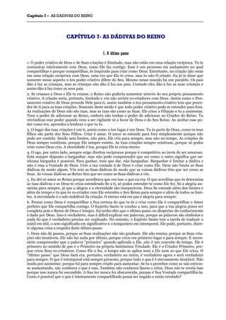 CCaappííttuulloo 77 –– AASS DDAADDIIVVAASS DDOO RREEIINNOO
_______________________________________________________________________________________________________________________________________________________________________________________________________________________________________________________________________________________
CCAAPPÍÍTTUULLOO 77-- AASS DDÁÁDDIIVVAASS DDOO RREEIINNOO
11.. OO úúllttiimmoo ppaassssoo
1. O poder criativo de Deus e de Suas criações é ilimitado, mas não estão em uma relação recíproca. Tu te
comunicas inteiramente com Deus, como Ele faz contigo. Esse é um processo em andamento no qual
compartilhas e porque compartilhas, és inspirado para criar como Deus. Entretanto, na criação não estás
em uma relação recíproca com Deus, uma vez que Ele te criou, mas tu não O criaste. Eu já te disse que
somente nesse aspecto o teu poder criativo difere do Seu. Mesmo nesse mundo há um paralelo. Os pais
dão à luz as crianças, mas as crianças não dão à luz aos pais. Contudo eles dão à luz as suas crianças e
assim dão à luz como os seus pais.
2. Se criasses a Deus e Ele te criasse, o Reino não poderia aumentar através do seu próprio pensamento
criativo. A criação seria, portanto, limitada e vós não seríeis co-criadores com Deus. Assim como o Pen-
samento criativo de Deus procede Dele para ti, assim também o teu pensamento criativo tem que proce-
der de ti para as tuas criações. Somente deste modo é que todo poder criativo pode se estender para fora.
As realizações de Deus não são tuas, mas as tuas são como as Suas. Ele criou a Filiação e tu a aumentas.
Tens o poder de adicionar ao Reino, embora não tenhas o poder de adicionar ao Criador do Reino. Tu
reivindicas esse poder quando vens a ser vigilante só a favor de Deus e do Seu Reino. Ao aceitar esse po-
der como teu, aprendes a lembrar o que tu és.
3. O lugar das tuas criações é em ti, assim como o teu lugar é em Deus. Tu és parte de Deus, como os teus
filhos são parte dos Seus Filhos. Criar é amar. O amor se estende para fora simplesmente porque não
pode ser contido. Sendo sem limites, não pára. Ele cria para sempre, mas não no tempo. As criações de
Deus sempre existiram, porque Ele sempre existiu. As tuas criações sempre existiram, porque só podes
criar como Deus cria. A eternidade é tua, porque Ele te criou eterno.
4. O ego, por outro lado, sempre exige direitos recíprocos porque é competitivo ao invés de ser amoroso.
Está sempre disposto a barganhar, mas não pode compreender que ser como o outro significa que ne-
nhuma barganha é possível. Para ganhar, tens que dar, não barganhar. Barganhar é limitar a dádiva e
não é essa a Vontade de Deus. Unir a tua vontade à de Deus é criar como Ele. Deus não limita as Suas
dádivas de modo algum. Vós sois as Suas dádivas de modo que as vossas dádivas têm que ser como as
Suas. As vossas dádivas ao Reino têm que ser como as Suas dádivas a vós.
5. Eu dei só amor ao Reino porque acreditava que era isso o que eu era. O que acreditas que és determina
as tuas dádivas e se Deus te criou estendendo-Se a ti, só podes estender-te como Ele fez. Só a alegria au-
menta para sempre, já que a alegria e a eternidade são inseparáveis. Deus Se estende além dos limites e
além do tempo e tu que és co-criador com Ele estendes o Seu Reino para sempre e além de todos os limi-
tes. A eternidade é o selo indelével da criação. O eterno está em paz e alegria para sempre.
6. Pensar como Deus é compartilhar a Sua certeza do que tu és e criar como Ele é compartilhar o Amor
perfeito que Ele compartilha contigo. O Espírito Santo te conduz a isso, para que a tua alegria possa ser
completa pois o Reino de Deus é íntegro. Eu tenho dito que o último passo no despertar do conhecimento
é dado por Deus. Isso é verdadeiro, mas é difícil explicar em palavras, porque as palavras são símbolos e
nada do que é verdadeiro precisa ser explicado. No entanto, o Espírito Santo tem a tarefa de traduzir o
inútil em útil, o sem significado em significativo e o temporário em intemporal. Ele pode, portanto, dizer-
te alguma coisa a respeito deste último passo.
7. Deus não dá passos, porque as Suas realizações não são graduais. Ele não ensina, porque as Suas cria-
ções são imutáveis. Ele não faz nada por último, porque criou em primeiro lugar e para sempre. E neces-
sário compreender que a palavra “primeiro” quando aplicada a Ele, não é um conceito de tempo. Ele é
primeiro no sentido de que é o Primeiro na própria Santíssima Trindade. Ele é o Criador Primeiro, por-
que criou Seus co-criadores. Como Ele o fez, o tempo não se aplica nem a Ele nem ao que Ele criou. O
“último passo” que Deus dará era, portanto, verdadeiro no início, é verdadeiro agora e será verdadeiro
para sempre. O que é intemporal está sempre presente, porque tudo o que é é eternamente imutável. Não
muda por aumentar, porque foi para sempre criado para aumentar. Se tu o percebes como se não estives-
se aumentando, não conheces o que é isso. Também não conheces Quem o criou. Deus não te revela isso
porque isso nunca foi escondido. A Sua luz nunca foi obscurecida, porque é Sua Vontade compartilhá-la.
Como é possível que o que é inteiramente compartilhado possa ser negado e então revelado?
 
