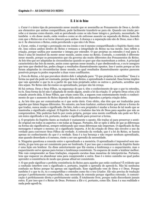 CCaappííttuulloo 77 –– AASS DDAADDIIVVAASS DDOO RREEIINNOO
_______________________________________________________________________________________________________________________________________________________________________________________________________________________________________________________________________________________
IIII.. AA lleeii ddoo RReeiinnoo
1. Curar é o único tipo de pensamento nesse mundo que se assemelha ao Pensamento de Deus e, devido
aos elementos que ambos compartilham, pode facilmente transferir-se para ele. Quando um irmão per-
cebe a si mesmo como doente, está se percebendo como se não fosse íntegro e, portanto, necessitado. Se
também o vês desse modo, estás vendo-o como se ele estivesse ausente ou separado do Reino, fazendo
com que o Reino em si se torne obscuro para ambos. A doença e a separação não são de Deus, mas o Rei-
no é. Se obscureces o Reino, estás percebendo o que não é de Deus.
2. Curar, então, é corrigir a percepção em teu irmão e em ti mesmo compartilhando o Espírito Santo com
ele. Isso coloca ambos dentro do Reino e restaura a integridade do Reino na tua mente. Isso reflete a
criação, porque unifica por aumentar e integra por estender. O que projetas ou estendes é real para ti.
Essa é uma lei imutável da mente nesse mundo, assim como no Reino. Contudo, o conteúdo é diferente
nesse mundo, porque os pensamentos que ela governa são muito diferentes dos Pensamentos do Reino.
As leis têm que ser adaptadas às circunstâncias quando se quer que elas mantenham a ordem. A principal
característica das leis da mente, assim como operam nesse mundo, é que obedecendo-as, e eu te asseguro
que tens que obedecê-las, podes chegar a resultados diametralmente opostos. Isso é assim porque as leis
foram adaptadas às circunstâncias desse mundo, no qual resultados diametralmente opostos parecem
possíveis porque tu podes responder a duas vozes conflitantes.
3. Fora do Reino, a lei que prevalece dentro dele é adaptada para: “O que projetas, tu acreditas.” Essa é a
forma na qual ela pode ser ensinada, porque fora do Reino, o aprendizado é essencial. Essa forma implica
que vais aprender o que tu és a partir do que tens projetado sobre os outros e, portanto, acreditas que
eles sejam. No Reino não há ensino ou aprendizado, porque não há crença.
Só há certeza. Deus e Seus Filhos, na segurança do que é, têm o conhecimento de que o que tu estendes,
tu és. Essa forma da lei não é adaptada de modo algum, sendo a lei da criação. O próprio Deus criou a lei
criando através dela. E Seus Filhos, que criam como Ele, a seguem com contentamento tendo o conheci-
mento de que o aumento do Reino depende dela assim como dependeu a própria criação deles.
4. As leis têm que ser comunicadas se é que serão úteis. Com efeito, elas têm que ser traduzidas para
aqueles que falam línguas diferentes. No entanto, um bom tradutor, embora tenha que alterar a forma do
que traduz, nunca muda o significado. De fato, todo o seu propósito é mudar a forma de tal modo que se
mantenha o significado original. O Espírito Santo é o tradutor das leis de Deus para aqueles que não as
compreendem. Não poderias fazê-lo por conta própria, porque uma mente conflitada não pode ser fiel a
um único significado e irá, portanto, mudar o significado para preservar a forma.
5. O propósito do Espírito Santo ao traduzir é exatamente o oposto. Ele traduz só para preservar o senti-
do original em todos os aspectos e em todas as línguas. Portanto, Ele se opõe à idéia de que as diferenças
na forma são significativas, sempre enfatizando que essas diferenças não importam. O significado da Sua
mensagem é sempre o mesmo; só o significado importa. A lei da criação de Deus não envolve o uso da
verdade para convencer Seus Filhos da verdade. A extensão da verdade, que é a lei do Reino, se baseia
apenas no conhecimento do que é a verdade. Essa é a tua herança e não requer nenhum aprendizado,
mas quando deserdaste a ti mesmo, vieste a ser um aprendiz da necessidade.
6. Ninguém questiona a conexão entre o aprendizado e a memória. O aprendizado é impossível sem me-
mória, já que tem que ser consistente para ser lembrado. E por isso que o ensinamento do Espírito Santo
é uma lição em lembrar. Eu disse anteriormente que Ele ensina a lembrança e o esquecimento, mas o
esquecimento serve apenas para tornar a lembrança consistente. Tu esqueces de modo a lembrar melhor.
Não vais compreender as Suas traduções, enquanto escutas duas maneiras de interpretá-las. Portanto,
tens que esquecer ou abandonar uma para compreender a outra. Esse é o único caminho no qual podes
aprender a consistência de modo que possas afinal ser consistente.
7. O que pode significar a perfeita consistência do Reino para aqueles que estão confusos? É evidente que
a confusão interfere com o significado e, portanto, impede o aprendiz de apreciá-lo. Não há nenhuma
confusão no Reino porque há apenas um significado. Esse significado vem de Deus e é Deus. Porque
também é o que tu és, tu o compartilhas e estendes como fez o teu Criador. Ele não precisa de tradução
porque é perfeitamente compreendido, mas necessita de extensão porque significa extensão. A comuni-
cação é perfeitamente direta e perfeitamente unida. É totalmente livre, porque nada discordante jamais
entra. É por isso que é o Reino de Deus. Pertence a Ele e é, portanto, como Ele. Essa é a sua realidade e
nada pode agredi-la.
 