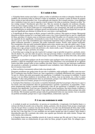 CCaappííttuulloo 77 –– AASS DDAADDIIVVAASS DDOO RREEIINNOO
_______________________________________________________________________________________________________________________________________________________________________________________________________________________________________________________________________________________
IIIIII.. AA rreeaalliiddaaddee ddoo RReeiinnoo
1. O Espírito Santo ensina uma lição e a aplica a todos os indivíduos em todas as situações. Sendo livre de
conflitos, Ele maximiza todos os esforços e todos os resultados. Ao ensinar o poder do Reino do próprio
Deus, ensina-te que todo poder é teu. A sua aplicação não importa. Ele é sempre máximo. A tua vigilância
não o estabelece como teu, mas te capacita a usá-lo sempre e de todas as maneiras. Quando eu disse “Es-
tou contigo sempre” literalmente quis dizer isso. Não me ausento de ninguém em nenhuma situação.
Como eu estou sempre contigo, tu és o caminho, a verdade e a vida. Não fizeste esse poder, assim como
eu também não o fiz. Ele foi criado para ser compartilhado e, por conseguinte, não pode ser percebido de
forma significativa se atribuído a qualquer pessoa em detrimento de outra. Tal percepção faz com que ele
seja sem significado por eliminar ou deixar de ver o seu único e real significado.
2. O significado de Deus espera no Reino, porque é onde Ele o colocou. Não espera no tempo. Meramente
descansa no Reino, porque lá é o seu lugar assim como o teu. Como é possível que tu, que és o significado
de Deus, percebas a ti mesmo como se estivesses ausente dele? Só podes ver a ti mesmo como se estives-
ses separado do teu significado, vivenciando-te como irreal. É por isso que o ego é insano: ensina que tu
não és o que és. Isso é tão contraditório que é claramente impossível. Essa é, portanto, uma lição que não
podes realmente aprender e, portanto, não podes realmente ensinar. Porém, estás sempre ensinando.
Por conseguinte, tens que estar ensinando alguma outra coisa, mesmo que o ego não saiba o que é. O ego,
então, está sempre sendo desfeito e suspeita dos teus motivos. A tua mente não pode ser unificada em
aliança com o ego, porque a mente não pertence a ele. Assim sendo, o que é “traiçoeiro” para o ego é fiel à
paz. O “inimigo” do ego é, portanto, teu amigo.
3. Eu já disse que o amigo do ego não é parte de ti, porque o ego se percebe em guerra e, portanto, neces-
sita de aliados. Tu, que não estás em guerra, tens que procurar irmãos e reconhecer como irmãos todos
aqueles que vês, porque só os iguais estão em paz. Como os Filhos iguais de Deus têm tudo, não podem
competir.
No entanto, se percebem qualquer um de seus irmãos como qualquer outra coisa que não seja seus iguais
perfeitos, a idéia de competição entra em suas mentes. Não subestimes a tua necessidade de ser vigilante
contra essa idéia, porque todos os teus conflitos vêm dela. Essa é a crença em que interesses conflitantes
são possíveis e, portanto, tu aceitaste o impossível como verdadeiro. Isso é diferente de dizer que perce-
bes a ti mesmo como irreal?
4. Estar no Reino é meramente enfocar toda a tua atenção nele.
Enquanto acreditares que podes tratar do que não é verdadeiro, estás aceitando o conflito como tua esco-
lha. É realmente uma escolha? Parece ser, mas a aparência e a realidade dificilmente são a mesma coisa.
Tu que és o Reino não estás preocupado com aparências. A realidade é tua porque és realidade. E assim
que ter e ser em última instância se reconciliam, não no Reino, mas na tua mente. Lá, o altar é a única
realidade. O altar está perfeitamente claro no pensamento, porque é um reflexo do Pensamento perfeito.
A tua mente certa vê só irmãos, porque só vê na sua própria luz.
5. O próprio Deus iluminou a tua mente e a mantém iluminada pela Sua Luz porque a Sua Luz é o que é a
tua mente. Isso está totalmente além do questionamento e quando o questionas, és respondido. A Res-
posta simplesmente desfaz a questão estabelecendo o fato de que questionar a realidade é um questio-
namento sem significado. E por isso que o Espírito Santo nunca questiona. Sua única função é desfazer o
questionável e, assim, conduzir à certeza. O que estão certos são perfeitamente calmos porque não estão
em dúvida. Não levantam questões porque nada de questionável entra em suas mentes. Isso os mantém
em perfeita serenidade, porque isso é o que compartilham, conhecendo o que são.
IIVV.. AA ccuurraa ccoommoo rreeccoonnhheecciimmeennttoo ddaa vveerrddaaddee
1. A verdade só pode ser reconhecida e só precisa ser reconhecida. A inspiração é do Espírito Santo e a
certeza é de Deus de acordo com as Suas leis. Ambas, portanto, vêm da mesma Fonte, já que a inspiração
vem da Voz por Deus e a certeza vem das leis de Deus. A cura não vem diretamente de Deus, Que conhe-
ce Suas criações como perfeitamente íntegras. Entretanto, a cura ainda assim é de Deus porque procede
da Sua Voz e das Suas leis. E o seu resultado em um estado mental que não O conhece. Esse estado é
desconhecido para Ele e portanto não existe, mas aqueles que dormem não estão cientes. Porque não
estão cientes, não conhecem.
2. O Espírito Santo tem que trabalhar através de ti para te ensinar que Ele está em ti. Esse é um passo
intermediário rumo ao conhecimento de que estás em Deus, porque és parte Dele. Os milagres que o
 