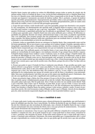 CCaappííttuulloo 77 –– AASS DDAADDIIVVAASS DDOO RREEIINNOO
_______________________________________________________________________________________________________________________________________________________________________________________________________________________________________________________________________________________
Espírito Santo inspira não podem ter ordem de dificuldades porque todas as partes da criação são da
mesma ordem. Essa é a Vontade de Deus e a tua. As leis de Deus estabelecem isso e o Espírito Santo lem-
bra isso a ti. Quando curas, estás lembrando as leis de Deus e esquecendo as leis do ego. Eu disse anteri-
ormente que esquecer é meramente um modo de lembrar melhor. Não é, portanto, o oposto de lembrar
quando percebido apropriadamente. Impropriamente percebido, induz a uma percepção de conflito com
alguma outra coisa como faz toda percepção incorreta. Percebido apropriadamente, pode ser usado como
uma saída do conflito, como é o caso de toda percepção apropriada.
3. O ego não quer ensinar a todo mundo tudo o que tem aprendido, porque isso derrotaria o seu propósi-
to. Por conseguinte, ele absolutamente não aprende nada. O Espírito Santo te ensina a usar o que o ego
tem feito para ensinar o oposto do que o ego tem “aprendido.” O tipo de aprendizado é tão irrelevante
quanto é irrelevante a capacidade particular que foi aplicada ao aprendizado. Tudo o que precisas fazer é
o esforço para aprender, pois o Espírito Santo tem uma meta unificada para o esforço. Se diferentes ca-
pacidades são aplicadas durante um tempo suficientemente longo a uma meta, as próprias capacidades
vêm a ser unificadas. Isso acontece porque elas são canalizadas em uma única direção, ou seja, em um
único caminho. Em última instância, todas elas contribuem para um resultado único e, ao fazê-lo, o que é
enfatizado é a sua similaridade ao invés de suas diferenças.
4. Portanto, todas as capacidades devem ser entregues ao Espírito Santo, Que compreende como usá-las
de forma apropriada. Ele as usa só para a cura, porque só te conhece íntegro. Curando, aprendes sobre a
integridade e aprendendo sobre a integridade, aprendes a lembrar de Deus. Tu O tens esquecido, mas o
Espírito Santo compreende que o teu esquecimento tem que ser traduzido em um modo de lembrar.
5. A meta do ego é tão unificada quanto a do Espírito Santo e é por causa disso que as suas metas nunca
podem ser reconciliadas de modo algum e em nenhuma extensão. O ego sempre busca dividir e separar.
O Espírito Santo sempre busca unificar e curar. Conforme curas, és curado, porque o Espírito Santo não
vê ordem de dificuldades na cura. Curar é a maneira de desfazer a crença em diferenças, sendo a única
forma de perceber a Filiação como um só. Essa percepção está, portanto, de acordo com as leis de Deus
mesmo em um estado mental que não esteja de acordo com o Seu. A força da percepção certa é tão gran-
de que traz a mente para o que está de acordo com a Sua Mente, porque ela serve à Sua Voz Que está em
todos vós.
6. Pensar que podes te opor à Vontade de Deus é realmente uma delusão. O ego acredita que pode e que
pode te oferecer a sua própria “vontade” como uma dádiva. Tu não a queres. Ela não é uma dádiva. Não é
absolutamente nada. Deus te deu uma dádiva que ao mesmo tempo tens e és. Quando não a usas, tu te
esqueces que a tens. Por não lembrares dela, não conheces o que és. A cura, então, é uma maneira de
aproximar-te do conhecimento por pensar de acordo com as leis de Deus e reconhecer a sua universali-
dade. Sem esse reconhecimento, tens feito com que as leis sejam sem significado para ti. Entretanto, elas
não são sem significado, já que todo o significado está contido por elas e está nelas.
7. Busca em primeiro lugar o Reino dos Céus porque é lá que as leis de Deus operam verdadeiramente e
elas só podem operar verdadeiramente porque são as leis da verdade. Mas busques apenas isso, porque
não podes achar nada mais. Não há nada mais. Deus é Tudo em todos em um sentido muito literal. Tudo
o que é está Nele, Que é tudo o que É. Portanto, tu estás Nele, já que o que és é Dele. A cura é um modo
de esquecer o senso de perigo que o ego tem induzido em ti, por não reconheceres sua existência no teu
irmão. Isso fortalece o Espírito Santo em ambos, porque é uma recusa a admitir o medo. O amor só pre-
cisa deste convite. Ele vem livremente a toda a Filiação, sendo o que é a Filiação. Através do teu despertar
para ele, estás meramente esquecendo daquilo que não és. Isso te permite lembrar o que és.
VV.. AA ccuurraa ee aa iimmuuttaabbiilliiddaaddee ddaa mmeennttee
1. O corpo nada mais é senão uma estrutura para o desenvolvimento de capacidades, que está bastante à
parte da utilidade que elas têm. Isso é uma decisão. Os efeitos da decisão do ego em relação a essa ques-
tão são tão evidentes que não necessitam de elaboração, mas a decisão do Espírito Santo de usar o corpo
só para comunicação tem uma conexão tão direta com a cura que precisa de esclarecimento. ~O curador
não curado obviamente não compreende a sua própria vocação.
2. Só as mentes se comunicam. Uma vez que o ego não pode obliterar o impulso de se comunicar, porque
também é o impulso de criar, ele só pode ensinar-te que o corpo pode fazer as duas coisas, comunicar-se
e criar e, portanto, não necessita da mente. O ego tenta assim ensinar-te que o corpo pode agir como a
mente e é portanto auto-suficiente. Entretanto, nós temos aprendido que o comportamento não é o nível
em que o aprendizado ou o ensino tem lugar, uma vez que podes agir de acordo com o que não acreditas.
 