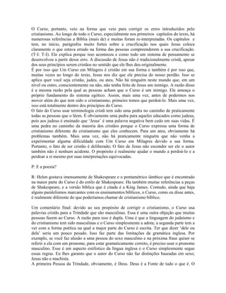 O Curso, portanto, veio na forma que veio para corrigir os erros introduzidos pelo
cristianismo. Ao longo de todo o Curso, especialmente nos primeiros capítulos do texto, há
numerosas referências a Bíblia (mais de) e muitas foram re-interpretadas. Os capítulos e
tem, no início, parágrafos muito fortes sobre a crucificação nos quais Jesus coloca
claramente o que estava errado na forma das pessoas compreenderem a sua crucificação.
(T-I: T-I). Ele explica porque isso aconteceu e como todo um sistema de pensamento se
desenvolveu a partir desse erro. A discussão de Jesus não é tradicionalmente cristã, apesar
dos seus princípios serem cristãos no sentido que ele lhes deu originalmente.
É por isso que Um Curso em Milagres é cristão em sua forma e também é por isso que,
muitas vezes ao longo do texto, Jesus nos diz que ele precisa do nosso perdão. Isso se
aplica quer você seja cristão, judeu, ou ateu. Não há ninguém neste mundo que, em um
nível ou outro, conscientemente ou não, não tenha feito de Jesus um inimigo. A razão disso
é a mesma razão pela qual as pessoas acham que o Curso é um inimigo. Ele ameaça o
próprio fundamento do sistema egótico. Assim, mais uma vez, antes de podermos nos
mover além do que tem sido o cristianismo, primeiro temos que perdoá-lo. Mais uma vez,
isso está totalmente dentro dos princípios do Curso.
O fato do Curso usar terminologia cristã tem sido uma pedra no caminho de praticamente
todas as pessoas que o lêem. É obviamente uma pedra para aqueles educados como judeus,
pois aos judeus é ensinado que ‘Jesus’ é uma palavra negativa bem cedo em suas vidas. É
uma pedra no caminho da maioria dos cristãos porque o Curso expressa uma forma de
cristianismo diferente do cristianismo que eles conhecem. Para um ateu, obviamente há
problemas também. Mais uma vez, não há praticamente ninguém que não venha a
experimentar alguma dificuldade com Um Curso em Milagres devido a sua forma.
Portanto, o fato de ser cristão é deliberado; O fato de Jesus não esconder ser ele o autor
também não é nenhum acidente. O propósito é realmente ajudar o mundo a perdoá-lo e a
perdoar a si mesmo por suas interpretações equivocadas.
P: E a poesia?
R: Helen gostava imensamente de Shakespeare e o pentamétrico iâmbico que é encontrado
na maior parte do Curso é do estilo de Shakespeare. Ha também muitas referências a peças
de Shakespeare, e a versão bíblica que é citada é a King James. Contudo, ainda que haja
alguns paralelismos marcantes com os ensinamentos bíblicos, o Curso, como eu disse antes,
é realmente diferente do que poderíamos chamar de cristianismo bíblico.
Um comentário final: devido ao seu propósito de corrigir o cristianismo, o Curso usa
palavras cristãs para a Trindade que são masculinas. Essa é uma outra objeção que muitas
pessoas fazem ao Curso. A razão para isso é dupla. Uma é que a linguagem do judaísmo e
do cristianismo tem sido masculinas e o Curso simplesmente a adota; a segunda parte tem a
ver com a forma poética na qual a major parte do Curso é escrita. Ter que dizer ‘dele ou
dela’ seria um pouco pesado. Isso faz parte das limitações da gramática inglesa. Por
exemplo, se você faz alusão a uma pessoa do sexo masculino e na próxima frase quiser se
referir a ela com um pronome, para estar gramaticamente correto, é preciso usar o pronome
masculino. Esse é um aspecto estilístico da língua inglesa e o Curso simplesmente segue
essas regras. Eu lhes garanto que o autor do Curso não faz distinções baseadas em sexo;
Jesus não e machista.
A primeira Pessoa da Trindade, obviamente, é Deus. Deus é a Fonte de tudo o que é. O
 