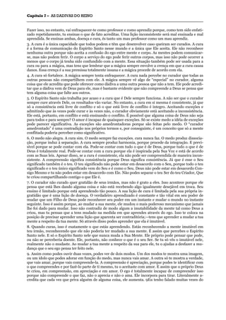 CCaappííttuulloo 77 –– AASS DDAADDIIVVAASS DDOO RREEIINNOO
_______________________________________________________________________________________________________________________________________________________________________________________________________________________________________________________________________________________
Fazer isso, no entanto, vai enfraquecer-te como professor e como aprendiz porque, como tem sido enfati-
zado repetidamente, tu ensinas o que de fato acreditas. Uma lição inconsistente será mal ensinada e mal
aprendida. Se ensinas ambas, doença e cura, és tanto um mau professor como um mau aprendiz.
3. A cura é a única capacidade que todos podem e têm que desenvolver caso queiram ser curados. A cura
é a forma de comunicação do Espírito Santo nesse mundo e a única que Ele aceita. Ele não reconhece
nenhuma outra porque não aceita a confusão do ego entre mente e corpo. As mentes podem comunicar-
se, mas não podem ferir. O corpo a serviço do ego pode ferir outros corpos, mas isso não pode ocorrer a
menos que o corpo já tenha sido confundido com a mente. Essa situação também pode ser usada para a
cura ou para a mágica, mas tens que lembrar que a mágica sempre envolve a crença em que a cura causa
danos. Essa crença é a sua premissa totalmente insana e a mágica procede de acordo com ela.
4. A cura só fortalece. A mágica sempre tenta enfraquecer. A cura nada percebe no curador que todas as
outras pessoas não compartilhem com ele. A mágica sempre vê algo de “especial” no curador, alguma
coisa que ele acredita que pode oferecer como dádiva a uma outra pessoa que não a tem. Ele pode acredi-
tar que a dádiva vem de Deus para ele, mas é bastante evidente que não compreende a Deus se pensa que
tem alguma coisa que falte aos outros.
5. O Espírito Santo não trabalha por acaso e a cura que é Dele sempre funciona. A não ser que o curador
sempre cure através Dele, os resultados vão variar. No entanto, a cura em si mesma é consistente, já que
só a consistência está livre de conflito e só o que está livre de conflito é íntegro. Aceitando exceções e
admitindo que às vezes pode curar e às vezes não, o curador obviamente está aceitando a inconsistência.
Ele está, portanto, em conflito e está ensinando o conflito. É possível que alguma coisa de Deus não seja
para todos e para sempre? O amor é incapaz de quaisquer exceções. Só se existe medo a idéia de exceções
pode parecer significativa. As exceções são amedrontadoras porque são feitas pelo medo. O “curador
amedrontado” é uma contradição nos próprios termos e, por conseguinte, é um conceito que só a mente
conflitada poderia perceber como significativo.
6. O medo não alegra. A cura sim. O medo sempre faz exceções. cura nunca faz. O medo produz dissocia-
ção, porque induz à separação. A cura sempre produz harmonia, porque procede da integração. E previ-
sível porque se pode contar com ela. Pode-se contar com tudo o que é de Deus, porque tudo o que é de
Deus é totalmente real. Pode-se contar com a cura porque ela é inspirada pela Sua Voz e está de acordo
com as Suas leis. Apesar disso, se a cura é consistente, ela não pode ser compreendida de maneira incon-
sistente. A compreensão significa consistência porque Deus significa consistência. Já que é esse o Seu
significado também é o teu. O teu significado não pode estar em desacordo com o Seu, porque todo o teu
significado e o teu único significado vem do Seu e é como o Seu. Deus não pode estar em desacordo Con-
sigo Mesmo e tu não podes estar em desacordo com Ele. Não podes separar o teu Ser do teu Criador, Que
te criou compartilhando contigo o que Ele é.
7. O curador não curado quer gratidão de seus irmãos, mas não é grato a eles. Isso acontece porque ele
pensa que está lhes dando alguma coisa e não está recebendo algo igualmente desejável em troca. Seu
ensino é limitado porque está aprendendo tão pouco. A sua lição de cura é limitada pela sua própria in-
gratidão que é uma lição de doença. O verdadeiro aprendizado é constante e tão vital em seu poder de
mudar que um Filho de Deus pode reconhecer seu poder em um instante e mudar o mundo no instante
seguinte. Isso é assim porque, ao mudar a sua mente, ele mudou o mais poderoso mecanismo que jamais
lhe foi dado para mudar. Isso não contradiz de modo algum a imutabilidade da mente tal como Deus a
criou, mas tu pensas que a tens mudado na medida em que aprendes através do ego. Isso te coloca na
posição de precisar aprender uma lição que aparenta ser contraditória;—tens que aprender a mudar a tua
mente a respeito da tua mente. Só através disso podes aprender que ela é imutável.
8. Quando curas, isso é exatamente o que estás aprendendo. Estás reconhecendo a mente imutável em
teu irmão, reconhecendo que ele não poderia ter mudado a sua mente. É assim que percebes o Espírito
Santo nele. E só o Espírito Santo nele que nunca muda a Sua Mente. Ele próprio pode pensar que pode,
ou não se perceberia doente. Ele, portanto, não conhece o que é o seu Ser. Se tu só vês o imutável nele,
realmente não o mudaste. Ao mudar a tua mente a respeito da sua para ele, tu o ajudas a desfazer a mu-
dança que o seu ego pensa ter feito nele.
9. Assim como podes ouvir duas vozes, podes ver de dois modos. Um dos modos te mostra uma imagem,
ou um ídolo que podes adorar em função do medo, mas nunca vais amar. A outra só te mostra a verdade,
que vais amar, porque vais compreende-la. A compreensão é apreciação, porque podes te identificar com
o que compreendes e por fazê-lo parte de ti mesmo, tu o aceitaste com amor. E assim que o próprio Deus
te criou, em compreensão, em apreciação e em amor. O ego é totalmente incapaz de compreender isso
porque não compreende o que faz, não o aprecia e não o ama. Ele incorpora para tirar. Literalmente a-
credita que cada vez que priva alguém de alguma coisa, ele aumenta. 9Eu tenho falado muitas vezes do
 