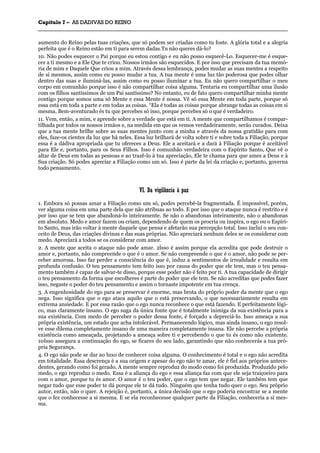 CCaappííttuulloo 77 –– AASS DDAADDIIVVAASS DDOO RREEIINNOO
_______________________________________________________________________________________________________________________________________________________________________________________________________________________________________________________________________________________
aumento do Reino pelas tuas criações, que só podem ser criadas como tu foste. A glória total e a alegria
perfeita que é o Reino estão em ti para serem dadas.Tu não queres dá-lo?
10. Não podes esquecer o Pai porque eu estou contigo e eu não posso esquecê-Lo. Esquecer-me é esque-
cer a ti mesmo e a Ele Que te criou. Nossos irmãos são esquecidos. E por isso que precisam da tua memó-
ria de mim e Daquele Que criou a mim. Através dessa lembrança, podes mudar as suas mentes a respeito
de si mesmos, assim como eu posso mudar a tua. A tua mente é uma luz tão poderosa que podes olhar
dentro das suas e iluminá-las, assim como eu posso iluminar a tua. Eu não quero compartilhar o meu
corpo em comunhão porque isso é não compartilhar coisa alguma. Tentaria eu compartilhar uma ilusão
com os filhos santíssimos de um Pai santíssimo? No entanto, eu de fato quero compartilhar minha mente
contigo porque somos uma só Mente e essa Mente é nossa. Vê só essa Mente em toda parte, porque só
essa está em toda a parte e em todas as coisas. “Ela é todas as coisas porque abrange todas as coisas em si
mesma. Bem-aventurado és tu que percebes só isso, porque percebes só o que é verdadeiro.
11. Vem, então, a mim, e aprende sobre a verdade que está em ti. A mente que compartilhamos é compar-
tilhada por todos os nossos irmãos e, na medida em que os vemos verdadeiramente, serão curados. Deixa
que a tua mente brilhe sobre as suas mentes junto com a minha e através da nossa gratidão para com
eles, faze-os cientes da luz que há neles. Essa luz brilhará de volta sobre ti e sobre toda a Filiação, porque
essa é a dádiva apropriada que tu ofereces a Deus. Ele a aceitará e a dará à Filiação porque é aceitável
para Ele e, portanto, para os Seus Filhos. Isso é comunhão verdadeira com o Espírito Santo, Que vê o
altar de Deus em todas as pessoas e ao trazê-lo à tua apreciação, Ele te chama para que ames a Deus e à
Sua criação. Só podes apreciar a Filiação como um só. Isso é parte da lei da criação e, portanto, governa
todo pensamento.
VVII.. DDaa vviiggiillâânncciiaa àà ppaazz
1. Embora só possas amar a Filiação como um só, podes percebê-la fragmentada. É impossível, porém,
ver alguma coisa em uma parte dela que não atribuas ao todo. E por isso que o ataque nunca é restrito e é
por isso que se tem que abandoná-lo inteiramente. Se não o abandonas inteiramente, não o abandonas
em absoluto. Medo e amor fazem ou criam, dependendo de quem os procria ou inspira, o ego ou o Espíri-
to Santo, mas irão voltar à mente daquele que pensa e afetarão sua percepção total. Isso inclui o seu con-
ceito de Deus, das criações divinas e das suas próprias. Não apreciará nenhum deles se os considerar com
medo. Apreciará a todos se os considerar com amor.
2. A mente que aceita o ataque não pode amar. 2lsso é assim porque ela acredita que pode destruir o
amor e, portanto, não compreende o que é o amor. Se não compreende o que é o amor, não pode se per-
ceber amorosa. Isso faz perder a consciência do que é, induz a sentimentos de irrealidade e resulta em
profunda confusão. O teu pensamento tem feito isso por causa do poder que ele tem, mas o teu pensa-
mento também é capaz de salvar-te disso, porque esse poder não é feito por ti. A tua capacidade de dirigir
o teu pensamento da forma que escolheres é parte do poder que ele tem. Se não acreditas que podes fazer
isso, negaste o poder do teu pensamento e assim o tornaste impotente em tua crença.
3. A engenhosidade do ego para se preservar é enorme, mas brota do próprio poder da mente que o ego
nega. Isso significa que o ego ataca aquilo que o está preservando, o que necessariamente resulta em
extrema ansiedade. E por essa razão que o ego nunca reconhece o que está fazendo. E perfeitamente lógi-
co, mas claramente insano. O ego suga da única fonte que é totalmente inimiga da sua existência para a
sua existência. Com medo de perceber o poder dessa fonte, é forçado a depreciá-lo. Isso ameaça a sua
própria existência, um estado que acha intolerável. Permanecendo lógico, mas ainda insano, o ego resol-
ve esse dilema completamente insano de uma maneira completamente insana. Ele não percebe a própria
existência como ameaçada, projetando a ameaça sobre ti e percebendo o que tu és como não existente.
10Isso assegura a continuação do ego, se ficares do seu lado, garantindo que não conhecerás a tua pró-
pria Segurança.
4. O ego não pode se dar ao luxo de conhecer coisa alguma. O conhecimento é total e o ego não acredita
em totalidade. Essa descrença é a sua origem e apesar do ego não te amar, ele é fiel aos próprios antece-
dentes, gerando como foi gerado. A mente sempre reproduz do modo como foi produzida. Produzido pelo
medo, o ego reproduz o medo. Essa é a aliança do ego e essa aliança faz com que ele seja traiçoeiro para
com o amor, porque tu és amor. O amor é o teu poder, que o ego tem que negar. Ele também tem que
negar tudo que esse poder te dá porque ele te dá tudo. Ninguém que tenha tudo quer o ego. Seu próprio
autor, então, não o quer. A rejeição é, portanto, a única decisão que o ego poderia encontrar se a mente
que o fez conhecesse a si mesma. E se ela reconhecesse qualquer parte da Filiação, conheceria a si mes-
ma.
 