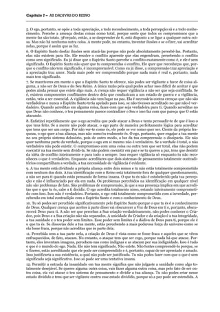 CCaappííttuulloo 77 –– AASS DDAADDIIVVAASS DDOO RREEIINNOO
_______________________________________________________________________________________________________________________________________________________________________________________________________________________________________________________________________________________
5. O ego, portanto, se opõe a toda apreciação, a todo reconhecimento, a toda percepção sã e a todo conhe-
cimento. Percebe a ameaça destas coisas como total, porque sente que todos os compromissos que a
mente faz são totais. 3Forçado, então, a se desprender de ti, está disposto a se ligar a qualquer outra coi-
sa. Mas não há nenhuma outra coisa. A mente pode, no entanto, inventar ilusões e se o fizer, vai acreditar
nelas, porque é assim que as fez.
6. O Espírito Santo desfaz ilusões sem atacá-las porque não pode absolutamente percebê-las. Portanto,
elas não existem para Ele. Ele resolve o conflito aparente que elas engendram, percebendo o conflito
como sem significado. Eu já disse que o Espírito Santo percebe o conflito exatamente como é, e ele é sem
significado. O Espírito Santo não quer que tu compreendas o conflito, Ele quer que reconheças que, por-
que o conflito não tem significado, é incompreensível. Como eu já disse, a compreensão traz apreciação e
a apreciação traz amor. Nada mais pode ser compreendido porque nada mais é real e, portanto, nada
mais tem significado.
7. Se mantiveres em mente o que o Espírito Santo te oferece, não podes ser vigilante a favor de coisa al-
guma, a não ser de Deus e do Seu Reino. A única razão pela qual podes achar isso difícil de aceitar é que
podes ainda pensar que existe algo mais. A crença não requer vigilância a não ser que seja conflitada. Se
é, existem componentes conflitantes dentro dela que conduziram a um estado de guerra e a vigilância,
então, veio a ser essencial. A vigilância não tem lugar na paz. Ela é necessária contra crenças que não são
verdadeiras e nunca o Espírito Santo teria apelado para isso, se não tivesses acreditado no que não é ver-
dadeiro. Quando acreditas em alguma coisa, fazes com que seja verdadeira para ti. Quando acreditas no
que Deus não conhece, o teu pensamento parece contradizer o Seu e isso faz com que pareça que O estás
atacando.
8. Enfatizei repetidamente que o ego acredita que pode atacar a Deus e tenta persuadir-te de que é isso o
que tens feito. Se a mente não pode atacar, o ego parte de maneira perfeitamente lógica para acreditar
que tens que ser um corpo. Por não ver-te como és, ele pode se ver como quer ser. Ciente da própria fra-
queza, o ego quer a tua aliança, mas não como tu realmente és. O ego, portanto, quer engajar a tua mente
no seu próprio sistema delusório, pois de outro modo, a luz da tua compreensão o dissiparia. Ele não
quer nenhuma parte da verdade, porque o ego em si mesmo não é verdadeiro. Se a verdade é total, o não
verdadeiro não pode existir. O compromisso com uma coisa ou outra tem que ser total, elas não podem
coexistir na tua mente sem dividi-la. Se não podem coexistir em paz e se tu queres a paz, tens que desistir
da idéia de conflito inteiramente e para todo o sempre. Isso requer vigilância só enquanto tu não reco-
nheces o que é verdadeiro. Enquanto acreditares que dois sistemas de pensamento totalmente contradi-
tórios compartilham a verdade, a tua necessidade de vigilância é evidente.
9. A tua mente está dividindo a própria aliança entre dois remos e tu não estás totalmente comprometido
com nenhum dos dois. A tua identificação com o Reino está totalmente fora de qualquer questionamento,
a não ser para ti quando estás pensando de forma insana. O que tu és não é estabelecido pela tua percep-
ção e não é influenciado por ela em nada. Os problemas percebidos na identificação em qualquer nível
não são problemas de fato. São problemas de compreensão, já que a sua presença implica em que acredi-
tas que o que tu és, cabe a ti decidir. O ego acredita totalmente nisso, estando inteiramente comprometi-
do com isso. Isso não é verdadeiro. Portanto, o ego está totalmente comprometido com a inverdade, per-
cebendo em total contradição com o Espírito Santo e com o conhecimento de Deus.
10. Tu só podes ser percebido significativamente pelo Espírito Santo porque o que tu és é o conhecimento
de Deus. Qualquer crença que aceites à parte disso vai obscurecer a Voz de Deus em ti e, portanto, obscu-
recerá Deus para ti. A não ser que percebas a Sua criação verdadeiramente, não podes conhecer o Cria-
dor, pois Deus e a Sua criação não são separados. A unicidade do Criador e da criação é a tua integridade,
a tua sanidade e o teu poder sem limites. Esse poder sem limites é a dádiva de Deus para ti, porque ele é
o que tu és. Se dissocias dele a tua mente, estás percebendo a mais poderosa força do universo como se
ela fosse fraca, porque não acreditas que és parte dela.
11. Percebida sem a tua parte nela, a criação de Deus é vista como se fosse fraca e aqueles que se vêem
enfraquecidos, de fato, atacam. No entanto, o ataque tem que ser cego, porque nada há que atacar. Por-
tanto, eles inventam imagens, percebem-nas como indignas e as atacam por sua indignidade. Isso é tudo
o que é o mundo do ego. Nada. Ele não tem significado. Não existe. Não tentes compreendê-lo porque, se
o fizeres, estás acreditando que ele pode ser compreendido e é, portanto, capaz de ser apreciado e amado.
Isso justificaria a sua existência, a qual não pode ser justificada. Tu não podes fazer com que o que é sem
significado seja significativo. Isso só pode ser uma tentativa insana.
12. Permitir a entrada da insanidade em tua mente significa que não julgaste a sanidade como algo to-
talmente desejável. Se queres alguma outra coisa, vais fazer alguma outra coisa, mas pelo fato de ser ou-
tra coisa, ela vai atacar o teu sistema de pensamento e dividir a tua aliança. Tu não podes criar nesse
estado dividido e tens que ser vigilante contra esse estado dividido, porque só a paz pode ser estendida. A
 