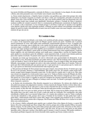 CCaappííttuulloo 77 –– AASS DDAADDIIVVAASS DDOO RREEIINNOO
_______________________________________________________________________________________________________________________________________________________________________________________________________________________________________________________________________________________
tua mente dividida está bloqueando a extensão do Reino e a sua extensão é a tua alegria. Se não estendes
o Reino, não estás pensando com o teu Criador nem criando como Ele criou.
13. Nesse estado deprimente, o Espírito Santo te lembra com gentileza que estás triste porque não estás
realizando a tua função enquanto co-criador com Deus e estás, por conseguinte, privando a ti mesmo da
alegria. Essa não é uma escolha de Deus, mas tua. 3Se a tua mente pudesse estar em desacordo com a de
Deus, estarias tendo uma vontade sem significado. Entretanto, porque a Vontade de Deus é imutável,
nenhum conflito de vontade é possível. Esse é o ensinamento perfeitamente consistente do Espírito San-
to. A criação, e não a separação, é a tua vontade porque é a de Deus e nada que se oponha a isso significa
coisa alguma. Sendo essa uma realização perfeita, a Filiação só pode realizar com perfeição estendendo a
alegria na qual foi criada e identificando-se tanto com seu Criador como com suas criações, com o conhe-
cimento de que são um só.
VVIIII.. AA ttoottaalliiddaaddee ddoo RReeiinnoo
1. Sempre que negares uma bênção a um irmão, tu te sentirás privado, porque a negação é tão total quan-
to o amor. É tão impossível negar parte da Filiação quanto amá-la em parte. Também não é possível
amá-la totalmente às vezes. Não podes estar totalmente comprometido apenas às vezes. A negação não
tem poder em si mesma, mas tu podes dar a ela o poder da tua mente, poder esse que é sem limites. Se a
usas para negar a realidade, a realidade se vai para ti. A realidade não pode ser apreciada parcialmente. É
por isso que negar qualquer parte dela significa que tu perdeste a consciência de toda a realidade. Entre-
tanto, a negação é uma defesa e assim pode ser usada positivamente bem como negativamente. Usada de
forma negativa, ela será destrutiva porque será usada para o ataque.Mas a serviço do Espírito Santo,
pode ajudar-te a reconhecer parte da realidade e assim apreciá-la toda. A mente é por demais poderosa
para estar sujeita à exclusão. Tu jamais serás capaz de te excluir dos teus pensamentos.
2. Quando um irmão age insanamente, ele está te oferecendo uma oportunidade de abençoá-lo. A sua
necessidade é a tua. Necessitas da bênção que podes oferecer a ele. Não há nenhum outro modo de tê-la,
a não ser dando-a. Essa é a lei de Deus e ela não tem exceções. O que tu negas te falta, não porque esteja
faltando, mas porque o tens negado em outro e não estás, portanto, ciente disso em ti mesmo. Toda res-
posta que dás é determinada pelo que pensas que és e o que queres ser é o que pensas que és. Assim sen-
do, o que queres ser determina necessariamente toda resposta que dás.
3. Não precisas da bênção de Deus porque isso tens para sempre, mas precisas da tua. O retrato que o ego
faz de ti é de privação, desamor e vulnerabilidade. Não podes amar isso. No entanto, podes muito facil-
mente escapar dessa imagem deixando-a para trás. Tu não estás lá e aquilo não é o que tu és. Não vejas
esse retrato em ninguém ou o terás aceito como o que tu és. Todas as ilusões acerca da Filiação são dissi-
padas conjuntamente, assim como foram feitas conjuntamente. Não ensines a ninguém que ele é o que tu
não queres ser. O teu irmão é o espelho no qual vês a imagem de ti mesmo enquanto durar a percepção. E
a percepção vai durar até que a Filiação se conheça como um todo. Tu fizeste a percepção e ela tem que
durar enquanto a quiseres.
4. As ilusões são investimentos. Elas durarão enquanto tu as valorizares. Os valores são relativos, mas
são poderosos porque são julgamentos mentais. A única maneira de dissipar ilusões é retirar delas todo o
investimento e deixarão de ter vida para ti, pois as terás colocado fora da tua mente. Enquanto as incluis
em tua mente, tu lhes dás vida. No entanto, nelas não há nada para receber a tua dádiva.
5. A dádiva da vida é tua para ser dada, porque te foi dada. Não és ciente da tua dádiva porque não a dás.
Não podes fazer com que o nada viva, já que o nada não pode ser vivificado. Por conseguinte, não estás
estendendo a dádiva que tu ao mesmo tempo tens e és e assim não conheces o que és. Toda a confusão
vem de não estenderes a vida, porque não é essa a Vontade do teu Criador. Tu não podes fazer nada à
parte Dele, e efetivamente nada fazes à parte Dele. Segue o Seu caminho para lembrar-te de ti e ensina o
Seu caminho para que tu mesmo não o esqueças. Dá só honra aos Filhos do Deus vivo e inclue-te no meio
deles com contentamento.
6. Só a honra é dádiva adequada para aqueles que o próprio Deus criou dignos de honra e a quem Ele
honra. Dá a eles a apreciação que Deus sempre lhes reserva, porque são os Seus amados Filhos, nos quais
Ele Se compraz. Tu não podes estar à parte deles porque não estás à parte Dele. Descansa no Seu Amor e
protege o teu descanso amando. Mas ames tudo o que Ele criou, do que tu és uma parte ou não podes
aprender sobre a Sua paz e aceitar a Sua dádiva para ti mesmo e como tu mesmo. Não podes conhecer a
tua própria perfeição enquanto não tiveres honrado todos aqueles que foram criados como tu.
 