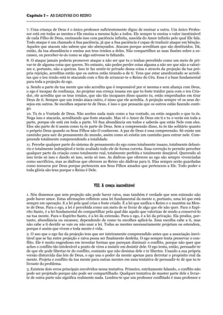 CCaappííttuulloo 77 –– AASS DDAADDIIVVAASS DDOO RREEIINNOO
_______________________________________________________________________________________________________________________________________________________________________________________________________________________________________________________________________________________
7. Uma criança de Deus é o único professor suficientemente digno de ensinar a outra. Um único Profes-
sor está em todas as mentes e Ele ensina a mesma lição a todos. Ele sempre te ensina o valor inestimável
de cada Filho de Deus, ensinando isso com paciência infinita, nascida do Amor infinito pelo qual Ele fala.
Todo ataque é um chamado à Sua paciência, já que a Sua paciência é capaz de traduzir ataque em bênção.
Aqueles que atacam não sabem que são abençoados. Atacam porque acreditam que são destituídos. Dá,
então, da tua abundância e ensina aos teus irmãos a deles. Não compartilhes as suas ilusões sobre a es-
cassez, ou perceber-te-ás como se algo estivesse te faltando.
8. O ataque jamais poderia promover ataque a não ser que tu o tenhas percebido como um meio de pri-
var-te de alguma coisa que queres. No entanto, não podes perder coisa alguma a não ser que não a valori-
zes e, portanto, não a queiras. Isso te faz sentir-te privado dessa coisa e através da projeção da tua pró-
pria rejeição, acreditas então que os outros estão tirando-a de ti. Tens que estar amedrontado se acredi-
tas que o teu irmão está te atacando com o fim de arrancar-te o Reino do Céu. Essa é a base fundamental
para toda a projeção do ego.
9. Sendo a parte da tua mente que não acredita que é responsável por si mesma e sem aliança com Deus,
o ego é incapaz de confiança. Ao projetar sua crença insana em que tu foste traidor para com o teu Cria-
dor, ele acredita que os teus irmãos, que são tão incapazes disso quanto tu, estão empenhados em tirar
Deus de ti. Sempre que um irmão ataca outro, é nisso que ele acredita. A projeção sempre vê os seus de-
sejos em outros. Se escolhes separar-te de Deus, é isso o que pensarás que os outros estão fazendo conti-
go.
10. Tu és a Vontade de Deus. Não aceites nada mais como a tua vontade, ou estás negando o que tu és.
Nega isso e atacarás, acreditando que foste atacado. Mas vê o Amor de Deus em ti e tu o verás em toda a
parte, porque ele está em toda a parte. Vê Sua abundância em todos e saberás que estás Nele com eles.
Eles são parte de ti assim como tu és parte de Deus. Sem a compreensão disso, tu és tão solitário quanto
o próprio Deus quando os Seus Filhos não O conhecem. A paz de Deus é essa compreensão. Só existe um
caminho para sair do pensamento do mundo, assim como só existiu um caminho para entrar nele. Com-
preende totalmente compreendendo a totalidade.
11. Percebe qualquer parte do sistema de pensamento do ego como totalmente insano, totalmente delusó-
rio e totalmente indesejável e terás avaliado todo ele de forma correta. Essa correção te permite perceber
qualquer parte da criação como totalmente real, totalmente perfeita e totalmente desejável. Querendo só
isso terás só isso e dando só isso, serás só isso. As dádivas que ofereces ao ego são sempre vivenciadas
como sacrifícios, mas as dádivas que ofereces ao Reino são dádivas para ti. Elas sempre serão guardadas
como tesouros por Deus porque pertencem aos Seus Filhos amados que pertencem a Ele. Todo poder e
toda glória são teus porque o Reino é Dele.
VVIIIIII.. AA ccrreennççaa iinnaaccrreeddiittáávveell
1. Nós dissemos que sem projeção não pode haver raiva, mas também é verdade que sem extensão não
pode haver amor. Estas afirmações refletem uma lei fundamental da mente e, portanto, uma lei que está
sempre em operação. E a lei pela qual crias e foste criado. É a lei que unifica o Reino e o mantém na Men-
te de Deus. Para o ego, a lei é percebida como um meio de se livrar de algo que ele não quer. Para o Espí-
rito Santo, é a lei fundamental do compartilhar pela qual dás aquilo que valorizas de modo a conservá-lo
na tua mente. Para o Espírito Santo, é a lei da extensão. Para o ego, é a lei da privação. Ela produz, por-
tanto, abundância ou escassez, dependendo de como tu escolhes aplicá-la. Essa escolha cabe a ti, mas
não cabe a ti decidir se vais ou não usar a lei. Todas as mentes necessariamente projetam ou estendem,
porque é assim que vivem e toda mente é vida.
2. O uso que o ego faz da projeção tem que ser inteiramente compreendido antes que a associação inevi-
tável que se faz entre projeção e raiva possa ser finalmente desfeita. O ego sempre tenta preservar o con-
flito. Ele é muito engenhoso em inventar formas que pareçam diminuir o conflito, porque não quer que
aches o conflito tão intolerável a ponto de vires a insistir em desistir dele. O ego tenta, então, persuadir-te
de que ele pode libertar-te do conflito, contanto que não desistas dele e te libertes. Usando a sua própria
versão distorcida das leis de Deus, o ego usa o poder da mente apenas para derrotar o propósito real da
mente. Projeta o conflito da tua mente para outras mentes em uma tentativa de persuadir-te de que tu te
livraste do problema.
3. Existem dois erros principais envolvidos nessa tentativa. Primeiro, estritamente falando, o conflito não
pode ser projetado porque não pode ser compartilhado. Qualquer tentativa de manter parte dele e livrar-
te de outra parte não significa realmente nada. Lembra-te que um professor conflitado é mau professor e
 