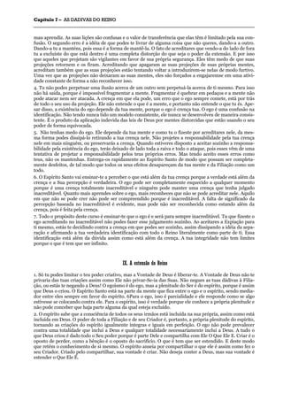 CCaappííttuulloo 77 –– AASS DDAADDIIVVAASS DDOO RREEIINNOO
_______________________________________________________________________________________________________________________________________________________________________________________________________________________________________________________________________________________
mau aprendiz. As suas lições são confusas e o valor de transferência que elas têm é limitado pela sua con-
fusão. O segundo erro é a idéia de que podes te livrar de alguma coisa que não queres, dando-a a outro.
Dando-a tu a manténs, pois essa é a forma de mantê-la. O fato de acreditares que vendo-a do lado de fora
tu a excluíste do que está dentro é uma completa distorção do que seja o poder da extensão. E por isso
que aqueles que projetam são vigilantes em favor de sua própria segurança. Eles têm medo de que suas
projeções retornem e os firam. Acreditando que apagaram as suas projeções de suas próprias mentes,
acreditam também que as suas projeções estão tentando voltar a introduzirem-se nelas de modo furtivo.
Uma vez que as projeções não deixaram as suas mentes, eles são forçados a engajaremse em uma ativi-
dade constante de forma a não reconhecer isso.
4. Tu não podes perpetuar uma ilusão acerca de um outro sem perpetuá-la acerca de ti mesmo. Para isso
não há saída, porque é impossível fragmentar a mente. Fragmentar é quebrar em pedaços e a mente não
pode atacar nem ser atacada. A crença em que ela pode, um erro que o ego sempre comete, está por trás
de todo o seu uso da projeção. Ele não entende o que é a mente, e portanto não entende o que tu és. Ape-
sar disso, a existência do ego depende da tua mente, porque o ego é crença tua. O ego é uma confusão na
identificação. Não tendo nunca tido um modelo consistente, ele nunca se desenvolveu de maneira consis-
tente. É o produto da aplicação indevida das leis de Deus por mentes distorcidas que estão usando o seu
poder de forma equivocada.
5. Não tenhas medo do ego. Ele depende da tua mente e como tu o fizeste por acreditares nele, da mes-
ma forma podes dissipá-lo retirando a tua crença nele. Não projetes a responsabilidade pela tua crença
nele em mais ninguém, ou preservarás a crença. Quando estiveres disposto a aceitar sozinho a responsa-
bilidade pela existência do ego, terás deixado de lado toda a raiva e todo o ataque, pois esses vêm de uma
tentativa de projetar a responsabilidade pelos teus próprios erros. Mas tendo aceito esses erros como
teus, não os mantenhas. Entrega-os rapidamente ao Espírito Santo de modo que possam ser completa-
mente desfeitos, de tal modo que todos os seus efeitos desapareçam da tua mente e da Filiação como um
todo.
6. O Espírito Santo vai ensinar-te a perceber o que está além da tua crença porque a verdade está além da
crença e a Sua percepção é verdadeira. O ego pode ser completamente esquecido a qualquer momento
porque é uma crença totalmente inacreditável e ninguém pode manter uma crença que tenha julgado
inacreditável. Quanto mais aprendes sobre o ego, mais reconheces que não se pode acreditar nele. Aquilo
em que não se pode crer não pode ser compreendido porque é inacreditável. A falta de significado da
percepção baseada no inacreditável é evidente, mas pode não ser reconhecida como estando além da
crença, pois é feita pela crença.
7. Todo o propósito deste curso é ensinar-te que o ego é e será para sempre inacreditável. Tu que fizeste o
ego acreditando no inacreditável não podes fazer esse julgamento sozinho. Ao aceitares a Expiação para
ti mesmo, estás te decidindo contra a crença em que podes ser sozinho, assim dissipando a idéia da sepa-
ração e afirmando a tua verdadeira identificação com todo o Reino literalmente como parte de ti. Essa
identificação está além da dúvida assim como está além da crença. A tua integridade não tem limites
porque o que é tem que ser infinito.
IIXX.. AA eexxtteennssããoo ddoo RReeiinnoo
1. Só tu podes limitar o teu poder criativo, mas a Vontade de Deus é liberar-te. A Vontade de Deus não te
privaria das tuas criações assim como Ele não privar-Se-ia das Suas. Não negues as tuas dádivas à Filia-
ção, ou estás te negando a Deus! O egoísmo é do ego, mas a plenitude do Ser é do espírito, porque é assim
que Deus o criou. O Espírito Santo está na parte da mente que fica entre o ego e o espírito, sendo media-
dor entre eles sempre em favor do espírito. 6Para o ego, isso é parcialidade e ele responde como se algo
estivesse se colocando contra ele. Para o espírito, isso é verdade porque ele conhece a própria plenitude e
não pode conceber que haja parte alguma da qual esteja excluído.
2. O espírito sabe que a consciência de todos os seus irmãos está incluída na sua própria, assim como está
incluída em Deus. O poder de toda a Filiação e de seu Criador é, portanto, a própria plenitude do espírito,
tornando as criações do espírito igualmente íntegras e iguais em perfeição. O ego não pode prevalecer
contra uma totalidade que inclui a Deus e qualquer totalidade necessariamente inclui a Deus. A tudo o
que Deus criou é dado todo o Seu poder porque é parte Dele e compartilha com Ele O Que Ele E. Criar é o
oposto de perder, como a bênção é o oposto do sacrifício. O que é tem que ser estendido. E deste modo
que retém o conhecimento de si mesmo. O espírito anseia por compartilhar o que ele é assim como fez o
seu Criador. Criado pelo compartilhar, sua vontade é criar. Não deseja conter a Deus, mas sua vontade é
estender o Que Ele É.
 