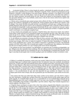 CCaappííttuulloo 77 –– AASS DDAADDIIVVAASS DDOO RREEIINNOO
_______________________________________________________________________________________________________________________________________________________________________________________________________________________________________________________________________________________
3. A extensão do Que é Deus é a única função do espírito. A plenitude do espírito não pode ser conti-
da, assim como a plenitude do seu Criador. Plenitude é extensão. Todo o sistema de pensamento do ego
bloqueia a extensão e assim bloqueia a tua única função. Bloqueia, portanto, a tua alegria, de tal modo
que tu te percebes como não sendo pleno. A não ser que cries, não serás pleno, mas Deus não conhece o
que não é pleno, portanto, não podes deixar de criar. Podes não conhecer as tuas próprias criações, mas
isso não pode interferir com a sua realidade, assim como o fato de não estares ciente do teu espírito não
interfere com o que ele é.
4. O Reino está se estendendo para sempre porque está na Mente de Deus. Tu não conheces a tua alegria
porque não conheces a plenitude do Teu próprio Ser. Exclui qualquer parte do Reino de ti mesmo e não
és íntegro. Uma mente dividida não pode perceber sua plenitude e necessita que o milagre da sua inte-
gridade desponte sobre ela para curá-la. Isso re-desperta a integridade nela e a devolve ao Reino devido à
sua aceitação da integridade. A plena apreciação da plenitude do Ser, que é mental, faz com que o egoís-
mo seja impossível e a extensão inevitável. É por isso que há perfeita paz no Reino. O espírito está reali-
zando a sua função e só a realização completa é paz.
5. As tuas criações são protegidas para ti porque o Espírito Santo, Que está em tua mente, tem conheci-
mento delas e pode trazê-las à tua consciência sempre que permitires que Ele o faça. Elas estão aí como
parte do que tu és, porque a tua plenitude as inclui. As criações de cada Filho de Deus são tuas já que
cada criação pertence a todos, tendo sido criada para a Filiação como um todo.
6. Tu não falhaste em aumentar a herança dos Filhos de Deus, portanto, não falhaste em garanti-la para
ti mesmo. Como foi Vontade de Deus dá-la a ti, Ele a deu para sempre. Como foi Sua Vontade que tu a
tivesses para sempre, Ele te deu os meios de mantê-la. E assim tens feito. Desobedecer a Vontade de
Deus só tem significado para o insano. Na verdade é impossível. A plenitude do teu Ser é tão ilimitada
quanto a de Deus. Como a Sua, Ela se estende para sempre e em perfeita paz. Sua radiância é tão intensa
que Ela cria em alegria perfeita e só o que é íntegro pode nascer da Sua integridade.
7. Sê confiante em que nunca perdeste a tua Identidade e as extensões que A mantém na integridade e na
paz. Milagres são uma expressão dessa confiança. Eles são reflexos tanto da tua identificação apropriada
com os teus irmãos quanto da tua consciência de que a tua identificação é mantida pela extensão. O mi-
lagre é uma lição de percepção total. Ao incluir qualquer parte da totalidade na lição, tu incluíste o todo.
XX.. AA ccoonnffuussããoo eennttrree ddoorr ee aalleeggrriiaa
1. O Reino é o resultado de premissas, assim como esse mundo. Podes ter levado o raciocínio do ego à sua
conclusão lógica que é confusão total a respeito de tudo. Se realmente visses esse resultado, não poderias
querer isso. A única razão pela qual poderias talvez querer qualquer parte disso, seria não estares vendo o
todo. Tu estás disposto a olhar para as premissas do ego, mas não para o seu resultado lógico. Não é pos-
sível que tenhas feito a mesma coisa com as premissas de Deus? As tuas criações são o resultado lógico
das Suas premissas. O pensamento de Deus as estabeleceu para ti. Elas estão exatamente onde devem
estar. Pertencem à tua mente como parte da tua identificação com a Sua Mente, mas o estado da tua
mente e o teu reconhecimento do que está nela dependem do que acreditas em relação à tua men-
te.Sejam quais forem essas crenças, elas são as premissas que vão determinar o que aceitas em tua men-
te.
2. Com certeza está claro que podes fazer duas coisas: aceitar na tua mente o que não está lá e negar o
que está. Entretanto, a função que o próprio Deus deu à tua mente através da Sua, podes negar mas não
podes impedir. É o resultado lógico do que tu és. A capacidade de ver um resultado lógico depende da tua
disponibilidade para vê-lo, mas a verdade nada tem a ver com a tua vontade. A verdade é a Vontade de
Deus. Compartilha a Sua Vontade e compartilhas o que Ele conhece. Nega a Sua Vontade enquanto tua e
estarás negando o Seu Reino e o teu.
3. O Espírito Santo vai dirigir-te só para evitar a dor. Com certeza, ninguém faria objeções a essa meta se
a reconhecesse. O problema não é saber se o que o Espírito Santo diz é verdadeiro, mas se queres ouvir o
que Ele diz. Tu és tão incapaz de reconhecer o que é doloroso quanto de saber o que é alegre e estás, de
fato, muito propenso a confundir os dois. A principal função do Espírito Santo é ensinar-te a fazer a dis-
tinção entre eles. O que te dá alegria é doloroso para o ego, e enquanto estiveres em dúvida a respeito do
que és, estarás confuso em relação à dor e à alegria. Essa confusão é a causa de toda a idéia de sacrifício.
Obedece ao Espírito Santo e estarás desistindo do ego. Mas não estarás sacrificando nada. Ao contrário,
estarás ganhando tudo. Se acreditasses nisso, não haveria nenhum conflito.
 