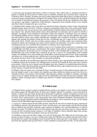 CCaappííttuulloo 77 –– AASS DDAADDIIVVAASS DDOO RREEIINNOO
_______________________________________________________________________________________________________________________________________________________________________________________________________________________________________________________________________________________
4. É por isso que necessitas demonstrar o óbvio a ti mesmo. Não é óbvio para ti. Acreditas que fazer o
oposto à Vontade de Deus pode ser melhor para ti. Também acreditas que é possível fazer o oposto da
Vontade de Deus. Portanto, acreditas que uma escolha impossível esteja aberta para ti, escolha essa que é
ao mesmo tempo amedrontadora e desejável. No entanto, Deus exerce a própria Vontade. Ele não deseja.
A tua vontade é tão poderosa quanto a Sua porque é a Sua. Os desejos do ego não significam coisa algu-
ma, porque o ego deseja o impossível. Podes desejar o impossível, mas só podes exercer a tua vontade
com Deus. Essa é a fraqueza do ego e a tua força.
5. O Espírito Santo sempre está ao teu lado e ao lado da tua força. Enquanto evitares a Sua orientação de
qualquer forma, queres ser fraco. Todavia, a fraqueza é assustadora. Que outra coisa, então, pode signifi-
car essa decisão a não ser que queres estar amedrontado? O Espírito Santo nunca pede sacrifícios, mas o
ego sempre o faz. Quando estás confuso acerca dessa distinção na motivação, isso só pode ser devido à
projeção. A projeção é uma confusão na motivação e dada essa confusão, a confiança vem a ser impossí-
vel. Ninguém obedece de boa vontade a um guia em quem não confia, mas isso não significa que o guia
não seja confiável. Nesse caso, sempre significa que o seguidor não é confiável. Contudo, isso também é
apenas uma questão da própria crença que ele tem. Acreditando que ele é capaz de trair, acredita que
tudo pode traí-lo. Porém, tudo isso acontece apenas porque ele escolheu seguir uma orientação falsa.
Incapaz de seguir essa orientação sem medo, associa medo com orientação e se recusa a seguir qualquer
orientação que seja. Se o resultado dessa decisão é a confusão, não é surpreendente.
6. O Espírito Santo é perfeitamente confiável, como tu o és. O próprio Deus confia em ti e, portanto, a tua
confiabilidade está além do que é questionável. Ela sempre estará além do questionável, por mais que
possas questioná-la. Eu já disse que és a Vontade de Deus. A Sua Vontade não é um desejo vão e a tua
identificação com a Sua Vontade não é opcional, já que ela é o que tu és. Compartilhar a Sua Vontade
comigo, na realidade, não é uma escolha que esteja aberta, embora possa parecer estar. Toda a separação
está nesse erro. A única saída do erro é decidir que tu não tens que decidir coisa alguma. Tudo te foi dado
por decisão de Deus. Essa é a Sua Vontade e tu não podes desfazê-la.
7. Mesmo o abandono da tua falsa prerrogativa de tomar decisões, que o ego guarda tão zelosamente, não
é realizado através do teu desejo. Foi realizado para ti através da Vontade de Deus, Que não te deixou
sem consolo. A Sua Voz vai te ensinar como distinguir entre dor e alegria e te conduzirá para fora da con-
fusão que tens feito. Não há confusão na mente de um Filho de Deus, cuja vontade tem que ser a Vontade
do Pai, porque a Vontade do Pai é Seu Filho.
8. Milagres estão de acordo com a Vontade de Deus, Vontade essa que tu não conheces porque estás con-
fuso em relação à qual é a tua vontade. Isso significa que estás confuso em relação ao que tu és. Se tu és a
Vontade de Deus e não aceitas a Sua Vontade, estás negando a alegria. O milagre é, portanto, uma lição
acerca do que é a alegria. Sendo uma lição acerca do compartilhar, uma lição de amor que é alegria. Todo
milagre é, então, uma lição sobre a verdade e por oferecer a verdade, estás aprendendo a diferença entre
dor e alegria.
XXII.. OO eessttaaddoo ddee ggrraaççaa
1. O Espírito Santo sempre te guiará verdadeiramente porque a tua alegria é a Sua. Essa é a Sua Vontade
para todos porque Ele fala pelo Reino de Deus, que é alegria. Segui-Lo é, portanto, a coisa mais fácil no
mundo e a única coisa que é fácil, porque não é do mundo. É, portanto, natural. O mundo vai contra a tua
natureza, estando em desacordo com as leis de Deus. O mundo percebe ordens de dificuldades em todas
as coisas. Isso é assim porque o ego não percebe nada como totalmente desejável. Demonstrando a ti
mesmo que não há nenhuma ordem de dificuldades em milagres, vais te convencer de que, em teu estado
natural, não há dificuldade alguma porque é um estado de graça.
2. A graça é o estado natural de todo Filho de Deus. Quando ele não está em estado de graça, está fora de
seu ambiente natural e não funciona bem. Tudo o que faz passa a ser uma tensão, pois ele não foi criado
para o ambiente que tem feito. Portanto, não é capaz de se adaptar a ele e nem de adaptá-lo a si. Não há
sentido em tentar. Um Filho de Deus só é feliz quando sabe que está com Deus. Esse é o único ambiente
em que ele não vivenciará tensão, porque é o seu lugar. É também o único ambiente digno dele, porque
seu próprio valor está além de qualquer coisa que ele possa fazer.
3. Considera o reino que tens feito e julga o seu valor de forma justa. Ele é digno de ser um lar para uma
criança de Deus? Protege a sua paz e irradia amor sobre ela? Mantém seu coração intocado pelo medo e
lhe permite dar sempre sem qualquer senso de perda? Ele lhe ensina que dar é a sua alegria, e que o pró-
prio Deus lhe agradece pelo que dá? Esse é o único ambiente no qual podes ser feliz. Tu não podes fazê-
 