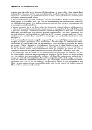 CCaappííttuulloo 77 –– AASS DDAADDIIVVAASS DDOO RREEIINNOO
_______________________________________________________________________________________________________________________________________________________________________________________________________________________________________________________________________________________
lo, assim como não podes fazer a ti mesmo. Ele foi criado para ti, como tu foste criado para ele. Deus
cuida das Suas crianças e não lhes nega nada. Entretanto, quando O negam não sabem disso, porque
negam tudo a si mesmas.Tu, que poderias dar o Amor de Deus a tudo o que vês, tocas e relembras, estás
literalmente negando o Céu a ti mesmo.
4. Peço-te que te lembres que eu te escolhi para ensinar o Reino ao Reino. Não há exceções nesta lição,
pois a ausência de exceções é a lição. Todo Filho que retorna ao Reino com essa lição no seu coração cu-
rou a Filiação e deu graças a Deus. Cada pessoa que aprende essa lição vem a ser o professor perfeito
porque a aprendeu do Espírito Santo.
5. Quando uma mente tem só luz, ela só conhece luz. A sua prória radiância brilha em tudo à sua volta e
se estende até a escuridão de outras mentes, transformando-as em majestade. A Majestade de Deus está
lá, para que a reconheças e a aprecies e a conheças. Reconhecer a Majestade de Deus como o teu irmão é
aceitar a tua própria herança. Deus só dá com igualdade. Se reconheceres a Sua dádiva em qualquer pes-
soa, terás admitido o que Ele tem dado a ti. Nada é tão fácil de reconhecer como a verdade. Esse é o reco-
nhecimento que é imediato, claro e natural. Tu te treinaste para não reconhecê-lo e isso tem sido muito
difícil para ti.
6. Fora do teu ambiente natural, bem podes perguntar: “O que é a verdade?” já que a verdade é o ambi-
ente pelo qual e para o qual tu foste criado. Não conheces a ti mesmo porque não conheces o teu Criador.
Não conheces as tuas criações porque não conheces os teus irmãos, que as criaram contigo. Eu já disse
que só toda a Filiação é digna de ser co-criadora com Deus, porque só toda a Filiação pode criar como
Ele. Sempre que curas um irmão por reconhecer o seu valor, estás reconhecendo o seu poder de criar e o
teu. Ele não pode ter perdido aquilo que reconheces e tu tens que ter a glória que vês nele. Ele é um co-
criador com Deus e contigo. Nega o seu poder criativo e estás negando o teu e o de Deus Que te criou.
7. Não podes negar parte da verdade. Tu não conheces as tuas criações porque não conheces o seu cria-
dor. 3Não conheces a ti mesmo porque não conheces o teu Criador. As tuas criações não podem estabele-
cer a tua realidade, tanto quanto não podes estabelecer a de Deus. Mas podes conhecer ambas. O que é
tem que ser conhecido pelo compartilhar. Porque Deus compartilhou o Que Ele É contigo, podes conhe-
cê-Lo. Mas é necessário que também conheças tudo o que Ele criou para ter o conhecimento do que com-
partilharam. Sem o teu Pai, não vais conhecer a tua paternidade. O Reino de Deus inclui todos os Seus
Filhos e as suas crianças, que são como os Filhos assim como eles são como o Pai. Conhece, então, os
Filhos de Deus e conhecerás toda a criação.
 