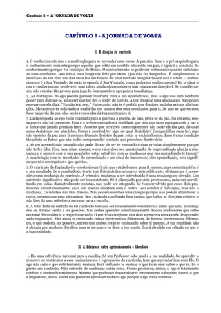 CCaappííttuulloo 88 –– AA JJOORRNNAADDAA DDEE VVOOLLTTAA
_______________________________________________________________________________________________________________________________________________________________________________________________________________________________________________________________________________________
CCAAPPÍÍTTUULLOO 88 -- AA JJOORRNNAADDAA DDEE VVOOLLTTAA
11.. AA ddiirreeççããoo ddoo ccuurrrrííccuulloo
1. O conhecimento não é a motivação para se aprender esse curso. A paz sim. Esse é o pré-requisito para
o conhecimento somente porque aqueles que estão em conflito não estão em paz, e a paz é a condição do
conhecimento porque é a condição do Reino. O conhecimento só pode ser restaurado quando satisfazes
as suas condições. Isso não é uma barganha feita por Deus, Que não faz barganhas. É simplesmente o
resultado do teu mau uso das Suas leis em função de uma vontade imaginária que não é a Sua. O conhe-
cimento é a Sua Vontade. Se estás te opondo à Sua Vontade, como podes ter conhecimento? Eu te disse o
que o conhecimento te oferece, mas talvez ainda não consideres isso totalmente desejável. Se consideras-
ses, não estarias tão pronto para jogá-lo fora quando o ego pede a tua aliança.
2. As distrações do ego podem parecer interferir com o teu aprendizado, mas o ego não tem nenhum
poder para distrair-te, a não ser que lhe dês o poder de fazê-lo. A voz do ego é uma alucinação. Não podes
esperar que ela diga: “Eu não sou real.” Entretanto, não te é pedido que dissipes sozinho as tuas alucina-
ções. Meramente és solicitado a avaliá-las em termos dos seus resultados para ti. Se não as queres com
base na perda da paz, elas serão removidas da tua mente para ti.
3. Cada resposta ao ego é um chamado para a guerra e a guerra, de fato, priva-te da paz. No entanto, nes-
sa guerra não há oponente. Essa é a re-interpretação da realidade que tens que fazer para garantir a paz e
a única que jamais precisas fazer. Aqueles que percebes como oponentes são parte da tua paz, da qual
estás desistindo por atacá-los. Como é possível ter algo do qual desististe? Compartilhas para ter, mas
não desistes da paz para ti mesmo. Quando desistes da paz, estás te excluindo dela. Essa é uma condição
tão alheia ao Reino que não podes compreender o estado que prevalece dentro dele.
4. O teu aprendizado passado não pode deixar de ter te ensinado coisas erradas simplesmente porque
não te fez feliz. Com base nisso apenas, o seu valor deve ser questionado. Se o aprendizado almeja a mu-
dança e é sempre esse o seu propósito, estás satisfeito com as mudanças que teu aprendizado te trouxe?
A insatisfação com os resultados do aprendizado é um sinal do fracasso do dito aprendizado, pois signifi-
ca que não conseguiste o que querias.
5. O currículo da Expiação é o oposto do currículo que estabeleceste para ti mesmo, mas assim também é
o seu resultado. Se o resultado do teu te tem feito infeliz e se queres outro diferente, obviamente é neces-
sário uma mudança de currículo. A primeira mudança a ser introduzida é uma mudança de direção. Um
currículo significativo não pode ser inconsistente. Se é planejado por dois professores, cada um acredi-
tando em idéias diametralmente opostas, não pode ser integrado. Se é desenvolvido por esses dois pro-
fessores simultaneamente, cada um apenas interfere com o outro. Isso conduz à flutuação, mas não à
mudança. Os voláteis não têm direção. Não podem escolher uma direção porque não podem abandonar a
outra, mesmo que essa não exista. Seu currículo conflitado lhes ensina que todas as direções existem e
não lhes dá uma referência racional para a escolha.
6. A total falta de sentido de tal currículo tem que ser inteiramente reconhecida antes que uma mudança
real de direção venha a ser possível. Não podes aprender simultaneamente de dois professores que estão
em total discordância a respeito de tudo. O currículo conjunto dos dois apresenta uma tarefa de aprendi-
zado impossível. Eles estão te ensinando coisas inteiramente diferentes, de formas inteiramente diferen-
tes, o que poderia ser possível, exceto que ambos estão te ensinando sobre ti mesmo. A tua realidade não
é afetada por nenhum dos dois, mas se escutares os dois, a tua mente ficará dividida em relação ao que é
a tua realidade.
IIII.. AA ddiiffeerreennççaa eennttrree aapprriissiioonnaammeennttoo ee lliibbeerrddaaddee
1. Há uma referência racional para a escolha. Só um Professor sabe qual é a tua realidade. Se aprender a
remover os obstáculos a esse conhecimento é o propósito do currículo, tens que aprender isso com Ele. O
ego não sabe o que está tentando ensinar. Está tentando te ensinar o que tu és sem saber o que és. Só é
perito em confusão. Não entende de nenhuma outra coisa. Como professor, então, o ego é totalmente
confuso e confunde totalmente. Mesmo que pudesses desconsiderar inteiramente o Espírito Santo, o que
é impossível, ainda assim não poderias aprender nada do ego porque o ego nada conhece.
 