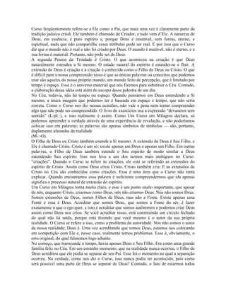 Curso freqüentemente refere-se a Ele como o Pai, que mais uma vez é claramente parte da
tradição judaico cristã. Ele também é chamado de Criador, e tudo vem d’Ele. A natureza de
Deus, em essência, é puro espírito e, porque Deus é imutável, sem forma, eterno, e
espiritual, nada que não compartilhe esses atributos pode ser real. É por isso que o Curso
diz que o mundo não é real e não foi criado por Deus. O mundo é mutável; não é eterno, e a
sua forma é material. Portanto, não pode ser de Deus.
A segunda Pessoa da Trindade é Cristo. O que aconteceu na criação é que Deus
naturalmente estendeu a Si mesmo. O estado natural do espírito é estender-se e fluir. A
extensão de Deus é criação e a criação é conhecida como o Filho de Deus ou Cristo. O que
é difícil para a nossa compreensão nisso é que as únicas palavras ou conceitos que podemos
usar são aqueles do nosso próprio mundo, um mundo feito de percepção, que é limitado por
tempo e espaço. Esse é o universo material que nós fizemos para substituir o Céu. Contudo,
a elaboração dessa idéia está além do escopo dessa palestra de um dia.
No Céu, todavia, não há tempo ou espaço. Quando pensamos em Deus estendendo a Si
mesmo, a única imagem que podemos ter é baseada em espaço e tempo, que não seria
correta. Como o Curso nos diz nessas ocasiões, não vale a pena nem tentar compreender
algo que não pode ser compreendido. O livro de exercícios usa a expressão “devaneios sem
sentido” (L-pI.:), e isso realmente é assim. Como Um Curso em Milagres declara, só
podemos apreender a verdade através de uma experiência de revelação, e não poderíamos
colocar isso em palavras; as palavras são apenas símbolos de símbolos — são, portanto,
duplamente afastadas da realidade
(M-:-O).
O Filho de Deus ou Cristo também estende a Si mesmo. A extensão de Deus é Seu Filho, e
Ele é chamado Cristo. Cristo é um só: existe apenas um Deus e apenas um Filho. Em outras
palavras, o Filho de Deus também estende o Seu espírito de modo similar a Deus
estendendo Seu espírito. Isso nos leva a um dos termos mais ambíguos no Curso:
“criações”. Quando o Curso se refere às criações, ele está se referindo as extensões do
espírito de Cristo. Assim como Deus criou Cristo, Cristo também cria. E as extensões de
Cristo no Céu são conhecidas como criações. Essa é uma área que o Curso não tenta
explicar. Quando encontramos essa palavra é suficiente compreendermos que ela apenas
significa o processo natural de extensão do espírito.
Um Curso em Milagres torna muito claro, e esse é um ponto muito importante, que apesar
de nós, enquanto Cristo, criarmos como Deus, nós não criamos Deus. Nós não somos Deus.
Somos extensões de Deus, somos Filhos de Deus, mas não a Fonte. Existe apenas uma
Fonte e essa é Deus. Acreditar que somos Deus, que somos a Fonte do ser, é fazer
exatamente o que o ego quer, e isso é acreditar que somos autônomos e podemos criar Deus
assim como Deus nos criou. Se você acreditar nisso, está construindo um círculo fechado
do qual não há saída, porque está dizendo que você mesmo é o autor da sua própria
realidade. O Curso se refere a isso, como o problema da autoridade. Nós não somos o autor
da nossa realidade; Deus é. Uma vez acreditando que somos Deus, estamos nos colocando
em competição com Ele e, nesse caso, realmente ternos problemas. Esse é, obviamente, o
erro original, do qual falaremos logo adiante.
No começo, que transcende o tempo, havia apenas Deus e Seu Filho. Era como uma grande
família feliz no Céu. Em um estranho momento, que na realidade nunca ocorreu, o Filho de
Deus acreditou que ele podia se separar de seu Pai. Esse foi o momento no qual a separação
ocorreu. Na verdade, como nos diz o Curso, isso nunca podia ter acontecido, pois como
será possível uma parte de Deus se separar de Deus? Contudo, o fato de estarmos todos
 