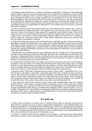CCaappííttuulloo 88 –– AA JJOORRNNAADDAA DDEE VVOOLLTTAA
_______________________________________________________________________________________________________________________________________________________________________________________________________________________________________________________________________________________
2. Há alguma razão possível para se escolher um professor assim? Não é verdade que a desconsideração
total de qualquer coisa que ele ensine não pode deixar de ter sentido? É esse o professor ao qual um Filho
de Deus deve se voltar para achar a si mesmo? O ego nunca te deu uma resposta razoável para coisa al-
guma. Baseando-te apenas na tua própria experiência do seu ensinamento, só isso não deveria bastar
para desqualificá-lo como teu futuro professor? No entanto, não é só nisso que o ego tem causado danos
ao teu aprendizado. Aprender traz alegria se te conduz ao longo do teu rumo natural e facilita o desenvol-
vimento do que tens. Porém, quando recebes um ensinamento contra a tua natureza, perderás com o teu
aprendizado, porque o teu aprendizado vai aprisionar-te. A tua vontade está na tua natureza e, portanto,
não podes ir contra ela.
3. O ego não pode te ensinar coisa alguma desde que a tua vontade seja livre, porque não o escutarás.
Não é tua vontade ser aprisionado porque a tua vontade é livre. E por isso que o ego é a negação da von-
tade livre. Nunca é Deus Quem te coage, porque Ele compartilha a Sua Vontade contigo. A Sua Voz só
ensina de acordo com a Sua Vontade, mas não é essa a lição do Espírito Santo, porque isso é o que tu és.
A lição é que a tua vontade e a de Deus não podem discordar, porque são uma só. Isso é o desfazer de
todas as coisas que o ego tenta ensinar. Não é, então, apenas a direção do currículo que tem que estar
livre de conflitos, mas também o conteúdo.
4. O ego tenta ensinar que queres te opor à Vontade de Deus. Essa lição, que não é natural, não pode ser
aprendida e a tentativa de aprendê-la é uma violação da tua própria liberdade, fazendo com que tenhas
medo da tua vontade porque ela é livre. O Espírito Santo se opõe a qualquer aprisionamento da vontade
de um Filho de Deus, sabendo que a vontade do Filho é a do Pai. O Espírito Santo te conduz consisten-
temente pelo caminho da liberdade, ensinando-te como desconsiderar ou olhar para o que está além de
tudo o que poderia deter-te.
5. Nós dissemos que o Espírito Santo te ensina a diferença entre dor e alegria. Isso é o mesmo que dizer
que Ele te ensina a diferença entre prisão e liberdade. Não podes fazer essa distinção sem Ele porque tens
ensinado a ti mesmo que prisão é liberdade. Acreditando que as duas coisas sejam a mesma, como é que
podes fazer a distinção entre elas? É possível pedires à parte da tua mente que te ensinou a acreditar que
elas são a mesma para ensinar-te como são diferentes?
6. O ensinamento do Espírito Santo toma apenas uma direção e tem apenas uma meta. A Sua direção é a
liberdade e a Sua meta é Deus. No entanto, Ele não pode conceber Deus sem ti, porque não é a Vontade
de Deus ser sem ti. Quando tiveres aprendido que a tua vontade é a de Deus, não mais poderás ter vonta-
de de ser sem Ele, assim como Ele não poderia ter Vontade de ser sem ti. Isso é liberdade e isso é alegria.
Nega isso a ti mesmo e estarás negando a Deus o Seu Reino porque Ele te criou para isso.
7. Quando eu disse “Todo poder e toda glória são teus porque o Reino é Dele”, o significado é esse: a Von-
tade de Deus é sem limites e todo poder e toda glória estão dentro dela. É infinita em força, em amor e
em paz. Não tem fronteiras porque a sua extensão é ilimitada, e ela abrange todas as coisas porque criou
todas as coisas. Tendo criado todas as coisas, fez com que fossem parte de si mesma. Tu és a Vontade de
Deus porque foi assim que foste criado. Porque o teu Criador só cria como Ele próprio, tu és como Ele. Tu
és parte Dele, Que é todo o poder e toda a glória e és, portanto, tão ilimitado quanto Ele.
8. A que outra coisa, além de todo o poder e de toda a glória, pode o Espírito Santo apelar para restaurar
o Reino de Deus? Assim sendo, o Seu apelo dirige-se meramente ao que é o Reino, para que o próprio
Reino reconheça o que é. Quando reconheces isso, trazes automaticamente esse reconhecimento a todos,
por-que reconheceste a todos. Pelo teu reconhecimento, despertas o deles e através do deles, o teu é es-
tendido. O despertar corre com facilidade e contentamento pelo Reino em resposta ao Chamado Daquele
que fala por Deus. Essa é a resposta natural de cada Filho de Deus à Voz pelo seu Criador porque Essa é a
Voz pelas suas criações e pela sua própria extensão.
IIIIII.. OO eennccoonnttrroo ssaannttoo
1. Glória a Deus nas alturas e a ti, porque essa é a Vontade de Deus. Pede e te será dado, porque já te foi
dado. Pede luz e aprende que és luz. Se queres compreensão e iluminação, tu as aprenderás porque a tua
decisão de aprendê-las é a decisão de escutar o Professor Que conhece a luz e pode, portanto, ensiná-la a
ti. Não há limite para o teu aprendizado porque não há limite para a tua mente. Não há nenhum limite
para o Seu ensinamento porque Ele foi criado para ensinar. Compreendendo a Sua função perfeitamente,
Ele a cumpre perfeitamente porque essa é a Sua alegria e a tua.
2. Cumprir a Vontade de Deus de forma perfeita é a única alegria e a única paz que se pode conhecer
inteiramente, porque é a única função que pode ser vivenciada inteiramente. Assim sendo, quando isso é
 