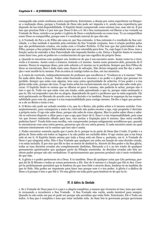 CCaappííttuulloo 88 –– AA JJOORRNNAADDAA DDEE VVOOLLTTAA
_______________________________________________________________________________________________________________________________________________________________________________________________________________________________________________________________________________________
conseguido não existe nenhuma outra experiência. Entretanto, o desejo por outra experiência vai bloque-
ar a realização disso, porque a Vontade de Deus não pode ser imposta a ti, sendo uma experiência que
depende da tua total disponibilidade. O Espírito Santo compreende como ensinar isso, mas não tu. É por
isso que precisas Dele e é por isso que Deus O deu a ti. Só o Seu ensinamento vai liberar a tua vontade na
Vontade de Deus, unindo-a ao poder e à glória de Deus e estabelecendo-os como teus. Tu os compartilhas
como Deus os compartilha, porque esse é o resultado natural do que eles são.
3. A Vontade do Pai e a do Filho são uma só, por Sua extensão. A Sua extensão é o resultado da Sua uni-
cidade, e a Sua unidade é mantida pela extensão da Sua Vontade conjunta. Isso é criação perfeita pelos
que são perfeitamente criados, em união com o Criador Perfeito. O Pai tem que dar paternidade a Seu
Filho, porque a Sua própria Paternidade tem que ser estendida para fora. Tu, cujo lugar é em Deus, tens a
função santa de estender a Sua Paternidade não impondo limites a ela. Deixa o Espírito Santo te ensinar
como fazer isso, pois só podes ter o conhecimento do que isso significa do próprio Deus.
4. Quando te encontras com qualquer um, lembra-te de que é um encontro santo. Assim como tu o vires,
verás a ti mesmo. Assim como o tratares, tratarás a ti mesmo. Assim como pensares dele, pensarás de ti
mesmo. Nunca te esqueças disso, pois nele acharás a ti mesmo ou te perderás. Sempre que dois Filhos de
Deus se encontram, lhes é dada mais uma chance de salvação. Não deixes ninguém sem lhe dar a salva-
ção e sem recebê-la tu mesmo. Pois eu estou aí contigo todos os dias, em tua memória.
5. A meta do currículo, independentemente do professor que escolheres é: “Conhece-te a ti mesmo.” Não
há nada além disso a buscar. Todos estão buscando a si mesmos e ao poder e à glória que pensam ter
perdido. Sempre que estás com alguém, tens uma outra oportunidade de achá-los. O teu poder e a tua
glória estão nele, porque são teus. O ego tenta achá-los exclusivamente em ti, porque não sabe onde pro-
curar. O Espírito Santo te ensina que se olhares só para ti mesmo, não poderás te achar, porque não é
isso o que és. Toda vez que estás com um irmão, estás aprendendo o que és, porque estás ensinando o
que és. Ele vai responder com dor ou alegria, dependendo de qual é o professor que tu estás seguindo. Ele
será aprisionado ou liberado de acordo com a tua decisão e tu também. Nunca te esqueças da tua respon-
sabilidade para com ele, porque é a tua responsabilidade para contigo mesmo. Dá-lhe o lugar que perten-
ce a ele no Reino e terás o teu.
6. O Reino não pode ser achado sozinho e tu, que és o Reino, não podes achar a ti mesmo sozinho. Con-
seqüentemente, para conseguires a meta do currículo não podes escutar o ego, cujo propósito é derrotar
a própria meta. O ego não sabe disso, porque não sabe de coisa alguma. Mas tu podes saber disso e sabe-
rás se estiveres disposto a olhar para o que o ego quer fazer de ti. Essa é a tua responsabilidade, pois uma
vez que tiveres realmente olhado para isso, vais aceitar a Expiação para ti mesmo. Que outra escolha
poderias fazer? Tendo feito essa escolha, vais compreender porque antigamente acreditavas que, quando
te encontravas com uma outra pessoa, pensavas que ela era outra pessoa. E cada encontro santo no qual
entrares inteiramente vai te ensinar que isso não é assim.
7. Podes encontrar somente aquilo que é parte de ti, porque tu és parte de Deus Que é tudo. O poder e a
glória de Deus estão em todos os lugares e tu não podes ser excluído deles. O ego ensina que a tua força
está só em ti. O Espírito Santo ensina que toda a força está em Deus e, portanto, em ti. A Vontade de
Deus é que ninguém sofra. Não é Sua Vontade que qualquer um sofra em função de uma decisão errada,
e tu estás incluído. É por isso que Ele te deu os meios de desfazê-la. Através do Seu poder e da Sua glória,
todas as tuas decisões erradas são completamente desfeitas, liberando a ti e ao teu irmão de qualquer
pensamento aprisionador que qualquer parte da Filiação mantenha. As decisões erradas não têm ne-
nhum poder porque não são verdadeiras. O aprisionamento que parecem produzir não é mais verdadeiro
do que elas.
8. A glória e o poder pertencem só a Deus. E tu também. Deus dá qualquer coisa que Lhe pertença, por-
que dá de Si Mesmo e todas as coisas pertencem a Ele. Dar de ti mesmo é a função que Ele te deu. Cum-
pri-la perfeitamente permitirá que te lembres do que tens Dele e através disso, lembrar-te-ás também do
que és Nele. Não podes ser impotente para fazer isso porque esse é o teu poder. A glória é a dádiva de
Deus a ti porque é isso o que Ele é. Vê essa glória em toda parte para lembrar-te do que tu és.
IIVV.. AA ddááddiivvaa ddaa lliibbeerrddaaddee
1. Se a Vontade de Deus para ti é a paz e a alegria completas, a menos que vivencies só isso, tens que estar
te recusando a reconhecer a Sua Vontade. A Sua Vontade não vacila, sendo imutável para sempre.
Quando tu não estás em paz só pode ser porque não acreditas que estás Nele. Entretanto, Ele é Tudo em
todos. A Sua paz é completa e tens que estar incluído nela. As Suas leis te governam porque governam
 
