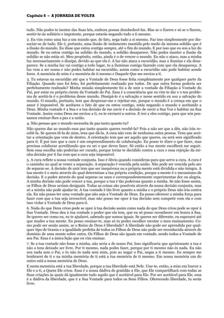 CCaappííttuulloo 88 –– AA JJOORRNNAADDAA DDEE VVOOLLTTAA
_______________________________________________________________________________________________________________________________________________________________________________________________________________________________________________________________________________________
tudo. Não podes te isentar das Suas leis, embora possas desobedecê-las. Mas se o fizeres e só se o fizeres,
sentir-te-ás solitário e impotente, porque estarás negando tudo a ti mesmo.
2. Eu vim como uma luz a um mundo que, de fato, nega tudo a si mesmo. Faz isso simplesmente por dis-
sociar-se de tudo. Ele é, portanto, uma ilusão de isolamento mantida pelo medo da mesma solidão que é
a ilusão do mundo. Eu disse que estou contigo sempre, até o fim do mundo. E por isso que eu sou a luz do
mundo. Se eu estou contigo na solidão do mundo, a solidão desaparece. Não podes manter a ilusão da
solidão se não estás só. Meu propósito, então, ainda é o de vencer o mundo. Eu não o ataco, mas a minha
luz necessariamente o dissipa, devido ao que ela é. A luz não ataca a escuridão, mas a ilumina e ela desa-
parece. Se a minha luz vai contigo a todo lugar, tu a iluminas comigo fazendo com que ela desapareça. A
luz vem a ser nossa e não podes habitar na escuridão, assim como a escuridão não pode habitar aonde
fores. A memória de mim é a memória de ti mesmo e Daquele Que me enviou a ti.
3. Tu estavas na escuridão até que a Vontade de Deus fosse feita completamente por qualquer parte da
Filiação. Quando isso foi feito, foi perfeitamente realizado por todos. De que outra forma poderia ser
perfeitamente realizado? Minha missão simplesmente foi a de unir a vontade da Filiação à Vontade do
Pai, por estar eu próprio ciente da Vontade do Pai. Essa é a consciência que eu vim te dar e o teu proble-
ma de aceitá-la é o problema desse mundo. Dissipá-lo é a salvação e nesse sentido eu sou a salvação do
mundo. O mundo, portanto, tem que desprezar-me e rejeitar-me, porque o mundo é a crença em que o
amor é impossível. Se aceitares o fato de que eu estou contigo, estás negando o mundo e aceitando a
Deus. Minha vontade é a Sua e a tua decisão de me ouvir é a decisão de ouvir a Sua Voz e habitar na Sua
Vontade. Assim como Deus me enviou a ti, eu te enviarei a outros. E irei a eles contigo, para que nós pos-
samos ensinar-lhes a paz e a união.
4. Não pensas que o mundo necessita de paz tanto quanto tu?
Não queres dar ao mundo essa paz tanto quanto queres recebê-la? Pois a não ser que a dês, não irás re-
cebê-la. Se queres tê-la de mim, tens que dá-la. A cura não vem de nenhuma outra pessoa. Tens que acei-
tar a orientação que vem de dentro. A orientação tem que ser aquilo que queres, ou será sem significado
para ti. É por isso que a cura é um empreendimento de colaboração. Eu posso te dizer o que fazer, mas
precisas colaborar acreditando que eu sei o que deves fazer. Só então a tua mente escolherá me seguir.
Sem essa escolha não poderias ser curado, porque terias te decidido contra a cura e essa rejeição da mi-
nha decisão por ti faz com que a cura seja impossível.
5. A cura reflete a nossa vontade conjunta. Isso é óbvio quando consideras para que serve a cura. A cura é
o caminho no qual se vence a separação. A separação é vencida pela união. Não pode ser vencida pelo ato
de separar-se. A decisão de unir tem que ser inequívoca ou a própria mente está dividida e não íntegra. A
tua mente é o meio através do qual determinas a tua própria condição, porque a mente é o mecanismo de
decisão. E o poder através do qual separas ou unes e correspondentemente experimentas dor ou alegria.
A minha decisão não pode vencer a tua, porque a tua é tão poderosa quanto a minha. Se não fosse assim,
os Filhos de Deus seriam desiguais. Todas as coisas são possíveis através da nossa decisão conjunta, mas
só a minha não pode ajudar-te. A tua vontade é tão livre quanto a minha e o próprio Deus não iria contra
ela. Eu não posso ter uma vontade que não seja a Vontade de Deus. Eu posso oferecer a minha força para
fazer com que a tua seja invencível, mas não posso me opor à tua decisão sem competir com ela e com
isso violar a Vontade de Deus para ti.
6. Nada do que Deus criou pode se opor à tua decisão assim como nada do que Deus criou pode se opor à
Sua Vontade. Deus deu à tua vontade o poder que ela tem, que eu só posso reconhecer em honra à Sua.
Se queres ser como eu, eu te ajudarei, sabendo que somos iguais. Se queres ser diferente, eu esperarei até
que mudes a tua mente. Eu posso ensinar-te, mas só tu podes escolher escutar o meu ensinamento. Co-
mo pode ser senão assim, se o Reino de Deus é liberdade? A liberdade não pode ser aprendida por qual-
quer tipo de tirania e a igualdade perfeita de todos os Filhos de Deus não pode ser reconhecida através do
domínio de uma mente sobre outra. Os Filhos de Deus são iguais em vontade, sendo todos a Vontade de
seu Pai. Essa é a única lição que eu vim ensinar.
7. Se a tua vontade não fosse a minha, não seria a de nosso Pai. Isso significaria que aprisionaste a tua e
não a tens deixado ser livre. Por ti mesmo, nada podes fazer, porque por ti mesmo não és nada. Eu não
sou nada sem o Pai, e tu não és nada sem mim, pois ao negar o Pai, negas a ti mesmo. Eu sempre me
lembrarei de ti e na minha memória de ti está a tua memória de ti mesmo. Em nossa memória um do
outro está a nossa memória de Deus.
E nesta memória está a tua liberdade, porque a tua liberdade está Nele. Une-te, então, a mim em louvor a
Ele e a ti, a Quem Ele criou. Essa é a nossa dádiva de gratidão a Ele, que Ele compartilhará com todas as
Suas criações às quais dá igualmente tudo aquilo que é aceitável para Ele. Por ser aceitável para Ele, essa
é a dádiva da liberdade, que é a Sua Vontade para todos os Seus Filhos. Oferecendo liberdade, tu serás
livre.
 