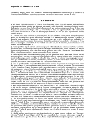 CCaappííttuulloo 88 –– AA JJOORRNNAADDAA DDEE VVOOLLTTAA
_______________________________________________________________________________________________________________________________________________________________________________________________________________________________________________________________________________________
transcender o ego. A minha força nunca será insuficiente e se escolheres compartilhá-la, tu o farás. Eu a
dou com disponibilidade e contentamento porque preciso de ti tanto quanto precisas de mim.
VVII.. OO tteessoouurroo ddee DDeeuuss
1. Nós somos a vontade conjunta da Filiação, cuja integridade é para todos nós. Damos início à jornada
de volta ao partirmos juntos e nos reunimos aos nossos irmãos na medida em que continuamos juntos.
Cada ganho em nossa força é oferecido a todos, de modo que também eles possam deixar de lado suas
fraquezas e adicionar suas forças a nós. As boas-vindas de Deus nos esperam a todos e Ele vai nos dar
boas-vindas assim como eu as dou a ti. Não esqueças do Reino de Deus por coisa alguma que o mundo
tenha a oferecer.
2. O mundo nada pode adicionar ao poder e a gloria de Deus e de Seus Filhos santos, mas pode cegar os
Filhos em relação ao Pai, se eles contemplam o mundo. Não podes contemplar o mundo e conhecer a
Deus. Só um é verdadeiro. Eu vim para te dizer que não cabe a ti escolher qual dos dois é verdadeiro. Se
fosse assim, terias te destruído. Entretanto, a destruição das Suas criações não foi a Vontade de Deus,
tendo-as criado para a eternidade. A Sua Vontade tem salvo a ti, não de ti mesmo, mas da tua ilusão de ti
mesmo. Ele te tem salvo para ti.
3. Vamos glorificar Aquele a Quem o mundo nega, pois sobre o Seu Reino o mundo não tem poder. Nin-
guém que tenha sido criado por Deus pode achar alegria em coisa alguma exceto o eterno; não porque
esteja privado de qualquer outra coisa, mas porque nenhuma outra coisa é digna dele. O que Deus e Seus
Filhos criam é eterno e nisso, e apenas nisso, está a alegria para eles.
4. Escuta a história do filho pródigo e aprende o que é o tesouro de Deus e o teu: esse filho de um pai
amoroso deixou a sua casa e pensou que tinha dissipado tudo em troca de nada de valor, embora na épo-
ca não tenha compreendido essa falta de valor. Ele tinha vergonha de retornar para seu pai, porque pen-
sava que o tinha ferido. No entanto, quando veio para casa, o pai lhe deu as boas-vindas com alegria,
porque o próprio filho era o tesouro de seu pai. Ele não queria nada mais.
5. Deus só quer Seu Filho, porque Seu Filho é Seu único tesouro. Tu queres as tuas criações assim como
Ele quer as Dele. As tuas criações são a tua dádiva à Santíssima Trindade, criadas em gratidão pela tua
criação. Elas não te deixam, do mesmo modo como não deixaste o teu Criador, mas estendem a tua cria-
ção assim como o próprio Deus Se estendeu a ti. É possível que as criações do próprio Deus tenham ale-
gria naquilo que não é real? E o que e real, exceto as criações de Deus e aquelas que são criadas como as
Dele? As tuas criações te amam como tu amas o teu Pai pela dádiva da criação. Não há nenhuma outra
dádiva que seja eterna e, portanto, não há nenhuma outra dádiva que seja verdadeira. Como, então, po-
des aceitar qualquer outra coisa ou dar qualquer outra coisa e esperar alegria em troca? E o que mais,
além de alegria, poderias querer? Tu não fizeste a ti mesmo e nem a tua função. Fizeste apenas a decisão
de seres indigno de ambos. No entanto, não podes tornar-te indigno porque tu és o tesouro de Deus e o
que Ele valoriza tem valor. Não pode haver nenhum questionamento acerca deste valor, porque ele está
no fato de que Deus compartilha a Si Mesmo com ele, estabelecendo-o para sempre.
6. A tua função é adicionar ao tesouro de Deus por criar o teu. A Sua Vontade para ti é a Sua Vontade por
ti. Ele não iria manter a criação afastada de ti porque é nisso que está a Sua alegria. Não podes achar
alegria exceto como Deus o faz. A Sua alegria está em criar-te e Ele te estende a Sua própria Paternidade
de modo que possas te estender como Ele fez. Não compreendes isso porque não O compreendes. Nin-
guém que não aceite a própria função pode compreender qual ela é e ninguém pode aceitar a própria
função a não ser que conheça o que ele próprio é. A criação é a Vontade de Deus. A Sua Vontade te criou
para criar. A tua vontade não foi criada separadamente e assim tens que ter a mesma vontade que Ele.
7. Uma “vontade de má vontade” não significa coisa alguma, sendo uma contradição em termos que, de
fato, não significa nada. Quando pensas que não estás disposto a ter a Vontade de Deus, não estás pen-
sando. A Vontade de Deus é pensamento. Não pode ser contradita pelo pensamento. Deus não contradiz
a Si Mesmo e Seus Filhos, que são como Ele, não podem contradizer a si mesmos ou a Ele. No entanto, o
seu pensamento é tão poderoso que podem até mesmo aprisionar a mente do Filho de Deus, se assim
escolherem. Essa escolha, de fato, faz com que a função do Filho seja desconhecida para ele, mas nunca
para o seu Criador. E porque não é desconhecida para o seu Criador, é para sempre passível de ser co-
nhecida por ele.
8. Não há nenhum questionamento que devas jamais colocar para ti mesmo, a não ser um: “Quero co-
nhecer a Vontade de meu Pai para mim?” Ele não a esconderá. Ele a revelou a mim porque eu a pedi a
Ele e aprendi com o que Ele já havia dado. Nossa função é trabalharmos juntos porque à parte um do
 