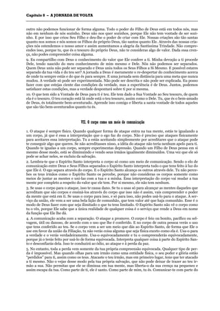 CCaappííttuulloo 88 –– AA JJOORRNNAADDAA DDEE VVOOLLTTAA
_______________________________________________________________________________________________________________________________________________________________________________________________________________________________________________________________________________________
outro não podemos funcionar de forma alguma. Todo o poder do Filho de Deus está em todos nós, mas
não em nenhum de nós sozinho. Deus não nos quer sozinhos, porque Ele não tem vontade de ser sozi-
nho. E por isso que criou Seu Filho e deu-lhe o poder de criar com Ele. Nossas criações são tão santas
quanto nos somos e nós somos os Filhos do próprio Deus, tão santos quanto Ele. Através das nossas cria-
ções nós estendemos o nosso amor e assim aumentamos a alegria da Santíssima Trindade. Não compre-
endes isso, porque tu, que és o tesouro do próprio Deus, não te consideras algo de valor. Dada essa cren-
ça, não podes compreender coisa alguma.
9. Eu compartilho com Deus o conhecimento do valor que Ele confere a ti. Minha devoção a ti procede
Dele, tendo nascido do meu conhecimento de mim mesmo e Dele. Nós não podemos ser separados.
Quem Deus uniu não pode ser separado e Deus uniu todos os Seus Filhos a Si Mesmo. E possível estares
separado da tua vida e do teu ser? A jornada a Deus é meramente o re-despertar do conhecimento acerca
de onde tu sempre estás e do que és para sempre. E uma jornada sem distância para uma meta que nunca
mudou. A verdade só pode ser experimentada. Não pode ser descrita e não pode ser explicada. Eu posso
fazer com que estejas ciente das condições da verdade, mas a experiência é de Deus. Juntos, podemos
satisfazer estas condições, mas a verdade despontará sobre ti por si mesma.
10. O que tem sido a Vontade de Deus para ti é teu. Ele tem dado a Sua Vontade ao Seu tesouro, de quem
ela é o tesouro. O teu coração está lá onde está o teu tesouro, assim como o Dele. Tu, que és o bem-amado
de Deus, és totalmente bem-aventurado. Aprende isso comigo e liberta a santa vontade de todos aqueles
que são tão bem-aventurados quanto tu és.
VVIIII.. OO ccoorrppoo ccoommoo uumm mmeeiioo ddee ccoommuunniiccaaççããoo
1. O ataque é sempre físico. Quando qualquer forma de ataque entra na tua mente, estás te igualando a
um corpo, já que é essa a interpretação que o ego faz do corpo. Não é preciso que ataques fisicamente
para aceitares essa interpretação. Tu a estás aceitando simplesmente por acreditares que o ataque pode
te conseguir algo que queres. Se não acreditasses nisso, a idéia do ataque não teria nenhum apelo para ti.
Quando te igualas a um corpo, sempre experimentas depressão. Quando um Filho de Deus pensa em si
mesmo desse modo, está se diminuindo e vendo seus irmãos igualmente diminuídos. Uma vez que ele só
pode se achar neles, se excluiu da salvação.
2. Lembra-te que o Espírito Santo interpreta o corpo só como um meio de comunicação. Sendo o elo de
comunicação entre Deus e Seus Filhos separados o Espírito Santo interpreta tudo o que tens feito à luz do
que Ele é. O ego separa através do corpo. E o Espírito Santo alcança os outros através dele. Tu não perce-
bes os teus irmãos como o Espírito Santo os percebe, porque não consideras os corpos somente como
meios de juntar as mentes e uni-las com a tua e a minha. Essa interpretação do corpo vai mudar a tua
mente por completo a respeito do valor que ele tem. Por si mesmo, ele não tem nenhum.
3. Se usas o corpo para o ataque, isso te causa dano. Se tu o usas só para alcançar as mentes daqueles que
acreditam que são corpos e ensiná-los através do corpo que isso não é assim, vais compreender o poder
da mente que está em ti. Se usas o corpo para isso, e só para isso, não podes usá-lo para o ataque. A ser-
viço da união, ele vem a ser uma bela lição de comunhão, que tem valor até que haja comunhão. Esse é o
modo de Deus fazer com que seja ilimitado o que tu tens limitado. O Espírito Santo não vê o corpo como
tu o vês, porque Ele sabe que a única realidade de qualquer coisa é o serviço que rende a Deus em nome
da função que Ele lhe dá.
4. A comunicação acaba com a separação. O ataque a promove. O corpo é feio ou bonito, pacífico ou sel-
vagem, útil ou danoso, de acordo com o uso que lhe é conferido. E no corpo de outra pessoa verás o uso
que tens conferido ao teu. Se o corpo vem a ser um meio que dás ao Espírito Santo, de forma que Ele o
use em favor da união da Filiação, tu não verás coisa alguma que seja física exceto como ela é. Usa-o para
a verdade e o verás verdadeiramente. Usa-o equivocadamente e tu o compreenderás equivocadamente,
porque já o terás feito por usá-lo de forma equivocada. Interpreta qualquer coisa à parte do Espírito San-
to e desconfiarás dela. Isso te conduzirá ao ódio, ao ataque e à perda da paz.
5. No entanto, toda a perda vem somente da tua própria compreensão equivocada. Qualquer tipo de per-
da é impossível. Mas quando olhas para um irmão como uma entidade física, o seu poder e glória estão
“perdidos” para ti, assim como os teus. Atacaste o teu irmão, mas em primeiro lugar, tens que ter atacado
a ti mesmo. Não o vejas desse modo pela tua própria salvação, que não pode deixar de trazer ao teu ir-
mão a sua. Não permitas que ele se diminua em tua mente, mas liberta-o da sua crença na pequenez e
assim escapa da tua. Como parte de ti, ele é santo. Como parte de mim, tu és. Comunicar-te com parte do
 